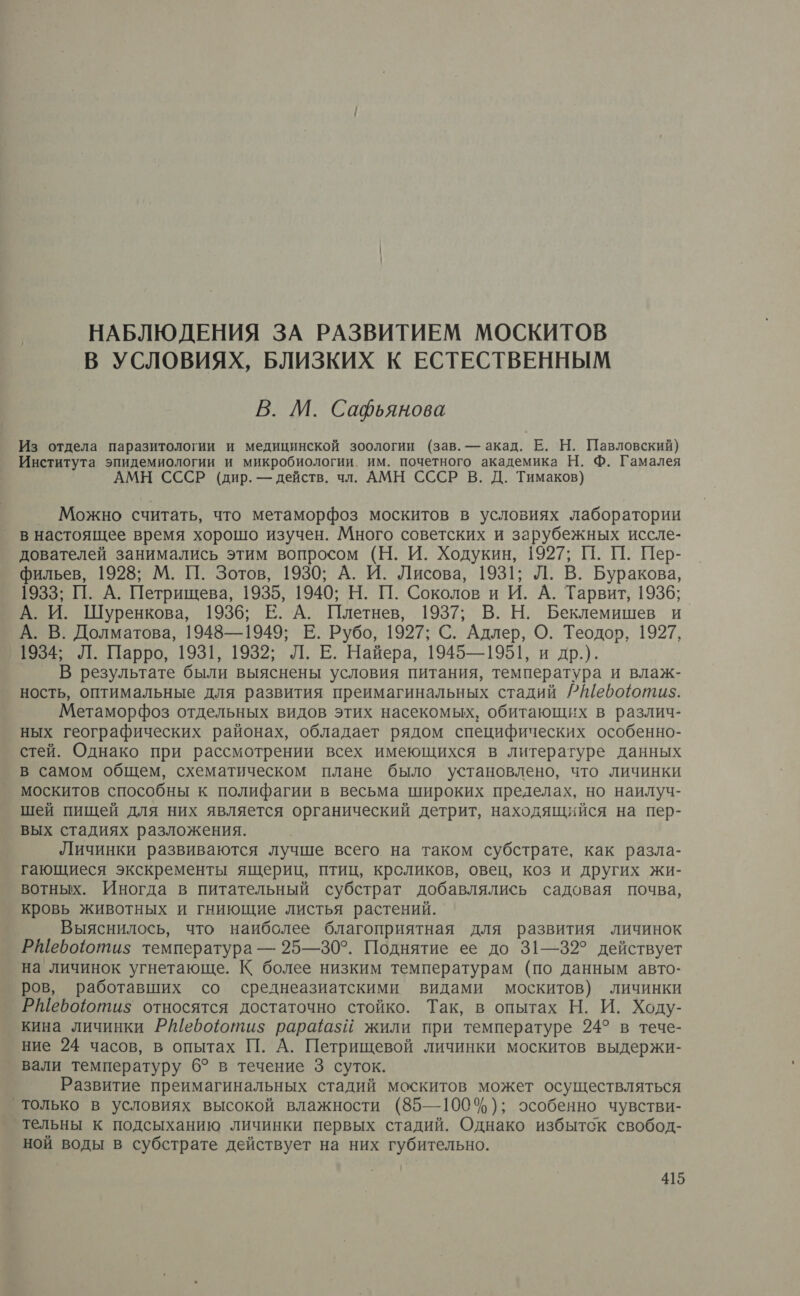 НАБЛЮДЕНИЯ ЗА РАЗВИТИЕМ МОСКИТОВ В УСЛОВИЯХ, БЛИЗКИХ К ЕСТЕСТВЕННЫМ В. М. Сафьянова Из отдела паразитологии и медицинской зоологии (зав. — акад. Е. Н. Павловский) Института эпидемиологии и микробиологии. им. почетного академика Н. Ф. Гамалея АМН СССР (дир. — действ. чл. АМН СССР В. Д. Тимаков) Можно считать, что метаморфоз москитов в условиях лаборатории в настоящее время хорошо изучен. Много советских и зарубежных иссле- дователей занимались этим вопросом (Н. И. Ходукин, 1927; 1. П. Пер- фильев, 1928; М. 11. Зотов, 1930; А. И. Лисова, 1931; Л. В. Буракова, 1933; П. А. Петрищева, 1935, 1940; Н. П. Соколов и И. А. Тарвит, 1936; А. И. Шуренкова, 1936; Е. А. Плетнев, 1937; В. Н. Беклемишев и А. В. Долматова, 1948—1949; Е. Рубо, 1927; С. Адлер, О. Теодоъ, 1927, 1934; Л. Парро, 1931, 1932; Л. Е. Найера, 1945—1951, и др.). В результате были выяснены условия питания, температура и влаж- ность, оптимальные для развития преимагинальных стадий ?Шефоюти5. Метаморфоз отдельных видов этих насекомых, обитающих в различ- ных географических районах, обладает рядом специфических особенно- стей. Однако при рассмотрении всех имеющихся в литературе данных в самом общем, схематическом плане было установлено, что личинки москитов способны к полифагии в весьма широких пределах, но наилуч- шей пищей для них является органический детрит, находящийся на пер- вых стадиях разложения. Личинки развиваются лучше всего на таком субстрате, как разла- гающиеся экскременты ящериц, птиц, кроликов, овец, коз и других жи- вотных. Иногда в питательный субстрат добавлялись садовая почва, кровь животных и гниющие листья растений. Выяснилось, что наиболее благоприятная для развития личинок РШебоютиз температура — 25—30°. Поднятие ее до 31—32° действует на личинок угнетающе. К более низким температурам (по данным авто- ров, работавших со среднеазиатскими видами москитов) личинки РШевооти$ относятся достаточно стойко. Так, в опытах Н. И. Ходу- кина личинки РИ[ебоютиз$ раразй жили при температуре 24° в тече- ние 24 часов, в опытах П. А. Петрищевой личинки москитов выдержи- вали температуру 6? в течение 3 суток. Развитие преимагинальных стадий москитов может осуществляться только в условиях высокой влажности (85—100%); особенно чувстви- тельны к подсыханию личинки первых стадий. Однако избытск свобод- ной воды в субстрате действует на них губительно.