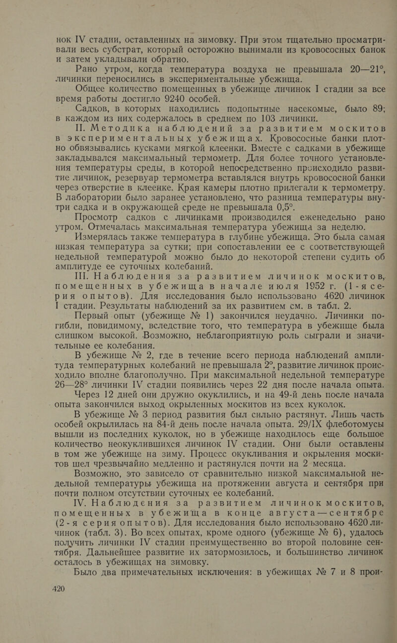 нок ГУ стадии, оставленных на зимовку. При этом тщательно просматри- вали весь субстрат, который осторожно вынимали из кровососных банок и затем укладывали обратно. Рано утром, когда температура воздуха не превышала 20— 21°, личинки переносились в экспериментальные убежища. Общее количество помещенных в убежище личинок | стадии за все время работы достигло 9240 особей. Садков, в которых находились подопытные насекомые, было не в каждом из них содержалось в среднем по 103 личинки. П. Методика наблюдений за развитием москитов в экспериментальных убежищах. Кровососные банки плот- но обвязывались кусками мягкой клеенки. Вместе с садками в убежище закладывался максимальный термометр. Для более точного установле- ния температуры среды, в которой непосредственно происходило разви- тие личинок, резервуар термометра вставлялся внутрь кровососной банки через отверстие в клеенке. Края камеры плотно прилегали к термометру. В лаборатории было заранее установлено, что разница температуры вну- три садка и в окружающей среде не превышала 0,5°. Просмотр садков с личинками производился еженедельно рано утром. Отмечалась максимальная температура убежища за неделю. Измерялась также температура в глубине убежища. Это была самая низкая температура за сутки; при сопоставлении ее с соответствующей недельной температурой можно было до некоторой степени судить об амплитуде ее суточных колебаний. Ш. Наблюдения за развитием личинок москитов, помещенных в убежища в начале июля 1952 г. (1-ясе- рия опытов). Для исследования было использовано 4620 личинок Г стадии. Результаты наблюдений за их развитием см. в табл. 2. Первый опыт (убежище № 1) закончился неудачно. Личинки по- гибли, повидимому, вследствие того, что температура в убежище была слишком высокой. Возможно, неблагоприятную роль сыграли и значи- тельные ее колебания. В убежище № 2, где в течение всего периода наблюдений ампли- туда температурных колебаний не превышала 2°, развитие личинок проис- ходило вполне благополучно. При максимальной недельной температуре 26—28° личинки [У стадии появились через 22 дня после начала опыта. Через 12 дней они дружно окуклились, и на 49-й день после начала опыта закончился выход окрыленных москитов из всех куколок. В убежище № 3 период развития был сильно растянут. Лишь часть особей окрылилась на 84-й день после начала опыта. 29/]Х флеботомусы вышли из последних куколок, но в убежище находилось еще большое количество неокуклившихся личинок [У стадии. Они были оставлены в том же убежище на зиму. Процесс окукливания и окрыления моски- тов шел чрезвычайно медленно и растянулся почти на 2 месяца. Возможно, это зависело от сравнительно низкой максимальной не- дельной температуры убежища на протяжении августа и сентября при почти полном отсутствии суточных ее колебаний. [У. Наблюдения за развитием личинок москитов, помещенных в убежища в конце августа — сентябре (2-я серия опытов). Для исследования было использовано 4620 ли- чинок (табл. 3). Во всех опытах, кроме одного (убежище № 6), удалось получить личинки ТУ стадии преимущественно во второй половине сен- тября. Дальнейшее развитие их затормозилось, и большинство личинок осталось в убежищах на зимовку. Было два примечательных исключения: в убежищах № 7 и 8 прои-