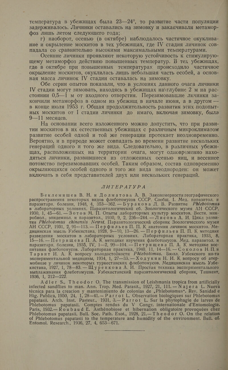53 = температура в убежищах была 23—24°, то развитие части популяции задерживалось. Личинки оставались на зимовку и закапчивали метамор- фоз лишь летом следующего года; г) наоборот, осенью (в октябре) наблюдалось частичное окуклива- ние и окрыление москитов в тех убежищах, где ГУ стадия личинок сов- падала со сравнительно высокими максимальными температурами. Осенние личинки проявляют некоторую устойчивость к стимулирую- щему метаморфоз действию повышенных температур. В тех убежищах, где в октябре при повышенных температурах происходило частичное окрыление москитов, окуклилась лишь небольшая часть особей, а основ- ная масса личинок ТУ стадии оставалась на зимовку. Обе серии опытов показали, что в условиях данного очага личинки ГУ стадии могут зимовать, находясь в убежищах на\глубине 2 м на рас- стоянии 0,5—1 м от входного отверстия. Перезимовавшие личинки за- кончили метаморфоз в одном из убежищ в начале июня, а в другом — в конце июля 1953 г. Общая продолжительность развития этих подопыт- ных москитов от | стадии личинки до имаго, включая зимовку, была 9—11 месяцев. На основании всего изложенного можно допустить, что при разви- тии москитов в их естественных убежищах с различным микроклиматом развитие особей одной и той же генерации протекает неодновременно. Вероятно, и в природе может совпадать во времени развитие нескольких генераций одного и того же вида. Следовательно, в ризличных убежи- щах, расположенных на территории очага, могут одновременно нахо- диться личинки, развившиеся из отложенных осенью яиц, и весеннее потомство перезимовавших особей. Таким образом, состав одновременно окрыляющихся особей одного и того же вида неоднороден: он может включать в себя представителей двух или нескольких генераций. ЛИГВРАГУРА Беклемишев В. Н. и Долматова А. В. Закономерности географического распространения некоторых видов флеботомусов СССР. Сообщ. 1. Мед. паразитол. и паразитарн. болезни, 1948, 4, 353—362. — Буракова Л. В. Развитие Р@Шерооти$ в лабораторных условиях. Паразитологический сб. Зоологического музея АН СССР, 1930, 1, 45—61. — Зотов М. П. Опыты лабораторных культур москитов. Вестн. мик- робиол., эпидемиол. и паразитол., 1930, 9, 2, 236—244. — Лисова А. И. Цикл разви- тия РШероюти$ с@теп$5 М№еш5. Паразитологический сборник Зоологического музея АН СССР, 1931, 2, 91—113. — Перфильев П. П. К анатомии личинок москитов. Ме- дицинская мысль Узбекистана, 1928, 9—10, 13—26. — Перфильев П. П. К методике разведения москитов в лабораторных условиях. Лабораторная практика, 1933, 8, 1 паразитарн. болезни, 1935, ТУ, 1—2, 99—104. — Петрищева П. А. К методике вос- питания флеботомусов. Лабораторная практика, 1940, 11, 14—16. — Соколов Н.П.и Тарвит И. А. К вопросу холодостойкости РЫефоютиз. Бюлл. Узбекского ин-та экспериментальной медицины, 1934, |, 27—33. — Ходукин Н. И. К вопросу об атер- мобиозе у личинок некоторых туркестанских флеботомусов. Медицинская мысль Узбе- кистана, 1927, |, 78—83. — Цуренкова А. И. Простая техника экспериментального выплаживания флеботомусов. Узбекистанский паразитологический сборник, Ташкент, 1936, 1, 212—222. Аа1ег $., Тпеодог О. ТВе Напзпз1юп оЁ Гезпташа ор!са {том агий<аПу и1ес{е запаез ю тап. Апп. Тгор. Меча. РагазИ., 1927, 21, 111. — Ма] ега Е. Миеуа {ест са рага 1а сгеас1оп у шащепишепю 4е соотаз 4е „РШероютиз“. Кеу. Зат9аа е Н!о. Риб[са, 1950, 24, 1, 28—41.— РаггоЕ [. ОБзегуаноп Ь1010214иез зиг РШероющти$ рарааз$И. Агсп. [1 5, Разеит., 1931, 3.— РаггоЕ 1.. Зиг 1а рвуюрваее 4е 1агуез ае Рыероютиз рараазй. Сотриез тепдиз аи У Сопот. имегпаНопае 4’Епюто!о81е. Рапз, 1932.— Коцраца Е. АзШепо Бозе её БЪегпаноп оБИгаюише ргоуоциёез сВе2 РЫеБо!ютиз рара!аз!. ВиЦ. $ос. Ра. Ехоф,, 1928, 21.— Тпеодог О. Оп Ше ге!аНоп Еп{ото!. КезеагсН., 1936, 27, 4, 653—671. 