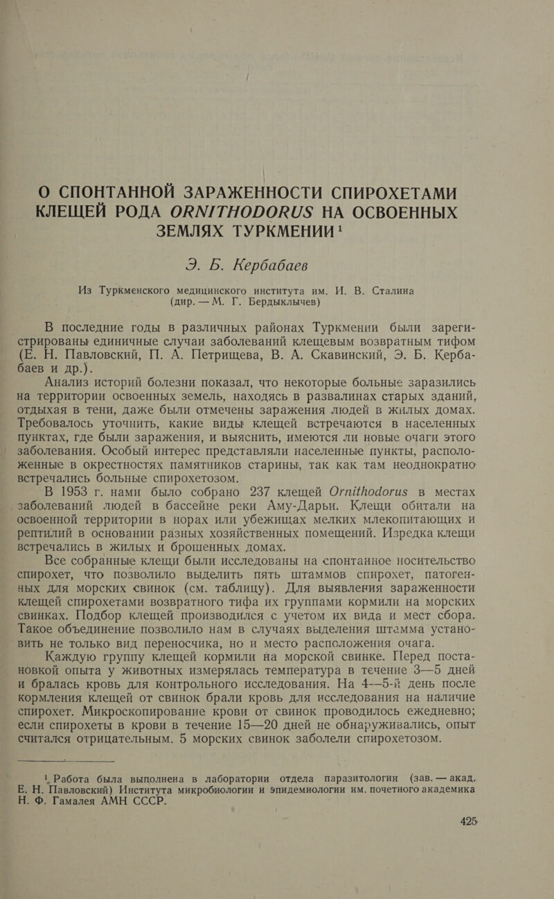 О СПОНТАННОЙ ЗАРАЖЕННОСТИ СПИРОХЕТАМИ КЛЕЩЕЙ РОДА ОКМ/ТНОРОКИ$ НА ОСВОЕННЫХ ЗЕМЛЯХ ТУРКМЕНИИ ' Э. Б. Кербабаев Из Туркменского медицинского института им. И. В. Сталина (дир. — М. Г. Бердыклычев) В последние годы в различных районах Туркмении были зареги- стрированы единичные случаи заболеваний клещевым возвратным тифом (Е. Н. Павловский, П. А. Петрищева, В. А. Скавинский, Э. Б. Керба- баев и др.). Анализ историй болезни показал, что некоторые больные заразились на территории освоенных земель, находясь в развалинах старых зданий, отдыхая в тени, даже были отмечены заражения людей в жилых домах. Требовалось уточнить, какие виды клещей встречаются в населенных пунктах, где были заражения, и выяснить, имеются ли новые очаги этого заболевания. Особый интерес представляли населенные пункты, располо- женные в окрестностях памятников старины, так как там неоднократно встречались больные спирохетозом. В 1953 г. нами было собрано 237 клещей Огпййойогиз$ в местах заболеваний людей в бассейне реки Аму-Дарьи. Клещи обитали на освоенной территории в норах или убежищах мелких млекопитающих и рептилий в основании разных хозяйственных помещений. Изредка клещи встречались в жилых и брошенных домах. Все собранные клещи были исследованы на спонтанное носительство спирохет, что позволило выделить пять штаммов спирохет, патоген- ных для морских свинок (см. таблицу). Для выявления зараженности клещей спирохетами возвратного тифа их группами кормили на морских свинках. Подбор клещей производился с учетом их вида и мест сбора. Такое объединение позволило нам в случаях выделения штамма устано- вить не только вид переносчика, но и место расположения очага. Каждую группу клещей кормили на морской свинке. Перед поста- новкой опыта у животных измерялась температура в течение 3—5 дней И бралась кровь для контрольного исследования. На 4-—5-й день после кормления клещей от свинок брали кровь для исследования на наличие спирохет. Микроскопирование крови от свинок проводилось ежедневно; если спирохеты в крови в течение 15—20 дней не обнаруживались, опыт считался отрицательным. 5 морских свинок заболели спирохетозом. ' Работа была выполнена в лаборатории отдела паразитологии (зав. — акад. Е. Н. Павловский) Института микробиологии и эпидемиологии им. почетного академика Н. Ф. Гамалея АМН СССР.
