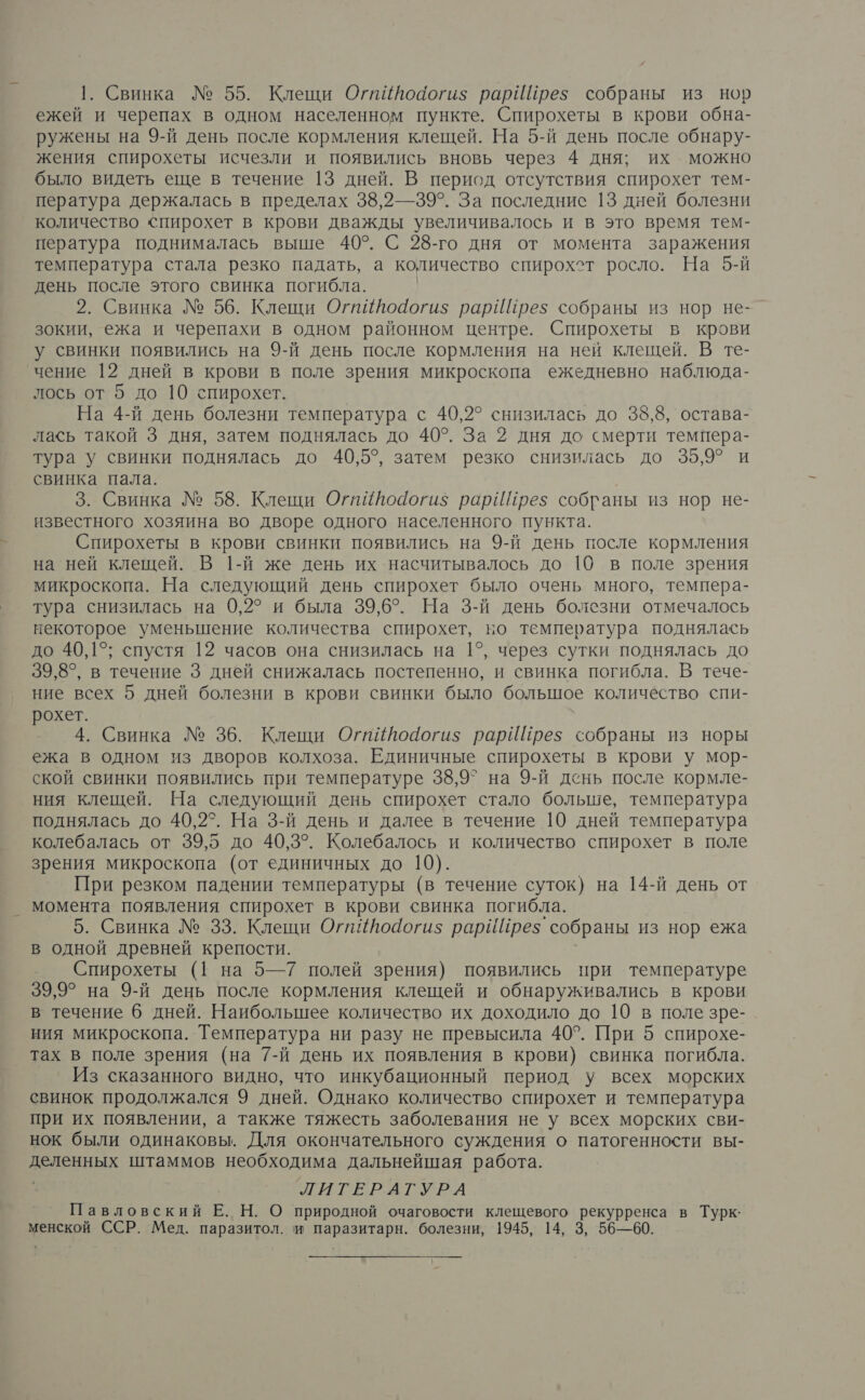Свинка № 55. Клещи ОгиИйоаогиз$ рарИЙрез собраны из нор ежей и черепах в одном населенном пункте. Спирохеты в крови обна- ружены на 9-й день после кормления клещей. На 5-й день после обнару- жения спирохеты исчезли и появились вновь через 4 дня; их можно было видеть еще в течение 13 дней. В период отсутствия спирохет тем- пература держалась в пределах 38,2— 39°. За последние 13 дней болезни количество спирохет в крови дважды увеличивалось и в это время тем- пература поднималась выше 40°. С 28-го дня от момента заражения температура стала резко падать, а количество спирохот росло. На 5-й день после этого свинка погибла. | 2. Свинка № 56. Клещи ОгпИйодоги$ рарИйрез собраны из нор не- зокии, ежа и черепахи в одном районном центре. Спирохеты в крови у свинки появились на 9-й день после кормления на ней клещей. В те- чение 12 дней в крови в поле зрения микроскопа ежедневно наблюда- лось от 5 до 10 спирохет. На 4-й день болезни температура с 40,2° снизилась до 38,8, остава- лась такой 3 дня, затем поднялась до 40°. За 2 дня до смерти темпера- тура у свинки поднялась до 40,5°, затем резко снизилась до 35,9° и свинка пала. 3. Свинка № 58. Клещи Огиййодогиз рарИПрез собраны из нор не- известного хозяина во дворе одного населенного пункта. Спирохеты в крови свинки появились на 9-й день после кормления на ней клещей. В 1-й же день их насчитывалось до 10 в поле зрения микроскопа. На следующий день спирохет было очень много, темпера- тура снизилась на 0,2° и была 39,6°. На 3-й день болезни отмечалось некоторое уменьшение количества спирохет, во температура поднялась до 40,15; спустя 12 часов она снизилась на 1°, через сутки поднялась до 39,8°, в течение 3 дней снижалась постепенно, и свинка погибла. В тече- ние всех 5 дней болезни в крови свинки было большое количество спи- рохет. 4. Свинка № 36. Клещи Огиййодогиз рарИПрез собраны из норы ежа в одном из дворов колхоза. Единичные спирохеты в крови у мор- ской свинки появились при температуре 38,97 на 9-й день после кормле- ния клещей. На следующий день спирохет стало больше, температура поднялась до 40,2°. На 3-й день и далее в течение 10 дней температура колебалась от 39,5 до 40,3°. Колебалось и количество спирохет в поле зрения микроскопа (от единичных до 10). При резком падении температуры (в течение суток) на 14-й день от момента появления спирохет в крови свинка погибла. 5. Свинка № 33. Клещи ОгиЙйодоги$ рарИПрез. собраны из нор ежа в одной древней крепости. Спирохеты (1 на 5—7 полей зрения) появились при температуре 39,9° на 9-й день после кормления клещей и обнаруживались в крови в течение 6 дней. Наибольшее количество их доходило до 10 в поле зре- ния микроскопа. Температура ни разу не превысила 40°. При 5 спирохе- тах в поле зрения (на 7-й день их появления в крови} свинка погибла. Из сказанного видно, что инкубационный период у всех морских свинок продолжался 9 дней. Однако количество спирохет и температура при их появлении, а также тяжесть заболевания не у всех морских сви- нок были одинаковы. Для окончательного суждения о патогенности вы- деленных штаммов необходима дальнейшая работа. тигЕер.атурА Павловский Е. Н. О природной очаговости клещевого р в Турк: