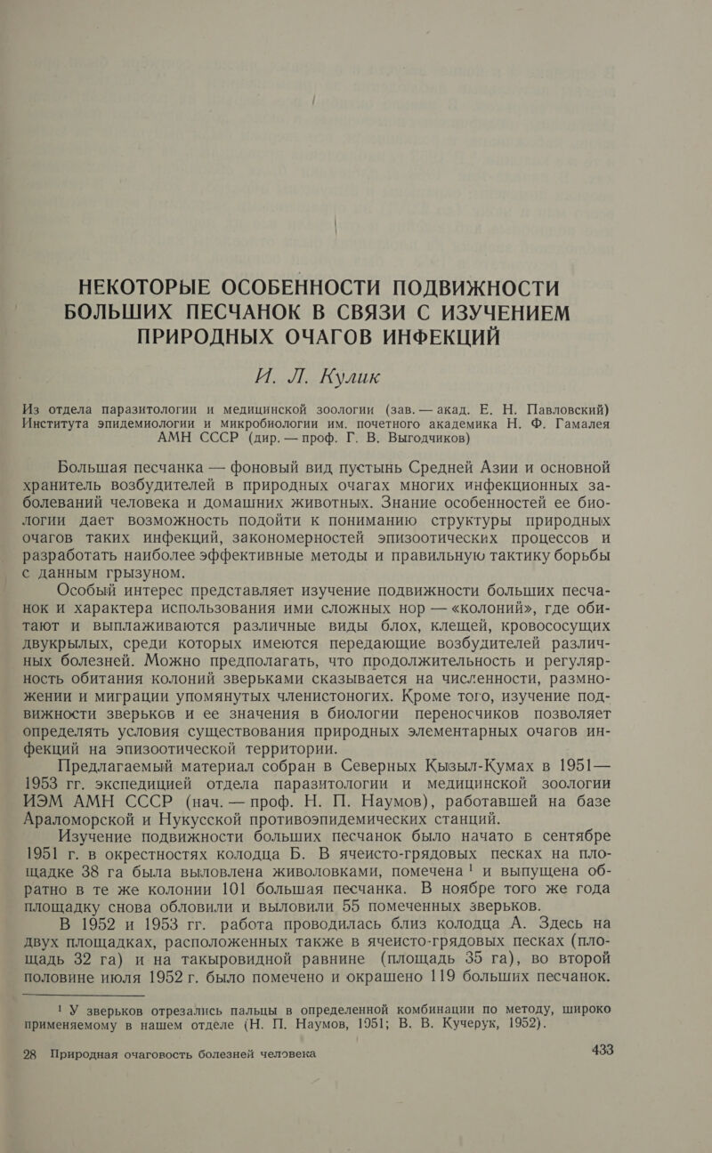 НЕКОТОРЫЕ ОСОБЕННОСТИ ПОДВИЖНОСТИ БОЛЬШИХ ПЕСЧАНОК В СВЯЗИ С ИЗУЧЕНИЕМ ПРИРОДНЫХ ОЧАГОВ ИНФЕКЦИЙ И. Л. Кулик Из отдела паразитологии и медицинской зоологии (зав. — акад. Е. Н. Павловский) Института эпидемиологии и микробиологии им. почетного академика Н. Ф. Гамалея АМН СССР (дир. — проф. Г. В. Выгодчиков) Большая песчанка — фоновый вид пустынь Средней Азии и основной хранитель возбудителей в природных очагах многих инфекционных за- болеваний человека и домашних животных. Знание особенностей ее био- логии дает возможность подойти к пониманию структуры природных очагов таких инфекций, закономерностей эпизоотических процессов и разработать наиболее эффективные методы и правильную тактику борьбы с данным грызуном. | Особый интерес представляет изучение подвижности больших песча- нок и характера использования ими сложных нор — «колоний», где оби- тают и выплаживаются различные виды блох, клещей, кровососущих двукрылых, среди которых имеются передающие возбудителей различ- ных болезней. Можно предполагать, что продолжительность и регуляр- ность обитания колоний зверьками сказывается на численности, размно- жении и миграции упомянутых членистоногих. Кроме того, изучение под- вижности зверьков и ее значения в биологии переносчиков позволяет определять условия существования природных элементарных очагов ин- фекций на эпизоотической территории. Предлагаемый материал собран в Северных Кызыл-Кумах в 1951— 1953 гг. экспедицией отдела паразитологии и медицинской зоологии ИЭМ АМН СССР (нач. — проф. Н. П. Наумов), работавшей на базе Араломорской и Нукусской противоэпидемических станций. Изучение подвижности больших песчанок было начато в сентябре 1951 г. в окрестностях колодца Б. В ячеисто-грядовых песках на пло- щадке 38 га была выловлена живоловками, помечена! и выпущена об- ратно в те же колонии 101 большая песчанка. В ноябре того же года площадку снова обловили и выловили 55 помеченных зверьков. В 1952 и 1953 гг. работа проводилась близ колодца А. Здесь на двух площадках, расположенных также в ячеисто-грядовых песках (пло- щадь 32 га) и на такыровидной равнине (площадь 35 га), во второй половине июля 1952 г. было помечено и окрашено 119 больших песчанок.  ГУ зверьков отрезались пальцы в определенной комбинации по методу, широко применяемому в нашем отделе (Н. П. Наумов, 1951; В. В. Кучерук, 1952).