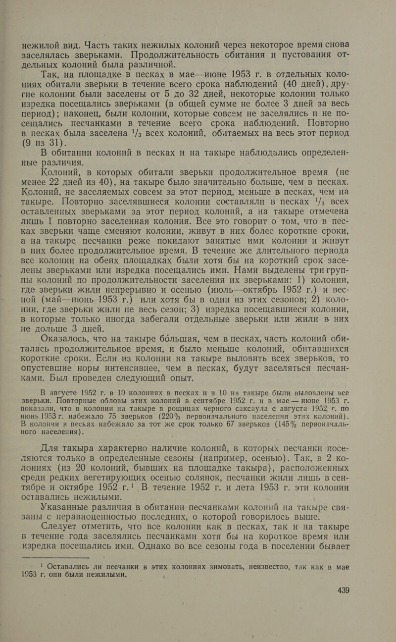 нежилой вид. Часть таких нежилых колоний через некоторое время снова заселялась зверьками. Продолжитёльность обитания и пустования от- дельных колоний была различной. Так, на площадке в песках в мае-июне 1953 г. в отдельных коло- ниях обитали зверьки в течение всего срока наблюдении (40 дней), дру- гие колонии были заселены от 5 до 32 дней, некоторые колонии только изредка посещались зверьками (в общей сумме не более 3 дней за весь период); наконец, были колонии, которые совсем не зазселялись и не по- сещались песчанками в течение всего срока наблюдений. Повторно в песках была заселена !/з всех колоний, обятаемых на весь этот период (9 из 31). В обитании колоний в песках и на такыре АИ: определен- ные различия. Колоний, в которых обитали зверьки продолжительное время (не менее 22 дней из 40), на такыре было значительно больше, чем в песках. Колоний, не заселяемых совсем за этот период, меньше в песках, чем на такыре. Повторно заселявшиеся колонии составляли в песках !/з всех оставленных зверьками за этот период колоний, а на такыре отмечена лишь | повторно заселенная колония. Все это говорит о том, что в пес- ках зверьки чаще сменяют колонии, живут в них болес короткие сроки, а на такыре песчанки реже покидают занятые ими колонии и живут в них более продолжительное время. В течение же длительного периода все колонии на обеих площадках были хотя бы на короткий срок засе- лены зверьками или изредка посещались ими. Нами выделены три груп- пы колоний по продолжительности заселения их зверьками: 1) колонии, где зверьки жили непрерывно и осенью (июль-октябрь 1952 г.) и вес- ной (май— июнь 1953 г.) или хотя бы в один из этих сезонов; 2) коло- нии, где зверьки жили не весь сезон; 3) изредка посещавшиеся колонии, в которые только иногда забегали отдельные зверьки или жили в них не дольше 3 дней. Оказалось, что на такыре ббльшая, чем в песках, часть колоний оби- талась продолжительное время, и было меньше колоний, обитавшихся короткие сроки. Если из колонии на такыре выловить всех зверьков, то опустевшие норы интенсивнее, чем в песках, будут заселяться песчан- ками. Был проведен следующий опыт. В августе 1952 г. в 19 колониях в песках и в 10 на такыре были выловлены все зверьки. Повторные обловы этих колоний в сентябре 1952 г. и в мае — июне 1953 г. показали, что в колонии на такыре в рощицах черного саксаула с августа 1952 г. по июнь 1953 г. набежало 75 зверьков (220% первоначального населения этих колоний). В колонии в песках набежало за тот же срок только 67 зверьков (145% первоначаль- ного населения). Для такыра характерно наличие колоний, в которых песчанки посе- ляются только в определенные сезоны (например, осенью). Так, в 2 ко- лониях ‘(из 20 колоний, бывших на площадке такыра), расположенных среди редких вегетирующих осенью солянок, песчанки жили лишь в сен- тябре и октябре 1952 г.: В течение 1952 г. и лета 1953 г. эти колонии оставались нежилыми. Указанные различия в обитании песчанками колоний на такыре свя- заны с неравноценностью последних, о которой говорилось выше. Следует отметить, что все колонии как в песках, так и на такыре в течение года заселялись песчанками хотя бы на короткое время или изредка посещались ими. Однако во все сезоны года в поселении бывает 1 Оставались ли песчанки в этих колониях зимовать, неизвестно, так как в мае 1953 г. они были нежилыми.