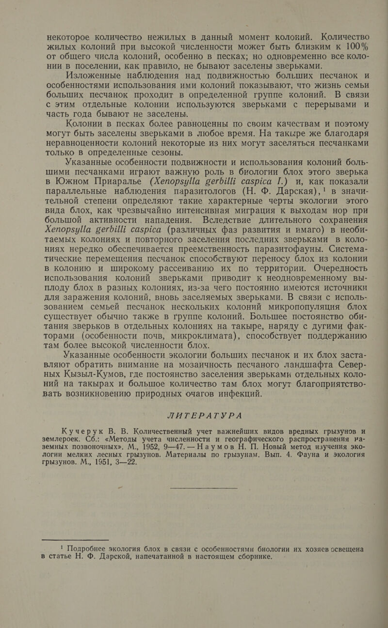 некоторое количество нежилых в данный момент колокий. Количество жилых колоний при высокой численности может быть близким к 100% от общего числа колоний, особенно в песках; но одновременно все коло- нии в поселении, как правило, не бывают заселены зверьками. Изложенные наблюдения над подвижностью болыпих песчанок и особенностями использования ими колоний показывают, что жизнь семьи больших песчанок проходит в определенной группе колоний. В связи с этим отдельные колонии используются зверьками с перерывами и часть года бывают не заселены. | Колонии в песках более равноценны по своим качествам и поэтому могут быть заселены зверьками в любое время. На такыре же благодаря неравноценности колоний некоторые из них могут заселяться песчанками только в определенные сезоны. Указанные особенности подвижности и использования колоний боль- шими песчанками играют важную роль в биологии блох этого зверька в Южном Приаралье (ХепорзуЦа вегтбИЕ сазрса Г.) и, как показали параллельные наблюдения паразитологов (Н. Ф. Дарская),! в значи- тельной степени определяют такие характерные черты экологии этого вида блох, как чрезвычайно интенсивная миграция к выходам нор при большой активности нападения. Вследствие длительного сохранения ХепорзуПа вегЬИй сазрёса (различных фаз развития и имаго) в необи- таемых колониях и повторного заселения последних зверьками в коло- ниях нередко обеспечивается преемственность паразитофауны. Система- тические перемещения песчанок способствуют переносу блох из колонии в колонию и широкому рассеиванию их по территории. Очередность использования колоний зверьками приводит к неодновременному вы- плоду блох в разных колониях, из-за чего постоянно имеются источники для заражения колоний, вновь заселяемых зверьками. В связи с исполь- зованием семьей песчанок нескольких колоний микропопуляция блох существует обычно также в группе колоний. Большее постоянство оби- тания зверьков в отдельных колониях на такыре, наряду с дугими фак- торами (особенности почв, микроклимата), способствует поддержанию там более высокой численности блох. Указанные особенности экологии больших песчанок и их блох заста- вляют обратить внимание на мозаичность песчаного ландшафта Север- ных Кызыл-Кумов, где постоянство заселения зверьками отдельных коло- ний на такырах и болышое количество там блох могут благоприятство- вать возникновению природных очагов инфекций. РИтЕРАГ РА Кучерук В. В. Количественный учет важнейших видов вредных грызунов и землероек. Сб.: «Методы учета численности и географического распространения на- земных позвоночных». М., 1952, 9—47. — Наумов Н. П. Новый метод изучения эко- логии мелких лесных грызунов. Материалы по грызунам. Вып. 4. Фауна и экология грызунов. М., 1951, 3—22. ! Подробнее экология блох в связи с особенностями биологии их хозяев освещена в статье Н. Ф. Дарской, напечатанной в настоящем сборнике.