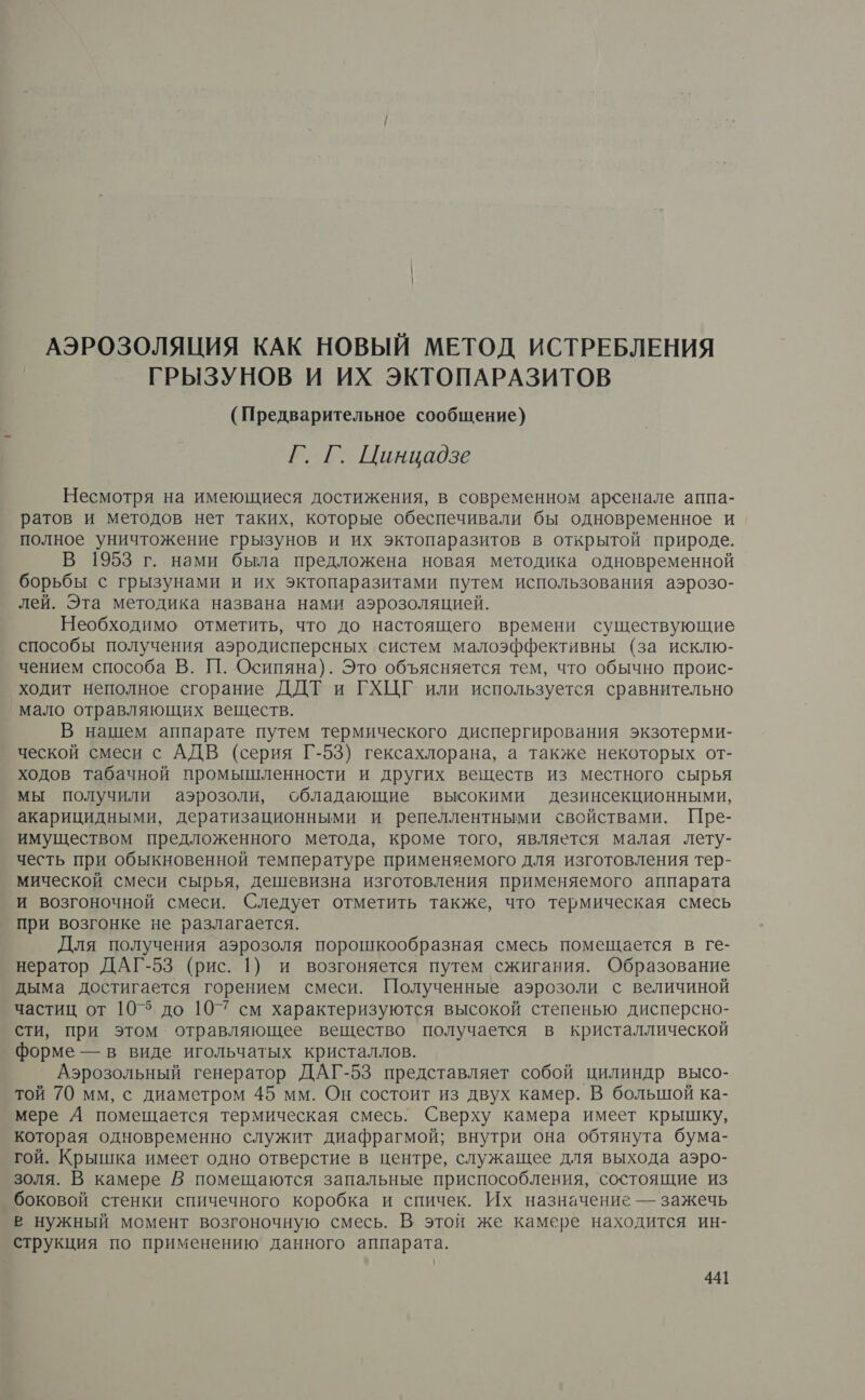 АЭРОЗОЛЯЦИЯ КАК НОВЫЙ МЕТОД ИСТРЕБЛЕНИЯ ГРЫЗУНОВ И ИХ ЭКТОПАРАЗИТОВ (Предварительное сообщение) Г. Г. Цинцадзе Несмотря на имеющиеся достижения, в современном арсенале аппа- ратов и методов нет таких, которые обеспечивали бы одновременное и полное уничтожение грызунов и их эктопаразитов в открытой. природе. В 1953 г. нами была предложена новая методика одновременной борьбы с грызунами и их эктопаразитами путем использования аэрозо- лей. Эта методика названа нами аэрозоляцией. Необходимо отметить, что до настоящего времени существующие способы получения аэродисперсных систем малоэффективны (за исклю- чением способа В. 11. Осипяна). Это объясняется тем, что обычно проис- ходит неполное сгорание ДДТ и ГХЦГ или используется сравнительно мало отравляющих веществ. В нашем аппарате путем термического диспергирования экзотерми- ческой смеси с АДВ (серия Г-53) гексахлорана, а также некоторых от- ходов табачной промышленности и других веществ из местного сырья мы получили аэрозоли, обладающие высокими дезинсекционными, акарицидными, дератизационными и репеллентными свойствами. Пре- имуществом предложенного метода, кроме того, является малая лету- честь при обыкновенной температуре применяемого для изготовления тер- мической смеси сырья, дешевизна изготовления применяемого аппарата и возгоночной смеси. Следует отметить также, что термическая смесь при возгонке не разлагается. Для получения аэрозоля порошкообразная смесь помещается в ге- нератор ДАГ-53 (рис. 1) и возгоняется путем сжигания. Образование дыма достигается горением смеси. Полученные аэрозоли с величиной частиц от 105 до 107 см характеризуются высокой степенью дисперсно- сти, при этом отравляющее вещество получается в кристаллической форме — в виде игольчатых кристаллов. Аэрозольный генератор ДАГ-53 представляет собой цилиндр высо- той 70 мм, с диаметром 45 мм. Он состоит из двух камер. В большой ка- мере А помещается термическая смесь. Сверху камера имеет крышку, которая одновременно служит диафрагмой; внутри она обтянута бума- гой. Крышка имеет одно отверстие в центре, служащее для выхода аэро- золя. В камере В помещаются запальные приспособления, состоящие из боковой стенки спичечного коробка и спичек. Их назначение — зажечь в нужный момент возгоночную смесь. В этой же камере находится ин- струкция по применению данного аппарата.