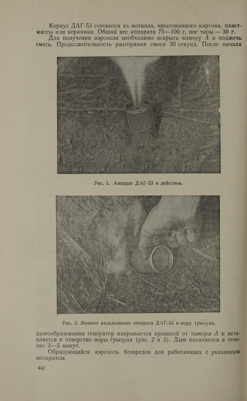 Корпус ДАГ-53 готовится из металла, прессованного картона, пласт- массы или керамики. Общий вес аппарата 75—100 г, вес тары — 30 г. Для получения аэрозоля необходимо вскрыть камеру А и поджечь смесь. Продолжительность разгорания смеси 30 секунд. После начала  Рис. 1. Аппарат ДАГ-53 в действии.   дымообразования генератор накрывается крышкой от камеры А и вста- вляется в отверстие норы грызуна (рис. 2 и 3). Дым появляется в течезй ние 3—5 минут. > Образующийся аэрозоль безвреден для работающих с указанным | О   аппаратом. $ 442 4 р с 