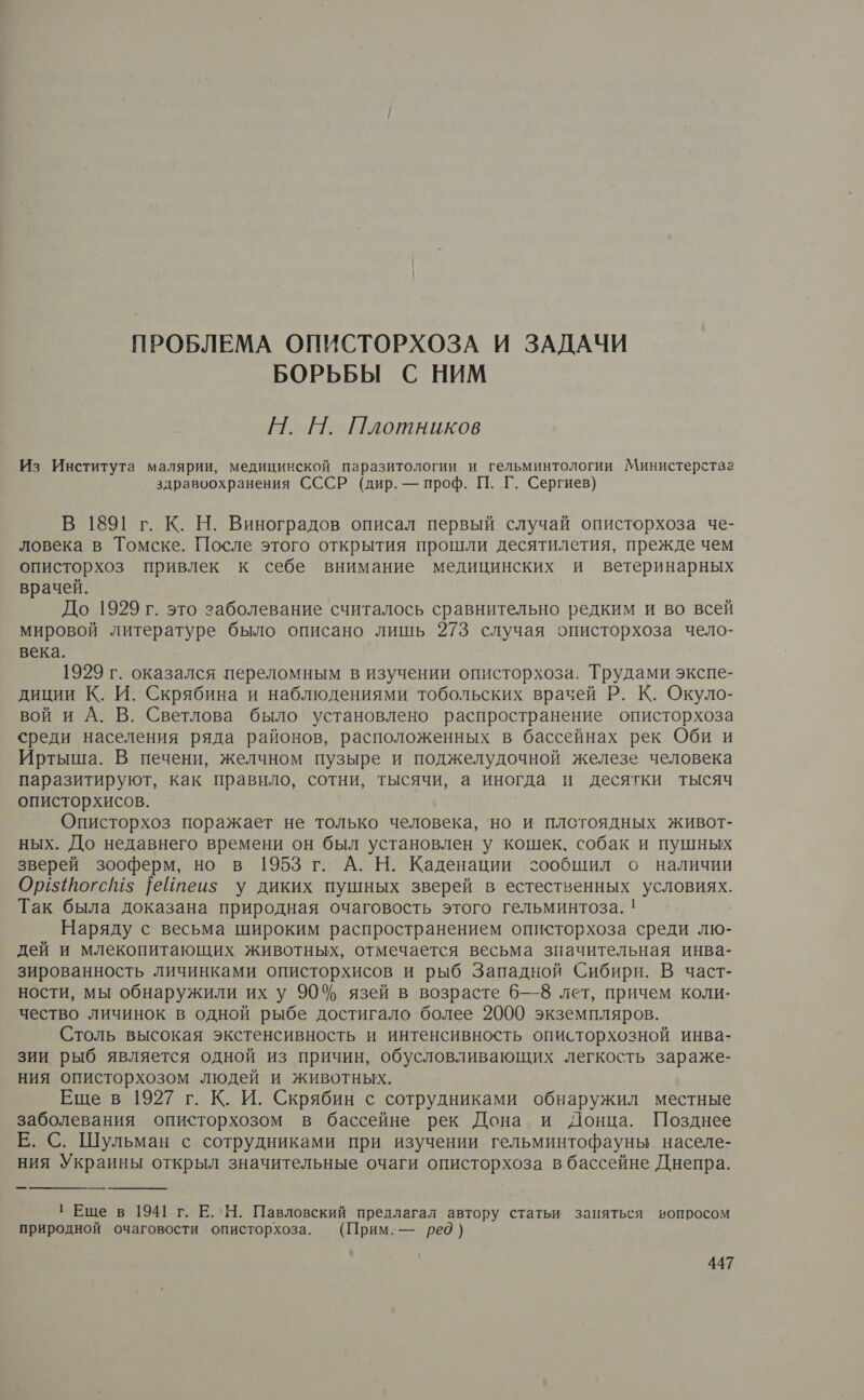 ПРОБЛЕМА ОПИСТОРХОЗА И ЗАДАЧИ БОРЬБЫ С НИМ Н. Н. Плотников Из Института малярии, медицинской паразитологии и гельминтологии Министерства здравоохранения СССР (дир. — проф. П. Г. Сергиев) В 1891 г. К. Н. Виноградов описал первый случай описторхоза че- ловека в Томске. После этого открытия прошли десятилетия, прежде чем описторхоз привлек к себе внимание медицинских и ветеринарных врачей. До 1929 г. это заболевание считалось сравнительно редким и во всей мировой литературе было описано лишь 273 случая описторхоза чело- века. 1929 г. оказался переломным в изучении описторхоза. Е экспе- диции К. И. Скрябина и наблюдениями тобольских врачей Р. К. Окуло- вой и А. В. Светлова было установлено распространение описторхоза среди населения ряда районов, расположенных в бассейнах рек Оби и Иртыша. В печени, желчном пузыре и поджелудочной железе человека паразитируют, как правило, сотни, тысячи, а иногда и десятки тысяч описторхисов. Описторхоз поражает не только человека, но и плотоядных живот- ных. До недавнего времени он был установлен у кошек, собак и пушных зверей зооферм, но в 1953 г. А. Н. Каденации сообщил о наличии Ор${йогс$ |еЙйтеиз у диких пушных зверей в ее Е. Так была доказана природная очаговость этого гельминтоза. Наряду с весьма широким распространением описторхоза среди лю- дей и млекопитающих животных, отмечается весьма значительная инва- зированность личинками описторхисов и рыб Западной Сибири. В част- ности, мы обнаружили их у 90% язей в возрасте 6—-8 лет, причем коли- чество личинок в одной рыбе достигало более 2000 экземпляров. Столь высокая экстенсивность и интенсивность описторхозной инва- зии рыб является одной из причин, обусловливающих легкость зараже- ния описторхозом людей и животных. Еще в 1927 г. К. И. Скрябин с сотрудниками обнаружил местные заболевания описторхозом в бассейне рек Дона и Донца. Позднее Е. С. Шульман с сотрудниками при изучении гельминтофауны населе- ния Украины открыл значительные очаги описторхоза в бассейне Днепра. : Еще в 1941 г. Е.Н. Павловский предлагал автору статьи заняться вопросом природной очаговости описторхоза. (Прим.— ред)