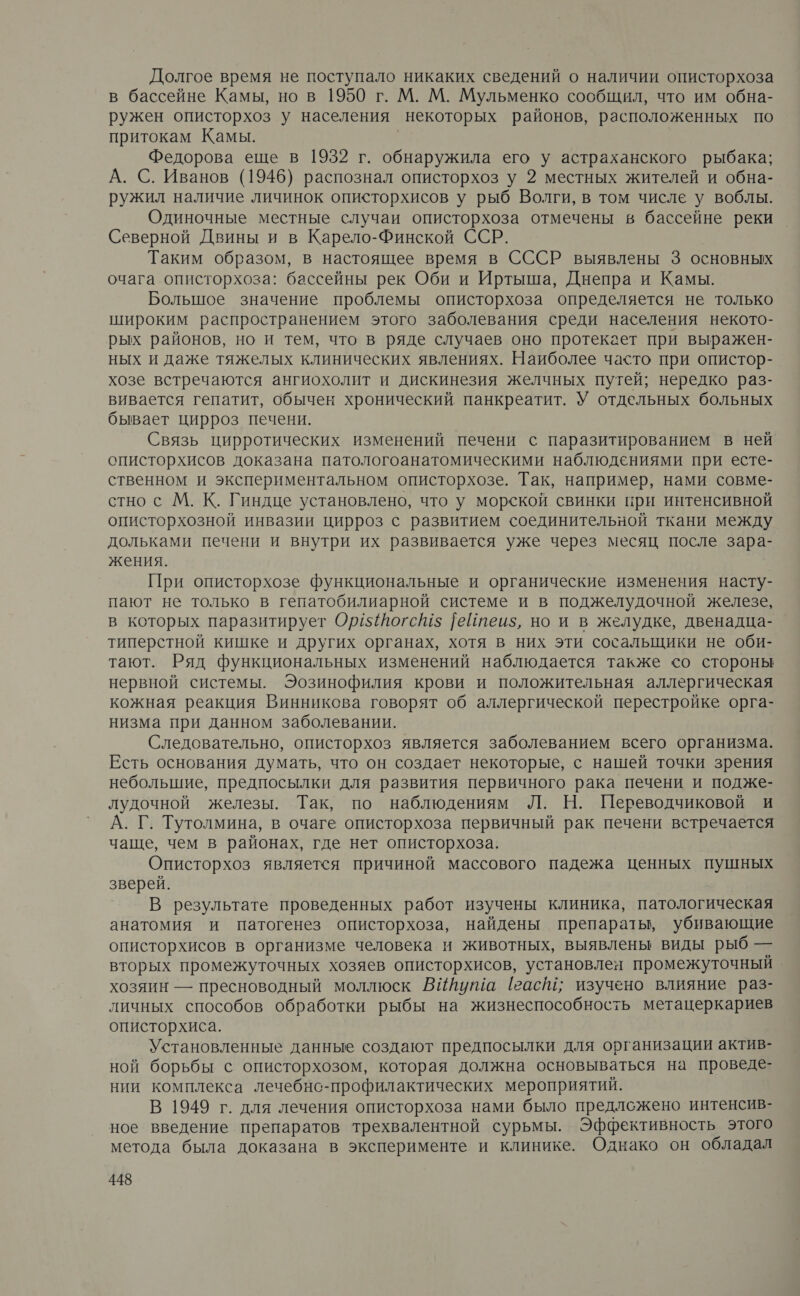 Долгое время не поступало никаких сведений о наличии описторхоза в бассейне Камы, но в 1950 г. М. М. Мульменко сообщил, что им обна- ружен описторхоз у населения некоторых районов, расположенных по притокам Камы. Федорова еще в 1952 г. обнаружила его у астраханского рыбака; А. С. Иванов (1946) распознал описторхоз у 2 местных жителей и обна- ружил наличие личинок описторхисов у рыб Волги, в том числе у воблы. Одиночные местные случаи описторхоза отмечены в бассейне реки Северной Двины и в Карело-Финской ССР. Таким образом, в настоящее время в СССР выявлены 3 основных очага описторхоза: бассейны рек Оби и Иртыша, Днепра и Камы. Большое значение проблемы описторхоза определяется не только широким распространением этого заболевания среди населения некото- рых районов, но и тем, что в ряде случаев оно протекает при выражен- ных и даже тяжелых клинических явлениях. Наиболее часто при опистор- хозе встречаются ангиохолит и дискинезия желчных путей; нередко раз- вивается гепатит, обычен хронический панкреатит. У отдельных больных бывает цирроз печени. Связь цирротических изменений печени с паразитированием в ней описторхисов доказана патологоанатомическими наблюдениями при есте- ственном и экспериментальном описторхозе. Так, например, нами совме- стно с М. К. Гиндце установлено, что у морской свинки при интенсивной описторхозной инвазии цирроз с развитием соединительной ткани между дольками печени и внутри их развивается уже через месяц после зара- жения. При описторхозе функциональные и органические изменения насту- пают не только в гепатобилиарной системе и в поджелудочной железе, в которых паразитирует Ор$йогс!5 |ейтеиз, но и в желудке, двенадца- типерстной кишке и других органах, хотя в них эти сосальщики не оби- тают. Ряд функциональных изменений наблюдается также со стороны нервной системы. Эозинофилия крови и положительная аллергическая кожная реакция Винникова говорят об аллергической перестройке орга- низма при данном заболевании. Следовательно, описторхоз является заболеванием всего организма. Есть основания думать, что он создает некоторые, с нашей точки зрения небольшие, предпосылки для развития первичного рака печени и подже- лудочной железы. Так, по наблюдениям Л. Н. Переводчиковой и А. Г. Тутолмина, в очаге описторхоза первичный рак печени встречается чаще, чем в районах, где нет описторхоза. Описторхоз является причиной массового падежа ценных пушных зверей. В результате проведенных работ изучены клиника, патологическая анатомия и патогенез описторхоза, найдены препараты, убивающие описторхисов в организме человека и животных, выявлены виды рыб — вторых промежуточных хозяев описторхисов, установлен промежуточный хозяин — пресноводный моллюск ВИйута [гас; изучено влияние раз- личных способов обработки рыбы на жизнеспособность метацеркариев описторхиса. Установленные данные создают предпосылки для организации актив- ной борьбы с описторхозом, которая должна основываться на проведе- нии комплекса лечебнсо-профилактических мероприятий. В 1949 г. для лечения описторхоза нами было предложено интенсив- ное введение препаратов трехвалентной сурьмы. Эффективность этого метода была доказана в эксперименте и клинике. Однако он обладал