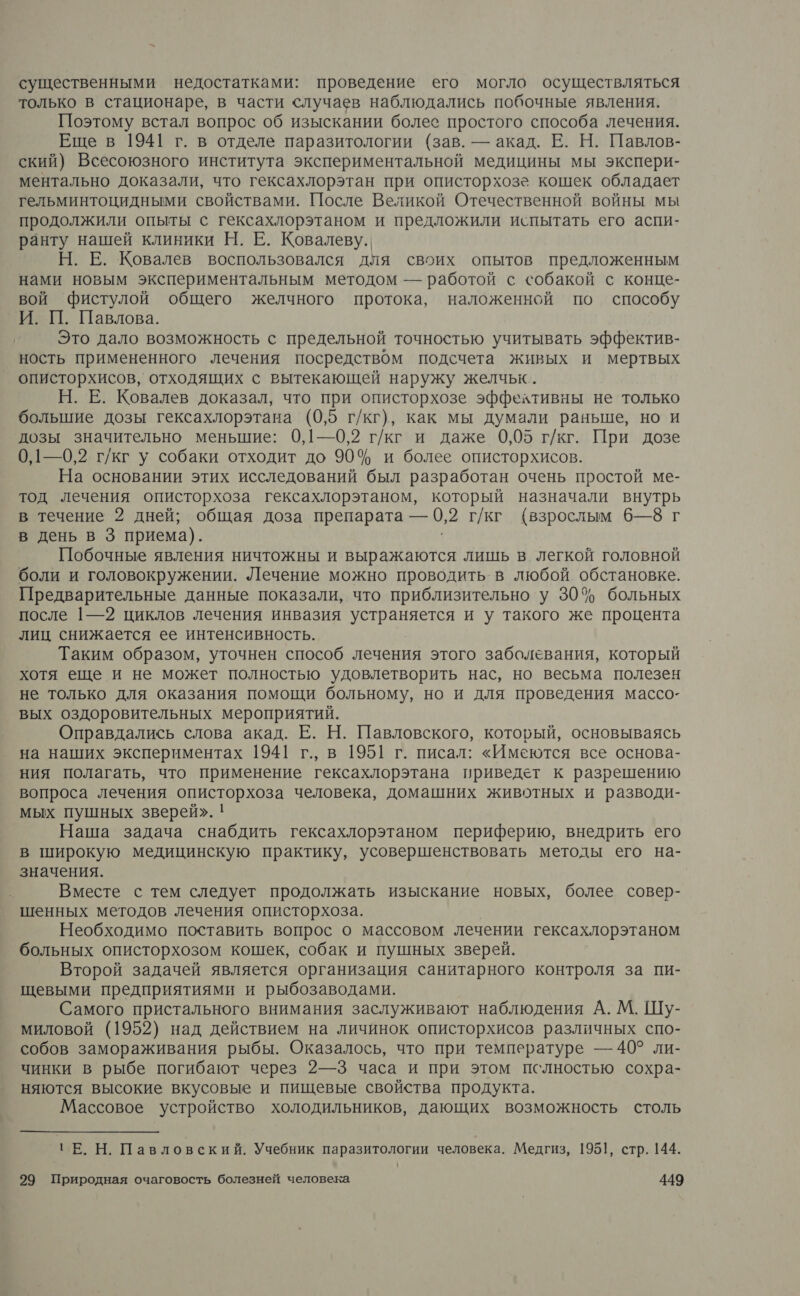 существенными недостатками: проведение его могло осуществляться только в стационаре, в части случаев наблюдались побочные явления. Поэтому встал вопрос об изыскании болес простого способа лечения. Еще в 1941 г. в отделе паразитологии (зав. — акад. Е. Н. Павлов- ский) Всесоюзного института экспериментальной медицины мы экспери- ментально доказали, что гексахлорэтан при описторхозе кошек обладает гельминтоцидными свойствами. После Великой Отечественной войны мы продолжили опыты с гексахлорэтаном и предложили испытать его аспи- ранту нашей клиники Н. Е. Ковалеву. Н. Е. Ковалев воспользовался для своих опытов предложенным нами новым экспериментальным методом — работой с собакой с конце- вой Ффистулой общего желчного протока, наложенной по способу И. П. Павлова. Это дало возможность с предельной точностью учитывать эффектив- ность примененного лечения посредством подсчета живых и мертвых описторхисов, отходящих с вытекающей наружу желчьк. Н. Е. Ковалев доказал, что при описторхозе эффехтивны не только большие дозы гексахлорэтана (0,5 г/кг), как мы думали раньше, но и дозы значительно меньшие: 0,1—0,2 г/кг и даже 0,05 г/кг. При дозе 0,1—0,2 г/кг у собаки отходит до 90% и более описторхисов. На основании этих исследований был разработан очень простой ме- тод лечения описторхоза гексахлорэтаном, который назначали внутрь в течение 2 дней; общая доза препарата — 0,2 г/кг (взрослым 6—8 г в день в 3 приема). Побочные явления ничтожны и выражаются лишь в легкой головной боли и головокружении. Лечение можно проводить в любой обстановке. Предварительные данные показали, что приблизительно у 30% больных после |—2 циклов лечения инвазия а и у такого же процента лиц снижается ее интенсивность. Таким образом, уточнен способ лечения этого заболевания, который хотя еще и не может полностью удовлетворить нас, но весьма полезен не только для оказания помощи больному, но и для проведения массо- вых оздоровительных мероприятий. Оправдались слова акад. Е. Н. Павловского, который, основываясь на наших экспериментах 1941 г., в 1951 г. писал: «Имеются все основа- ния полагать, что применение гексахлорэтана приведет к разрешению вопроса лечения описторхоза человека, домашних животных и разводи- мых пушных зверей». ! Наша задача снабдить гексахлорэтаном периферию, внедрить его в широкую медицинскую практику, усовершенствовать методы его на- значения. Вместе с тем следует продолжать изыскание новых, более совер- шенных методов лечения описторхоза. Необходимо поставить вопрос о массовом лечении гексахлорэтаном больных описторхозом кошек, собак и пушных зверей. Второй задачей является организация санитарного контроля за пи- щевыми предприятиями и рыбозаводами. Самого пристального внимания заслуживают наблюдения А. М. Шу- миловой (1952) над действием на личинок описторхисов различных спо- собов замораживания рыбы. Оказалось, что при температуре — 40° ли- чинки в рыбе погибают через 2—3 часа и при этом пслностью сохра- няются высокие вкусовые и пищевые свойства продукта. Массовое устройство холодильников, дающих возможность столь ТЕ. Н. Павловский. Учебник паразитологии человека. Медгиз, 1951, стр. 144.