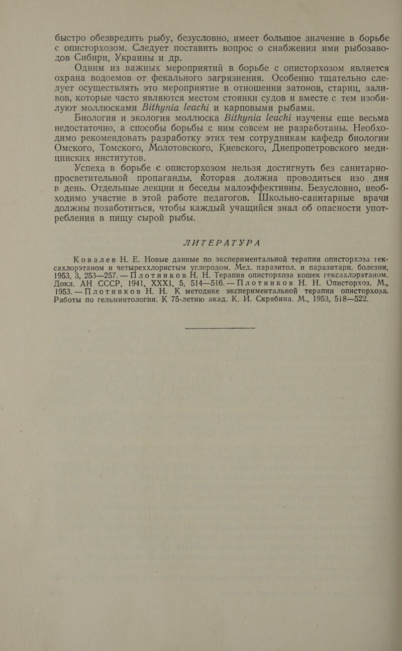 быстро обезвредить рыбу, безусловно, имеет большое значение в борьбе с описторхозом. Следует поставить вопрос о снабжении ими рыбозаво- дов Сибири, Украины и др. Одним из важных мероприятий в борьбе с описторхозом является охрана водоемов от фекального загрязнения. Особенно тщательно сле- дует осуществлять это мероприятие в отношении затонов, стариц, зали- вов, которые часто являются местом стоянки судов и вместе с тем изоби- луют моллюсками ВИйутша (еасШ и карповыми рыбами. Биология и экология моллюска ВИийута [еасШ изучены еще весьма недостаточно, а способы борьбы с ним совсем не разработаны. Необхо- димо рекомендовать разработку этих тем сотрудникам кафедр биологии Омского, Томского, Молотовского, Киевского, Днепропетровского меди- цинских институтов. Успеха в борьбе < описторхозом ‘нельзя достигнуть без санитарно- просветительной пропаганды, Которая должна проводиться изо дня в день. Отдельные лекции и беседы малоэффективны. Безусловно, необ- ходимо участие в этой работе педагогов. Школьно-санитарные врачи должны позаботиться, чтобы каждый учащийся знал об опасности упот- ребления в пищу сырой рыбы. ЛИТЕРАТУРА Ковалев Н. Е. Новые данные по экспериментальной терапии описторхоза гек- сахлорэтаном и четыреххлористым углеродом. Мед. паразитол. и паразитарн. болезни, 1953, 3, 253—257. — Плотников Н. Н. Терапия описторхоза кошек гексахлэрэтаном. Докл. АН СССР, 1941, ХХХЦ, 5, 514—516. — Плотников Н. Н. Описторхоз. М.., 1953. — Плотников Н. Н. К методике экспериментальной терапии описторхоза. Работы по гельминтологии. К 75-летию акад. К. И. Скрябина. М., 1953, 518—522.