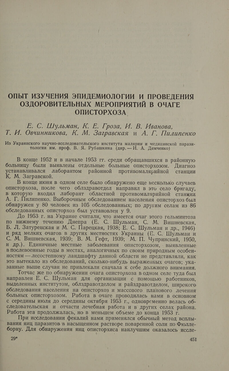 ОПЫТ ИЗУЧЕНИЯ ЭПИДЕМИОЛОГИИ И ПРОВЕДЕНИЯ ОЗДОРОВИТЕЛЬНЫХ МЕРОПРИЯТИЙ В ОЧАГЕ ОПИСТОРХОЗА. Е. С. Шульман, К. Е. Гроза, И. В. Иванова, Г. И. Овчинникова, К. М. Загравская и А. Г. Пилипенко Из Украинского научно-исследовательского института малярии и медицинской парази- тологии им. проф. В. Я. Рубашкина (дир. — И. А. Демченко} В конце 1952 и в начале 1953 гг. среди обращавшихся в районную больницу были выявлены отдельные больные описторхозом. Диагноз устанавливался лаборантом районной противомалярийной станции К. М. Загравской. В конце июня в одном селе было обнаружено еще несколько случаев описторхоза, после чего облздравотдел направил в это село бригаду, в которую входил лаборант областной противомалярийной станции А. Г. Пилипенко. Выборочным обследованием населения описторхоз был обнаружен у 80 человек из 105 обследованных; по другим селам из 86 обследованных описторхоз был установлен у 9. До 1953 г. на Украине считали, что имеется очаг этого гельминтоза по нижнему течению Днепра (Е. С. Шульман, С. М. Вишневская, Б. Л. Затуренская и М. С. Парецкая, 1938; Е. С. Шульман и др., 1946) и ряд мелких очагов в других местностях Украины (С. С. Шульман и С. М. Вишневская, 1939; В. М. Гефт, 1939; М. П. Чупринский, 1950, и др.). Единичные местные заболевания описторхозом, . выявленные в послевоенные годы в местах, аналогичных по своим природным особен- ностям — лесостепному ландшафту данной области не представляли, как это вытекало из обследований, сколько-нибудь выраженных очагов; ука- занные выше случаи не привлекали сначала к себе должного внимания. Тотчас же по обнаружении очага описторхоза в одном селе туда был направлен Е. С. Шульман для организации с помощью работников, выделенных институтом, облздравотделом и райздравотделом, широкого обследования населения на описторхоз и массового планового лечения больных описторхозом. Работа в очаге проводилась нами в основном с середины июля до середины октября 1953 г., одновременно велась об- следовательская и отчасти лечебная работа и в других селах района. Работа эта продолжалась, но в меньшем объеме до конца 1953 г. При исследовании фекалий нами применялся обычный метод всплы- вания яиц. паразитов в насыщенном растворе поваренной соли по Фюлле- борну. Для обнаружения яиц описторхиса наилучшим оказалось иссле-