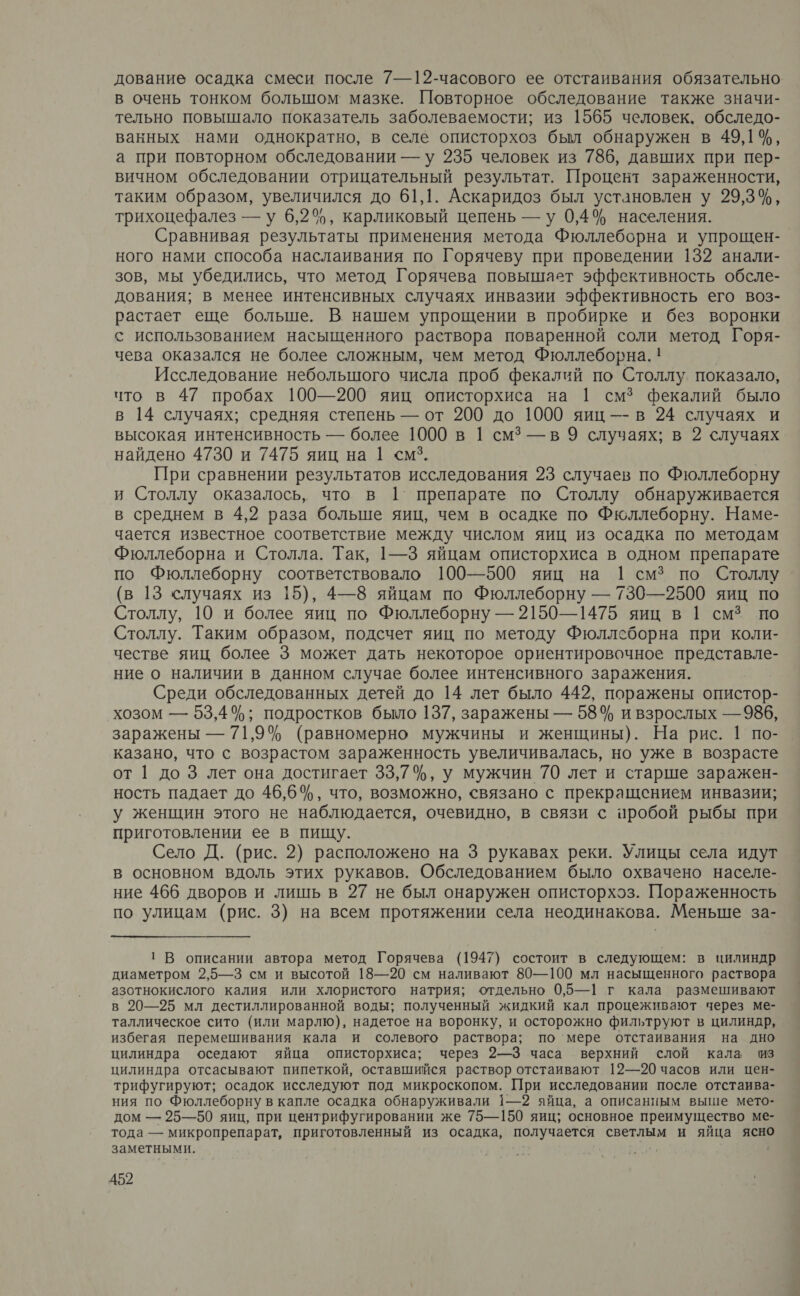 дование осадка смеси после 7—12-часового ее отстаивания обязательно в очень тонком большом: мазке. Повторное обследование также значи- тельно повышало показатель заболеваемости; из 1565 человек. обследо- ванных нами однократно, в селе описторхоз был обнаружен в 49,14%, а при повторном обследовании —у 235 человек из 786, давших при пер- вичном обследовании отрицательный результат. Процент зараженности, таким образом, увеличился до 61,1. Аскаридоз был установлен у 29,3%, трихоцефалез —у 6,2%, карликовый цепень — у 0,4% населения. Сравнивая результаты применения метода Фюллеборна и упрощен-. ного нами способа наслаивания по Горячеву при проведении 132 анали- зов, мы убедились, что метод Горячева повышает эффективность обсле- дования; в менее интенсивных случаях инвазии эффективность его воз- растает еще больше. В нашем упрощении в пробирке и без воронки с использованием насыщенного раствора поваренной соли метод Горя- чева оказался не более сложным, чем метод Фюллеборна. ! Исследование небольшого числа проб фекалий по Столлу. показало, что в 47 пробах 100—200 яиц описторхиса на | смз фекалий было в 14 случаях; средняя степень — от 200 до 1000 яиц —-в 24 случаях и высокая интенсивность — более 1000 в 1 см? — в 9 случаях; в 2 случаях найдено 4730 и 7475 яиц на 1 <смз. При сравнении результатов исследования 23 случаев по Фюллеборну и Столлу оказалось, что в 1 препарате по Столлу обнаруживается в среднем в 4,2 раза больше яиц, чем в осадке по Фюллеборну. Наме- чается известное соответствие между числом яиц из осадка по методам Фюллеборна и Столла. Так, 1—3 яйцам описторхиса в одном препарате по Фюллеборну соответствовало 100—500 яиц на 1 смз по Столлу (в 13 случаях из 15), 4—8 яйцам по Фюллеборну — 730—2500 яиц по Столлу, 10 и более яиц по Фюллеборну — 2150—1475 яиц в 1 смз по Столлу. Таким образом, подсчет яиц по методу Фюллеборна при коли- честве яиц более 3 может дать некоторое ориентировочное представле- ние о наличии в данном случае более интенсивного заражения. Среди обследованных детей до 14 лет было 442, поражены опистор- хозом — 53,4%; подростков было 137, заражены — 58% и взрослых — 986, заражены — 71,9% (равномерно мужчины и женщины). На рис. 1 по- казано, что с возрастом зараженность увеличивалась, но уже в возрасте от | до 3 лет она достигает 33,7%, у мужчин 70 лет и старше заражен- ность падает до 46,6%, что, возможно, связано с прекращением инвазии; у женщин этого не наблюдается, очевидно, в связи с пробой рыбы при приготовлении ее в пищу. Село Д. (рис. 2) расположено на 3 рукавах реки. Улицы села идут в основном вдоль этих рукавов. Обследованием было охвачено населе- ние 466 дворов и лишь в 27 не был онаружен описторхэз. Пораженность по улицам (рис. 3) на всем протяжении села неодинакова. Меньше за- 1 В описании автора метод Горячева (1947) состоит в следующем: в цилиндр диаметром 2,5—3 см и высотой 18—20 см наливают 80—100 мл насыщенного раствора азотнокислого калия или хлористого натрия; отдельно 0,5—1| г кала размешивают в 20—25 мл дестиллированной воды; полученный жидкий кал процеживают через ме- таллическое сито (или марлю), надетое на воронку, и осторожно фильтруют в цилиндр, избегая перемешивания кала и солевого раствора; по‘мере отстаивания на дно цилиндра оседают яйца описторхиса; через 2—3 часа верхний слой кала из цилиндра отсасывают пипеткой, оставшийся раствор отстаивают 12—20 часов или цен- трифугируют; осадок исследуют под микроскопом. При исследовании после отстаива- ния по Фюллеборну в капле осадка обнаруживали 1—2 яйца, а описанным выше мето- дом — 25—50 яиц, при центрифугировании же 75—150 яиц; основное преимущество ме- тода — микропрепарат, приготовленный из осадка, получается светлым и яйца ясно заметными. Я '