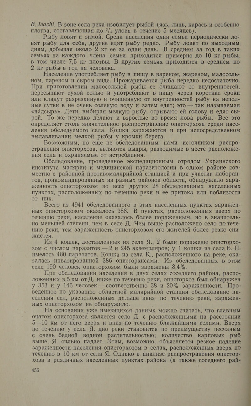 В. [еас№ш. В зоне села река изобилует рыбой (язь, линь, карась и особенно плотва, составляющая до 3/; улова в течение 5 месяцев). Рыбу ловят и зимой. Среди населения одни семьи периодически ло- вят рыбу для себя, другие едят рыбу редко. Рыбу ловят по выходным дням, добывая около 2 кг ее за один день. В среднем за год в таких семьях на каждого члена семьи приходится примерно до 10 кг рыбы, в том числе 7,5 кг плотвы. В других семьях приходигся в среднем по 2 кг рыбы в год на человека. Население употребляет рыбу в пищу в вареном, жареном, малосоль- ном, пареном и сыром виде. Прожаривается рыба нередко недостаточно. При приготовлении малосольной рыбы ее очищают от внутренностей, пересыпают сухой солью и употребляют в пищу через короткие сроки или кладут разрезанную и очищенную от внутренностей рыбу на непол- ные сутки в не очень соленую воду и затем едят; это — так называемая «надсырь». Дети, выбирая мелкую рыбу, отрывают ей голову и едят сы- рой. То же нередко делают и взрослые во время лова рыбы. Все это определяет столь значительное распространение описторхоза среди насе- ления обследуемого села. Кошки заражаются и при непосредственном вылавливании мелкой рыбы у кромки берега. Возможным, но еще не обследованным нами источником’ распро- странения описторхоза, являются выдры, разводимые в месте расположе- ния села и охраняемые от истребления. Обследование, проведенное экспедиционным отрядом Украинского института малярии и медицинской паразитологии в одном районе сов- местно с районной противомалярийной станцией и при участии лаборан- тов, прикомандированных из разных районов области, обнаружило зара- женность описторхозом во всех других 28 обследованных населенных пунктах, расположенных по течению реки и ее притока или поблизости ОТ НИХ. Всего из 4941 обследованного в этих населенных пунктах заражен- ных описторхозом оказалось 388. В пунктах, расположенных вверх по течению реки, население оказалось более пораженным, но в значитель- но меньшей степени, чем в селе Д. Чем выше расположено село по тече- нию реки, тем зараженность описторхозом его жителей более резко сни- жается. Из 4 кошек, доставленных из села Я., 2 были поражены описторхо- зом с числом паразитов — 2 и 245 экземпляров; у 1 кошки из села Б. Ш. залась инвазированной 386 описторхисами. Из. обследованных в этом селе 190 человек описторхозом были заражены 8,4%. При обследовании населения в двух селах соседнего района, распо- ложенных в5км отД. ниже по течению реки, описторхоз был обнаружен у 353 иу 146 человек — соответственно 38 и 20% зараженности. Про- веденное по указанию областной малярийной станции обследование на- селения сел, расположенных дальше вниз по течению реки, заражен- ных описторхозом не обнаружило. На основании уже имеющихся данных можно считать, что главным очагом описторхоза является село Д. с расположенными на расстоянии 5—10 км от него вверх и вниз по течению ближайшими селами. Вверх по течению у села Я. дно реки становится по преимуществу песчаным с очень бедной водной растительностью; количество карповых рыб выше Я. сильно падает. Этим, возможно, объясняется резкое падение зараженности населения описторхозом в селах, расположенных вверх по течению в 10 км от села Я. Однако в анализе распространения опистор- хоза в различных населенных пунктах района (а также соседнего рай-