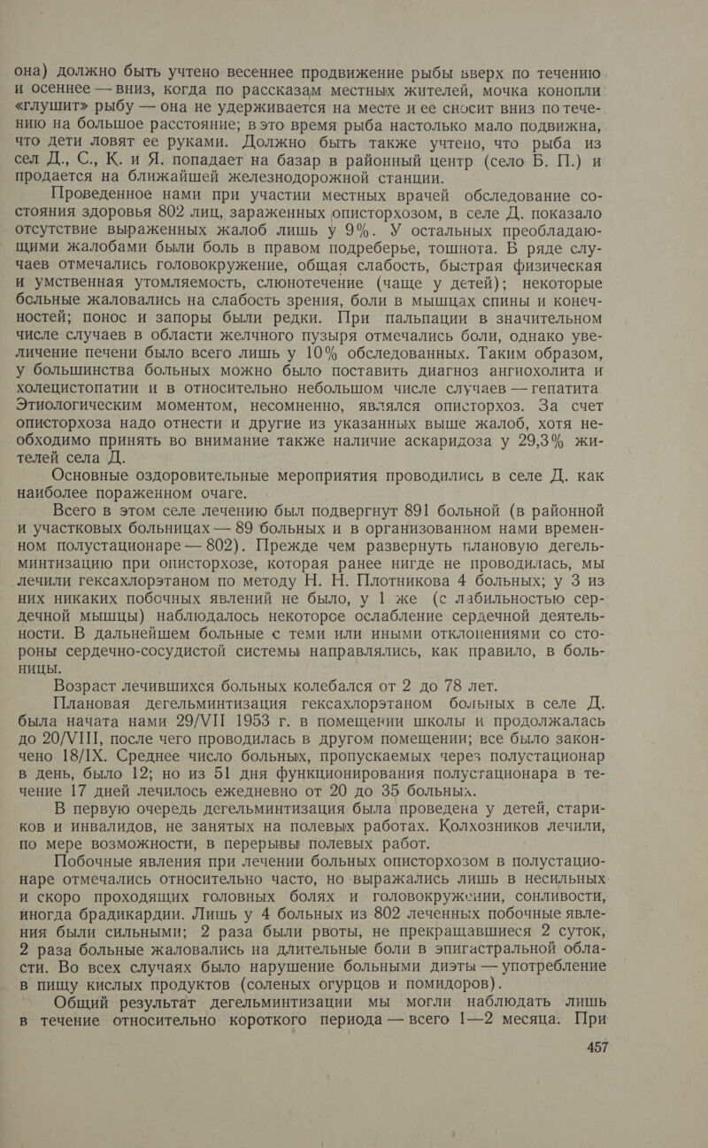она) должно быть учтено. весеннее продвижение рыбы вверх по течению и осеннее — вниз, когда по рассказам местных жителей, мочка конопли «глушит» рыбу — она не удерживается на месте и ее сносит вниз по тече- нию на большое расстояние; вэто время рыба настолько мало подвижна, что дети ловят ее руками. Должно быть также учтено, что рыба из сел Д., С., К. и Я. попадает на базар в районный центр (село Б. П.) и продается на ближайшей железнодорожной станции. Проведенное нами при участии местных врачей обследование со- стояния здоровья 802 лиц, зараженных описторхозом, в селе Д. показало отсутствие выраженных жалоб лишь у 9%. У остальных преобладаю- щими жалобами были боль в правом подреберье, тошнота. В ряде слу- чаев отмечались головокружение, общая слабость, быстрая физическая и умственная утомляемость, слюнотечение (чаще у детей); некоторые бсльные жаловались на слабость зрения, боли в мышцах спины и конеч- ностей; понос и запоры были редки. При пальпации в значительном числе случаев в области желчного пузыря отмечались боли, однако уве- личение печени было всего лишь у 10% обследованных. Таким образом, у большинства больных можно было поставить диагноз ангиохолита и холецистопатии и в относительно неболышом числе случаев — гепатита. Этиологическим моментом, несомненно, являлся описторхоз. За счет описторхоза надо отнести и другие из указанных выше жалоб, хотя не- обходимо принять во внимание также наличие аскаридоза у 29,3% жи- телей села Д. Основные оздоровительные мероприятия проводились в селе Д. как наиболее пораженном очаге. Всего в этом селе лечению был подвергнут 891 больной (в районной и участковых больницах — 89 ‘больных и в организованном нами времен- ном полустационаре — 802). Прежде чем развернуть плановую дегель- минтизацию при описторхозе, которая ранее нигде не проводилась, мы ‚лечили гексахлорэтаном по методу Н. Н. Плотникова 4 больных; у 3 из них никаких побочных явлений не было, у | же (с лабильностью сер- дечной мышцы) наблюдалось некоторое ослабление сердечной деятель- ности. В дальнейшем больные с теми или иными отклонениями со сто- _ роны сердечно-сосудистой системы направлялись, как правило, в боль- НИЦЫ. Возраст лечившихся больных колебался от 2 до 78 лет. Плановая дегельминтизация гексахлорэтаном больных в селе Д. была начата нами 29/УП 1953 г. в помещении школы и продолжалась до 20/УПТ, после чего проводилась в другом помещении; все было закон- чено 18/ЛХ. Среднее число больных, пропускаемых через полустационар в день, было 12; но из 51 дня функционирования полустационара в те- чение 17 дней лечилось ежедневно от 20 до 35 больных. В первую очередь дегельминтизация. была проведена у детей, стари- ков и инвалидов, не занятых на полевых работах. Колхозников лечили, по мере возможности, в перерывы полевых работ. Побочные явления при лечении больных описторхозом в полустацио- наре отмечались относительно часто, но выражались лишь в несильных и скоро проходящих головных болях и головокружении, сонливости, иногда брадикардии. Лишь у 4 больных из 802 леченных побочные явле- ния были сильными; 2 раза были рвоты, не прекращавшиеся 2 суток, 2 раза больные жаловались на длительные боли в эпигастральной обла- сти. Во всех случаях было нарушение больными диэты — употребление в пищу кислых продуктов (соленых огурцов и помидоров). Общий результат дегельминтизации мы могли наблюдать лишь в течение относительно короткого периода — всего 1—2 месяца. При