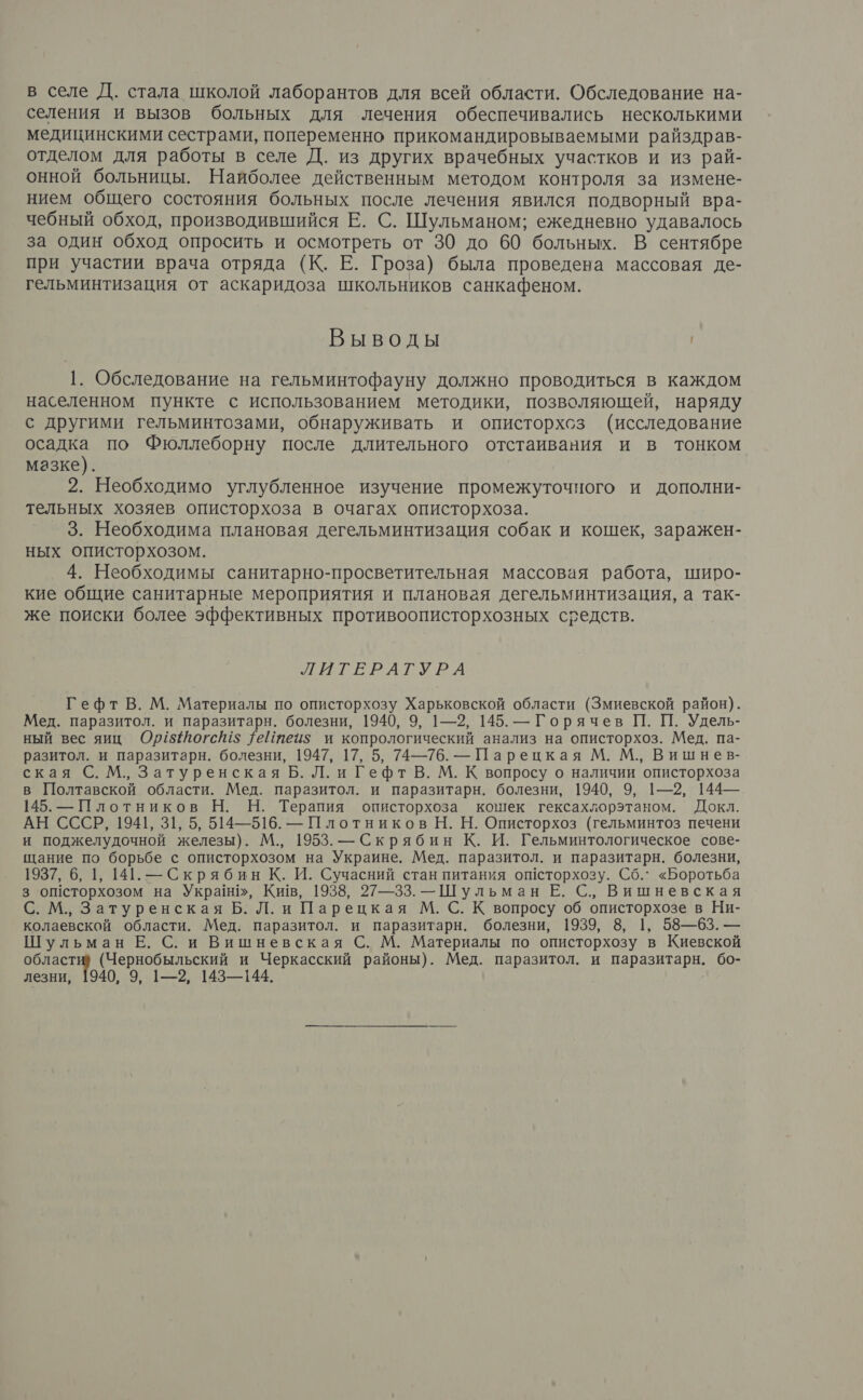 в селе Д. стала школой лаборантов для всей области. Обследование на- селения и вызов больных для лечения обеспечивались несколькими медицинскими сестрами, попеременно прикомандировываемыми райздрав- отделом для работы в селе Д. из других врачебных участков и из рай- онной больницы. Найболее действенным методом контроля за измене- нием общего состояния больных после лечения явился подворный вра- чебный обход, производившийся Е. С. Шульманом; ежедневно удавалось за один обход опросить и осмотреть от 30 до 60 больных. В сентябре при участии врача отряда (К. Е. Гроза) была проведена массовая де- гельминтизация от аскаридоза школьников санкафеном. Выводы 1. Обследование на гельминтофауну должно проводиться в каждом населенном пункте с использованием методики, позволяющей, наряду с другими гельминтозами, обнаруживать и описторхсз (исследование осадка по Фюллеборну после длительного отстаивания и в тонком мазке). 2. Необходимо углубленное изучение промежуточного и дополни- тельных хозяев описторхоза в очагах описторхоза. 3. Необходима плановая дегельминтизация собак и кошек, заражен- ных описторхозом. 4. Необходимы санитарно-просветительная массовая работа, широ- кие общие санитарные мероприятия и плановая дегельминтизация, а так- же поиски более эффективных противоописторхозных средств. ЛИГЕРАГУРА Гефт В. М. Материалы по описторхозу Харьковской области (Змиевской район). Мед. паразитол. и паразитарн. болезни, 1940, 9, 1—2, 145. — Горячев П. П. Удель- ный вес яиц Ор18тогсй1$ 1еЙтеиз и копрологический анализ на описторхоз. Мед. па- разитол. и паразитарн. болезни, 1947, 17, 5, 74—76. — Парецкая М. М., Вишнев- ская С. М., Затуренская Б. Л. и Гефт В. М. К вопросу о наличии описторхоза в Полтавской области. Мед. паразитол. и паразитарн. болезни, 1940, 9, 1—2, 144— 145. — Плотников Н. Н. Терапия описторхоза кошек гексахлорэтаном. Докл. АН СССР, 1941, 31, 5, 514—516. — Плотников Н. Н. Описторхоз (гельминтоз печени и поджелудочной железы). М., 1953. — Скрябин К. И. Гельминтологическое сове- щание по борьбе с описторхозом на Украине. Мед. паразитол. и паразитарн. болезни, 1937, 6, 1, 141. — Скрябин К. И. Сучасний стан питания оШсторхозу. Сб. «Боротьба 3 оШсторхозом на Укра!н!», Кив, 1938, 27—33. —Шульман Е. С., Вишневская С. М., Затуренская Б. Л. и Парецкая М. С. К вопросу об описторхозе в Ни- колаевской области. Мед. паразитол. и паразитарн. болезни, 1939, 8, 1, 58—63. — Шульман Е. С. и Вишневская С. М. Материалы по описторхозу в Киевской области? (Чернобыльский и Черкасский районы). Мед. паразитол. и паразитарн. бо- лезни, 1940, 9, 1—2, 143—144.