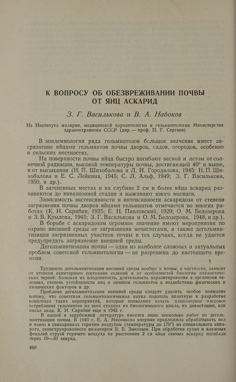К ВОПРОСУ ОБ ОБЕЗВРЕЖИВАНИИ ПОЧВЫ ОТ ЯИЦ АСКАРИД 3. Г. Василькова и В. А. Набоков Из Института малярии, медицинской паразитологии и гельминтологии Министерства’ здравоохранения СССР (дир. — проф. П. Г. Сергиев) В эпидемиологии ряда гельминтозов бсльшое значение имеет за- грязнение яйцами гельминтов почвы дворов, садов, огородов, особенно в сельских местностях. На поверхности почвы яйца быстро погибают весной и летом от сол- нечной радиации, высокой температуры почвы, достигающей 40° и выше, и от высыхания (Н. П. Шихобалова и Л. И. Городилова, 1945; Н. П. Ши- хобалова и Е. С. Лейкина, 1945; С. Л. Альф, 1949; 3. Г. Василькова, 1950, и др.). | _ В затененных местах и на глубине 2 см и более яйца аскарид раз- виваются до инвазионной стадии и выживают много месяцев. Зависимость экстенсивности и интенсивности аскаридоза от степени загрязнения почвы дворов яйцами гельминтов отмечается во многих ра- ботах (К. И. Скрябин, 1925; Е. Н. Павловский, 1929; О. М. Белозерова и 3. В. Крылова, 1945; 3. Г. Василькова и О. М. Белозерова, 1948, и др.). В борьбе с аскаридозом огромное значение имеют мероприятия по охране внешней среды от загрязнения нечистотами, а также дегельмин- тизация загрязненных участков почвы в тех случаях, когда не удается предупредить загрязнение внешней среды. Дегельминтизация почвы — одна из наиболее сложных и актуальных‘ проблем советской гельминтологии — не разрешена до настоящего вре- мени. } Трудность дегельминтизации внешней среды вообще и почвы, в частности, зависит от степени санитарного состояния селений и от особенностей биологии паразитиче- ских червей: большая их плодовитость, длительность паразитирования в организме че- ловека, степень устойчивости яиц и личинок гельминтов к воздействию физических и химических факторов и др. Проблеме дегельминтизации внешней среды следует уделить особое внимание потому, что советская гельминтологическая наука подошла вплотную к разработке комплекса таких мероприятий, которые позволяют начать планомерное массовое истребление гельминтов на всех стадиях их биологического цикла, их девастацию, как писал акад. К. И. Скрябин еще в 1945 г. В нашей и зарубежной литературе имеется лишь несколько работ по дегель- минтизации почвы. В 1940 г. Е. А. Мясникова впервые предложила обрабатывать пол и навоз в свинарниках горячим воздухом (температуры до 170°) из специального аппа- рата, сконструированного инженером В. В. Зыковым. При обработке сухих и влажных фекалий струей горячего воздуха на расстоянии 2 см яйца свиных аскарид погибали через 10—30 секунд.