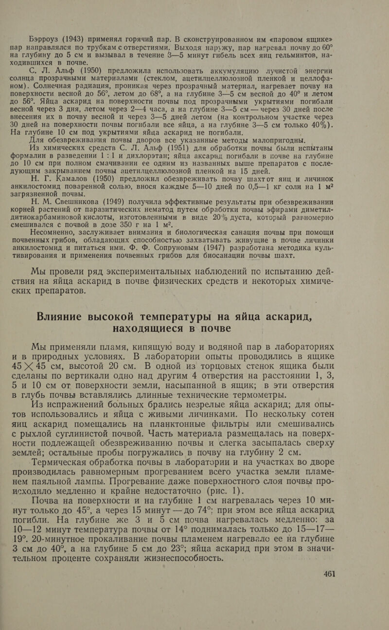 Бэрроуз (1943) применял горячий пар. В сконструированном им «паровом ящике» пар направлялся по трубкам с отверстиями. Выходя наружу, пар нагревал почву до 60? на глубину до 5 см и вызывал в течение 3—5 минут гибель всех яиц гельминтов, на- ходившихся в почве. С. Л. Альф (1950) предложила использовать аккумуляцию олучистой энергии солнца прозрачными материалами (стеклом, ацетилцеллюлозной пленкой и целлофа- ном). Солнечная радиация, проникая через прозрачный материал, нагревает почву на поверхности весной до 56°, летом до 68°, а на глубине 3—5 см весной до 40° и летом до 56°. Яйца аскарид на поверхности почвы под прозрачными укрытиями погибали весной через 3 дня, летом через 2—4 часа, а на глубине 3—5 см — через 30 дней после внесения их в почву весной и через 3—5 дней летом (на контрольном участке через 30 дней на поверхности почвы погибали все яйца, а на глубине 3—5 см только 40%). На глубине 10 см под укрытиями яйца аскарид не погибали. Для обезвреживания почвы дворов все указанные методы малопригодны. Из химических средств С. Л. Альф (1951) для обработки почвы были испытаны формалин в разведении |:1 и дихлорэтан; яйца аксарид погибали в почве на глубине до 10 см при полном смачивании ее одним из названных выше препаратов с после- дующим закрыванием почвы ацетилцеллюлозной пленкой на 15 дней. Н. Г. Камалов (1950) предложил обезвреживать почву шахтот яиц и личинок анкилостомид поваренной солью, внося каждые 5—10 дней по 0,5—1 кг соли на 1 м? загрязненной почвы. Н. М. Свешникова (1949) получила эффективные результаты при обезвреживании корней растений от паразитических нематод путем обработки почвы эфирами диметил- дитиокарбаминовой кислоты, изготовленными в виде 20% дуста, который равномерно смешивался с почвой в дозе 350 г на 1 м?. Несомненно, заслуживает внимания и биологическая санация почвы при помощи почвенных грибов, обладающих способностью захватывать живущие в почве личинки анкилостомид и питаться ими. Ф. Ф. Сопруновым (1947) разработана методика куль- тивирования и применения почвенных грибов для ‘биосанации почвы шахт. Мы провели ряд экспериментальных наблюдений пс испытанию дей- ствия на яйца аскарид в почве физических средств и некоторых химиче- ских препаратов. Влияние высокой температуры на яйца аскарид, находящиеся в почве Мы применяли пламя, кипящую воду и водяной пар в лабораториях и в природных условиях. В лаборатории опыты проводились в ящике 45 Х 45 см, высотой 20 см. В одной из торцовых стенок ящика были сделаны по вертикали одно над другим 4 отверстия на расстоянии 1, 3, 5 и 10 см от поверхности земли, насыпанной в ящик; в эти отверстия в глубь почвы вставлялись длинные технические термометры. Из испражнений больных брались незрелые яйца аскарид; для опы- тов использовались и яйца с живыми личинками. Шо нескольку сотен яиц аскарид помещались на планктонные фильтры или смешивались с рыхлой суглинистой почвой. Часть материала размещалась на поверх- ности подлежащей обезвреживанию почвы и слегка засыпалась сверху землей; остальные пробы погружались в почву на глубину 2 см. ‘'Термическая обработка почвы в лаборатории и на участках во дворе производилась равномерным прогреванием всего участка земли пламе- нем паяльной лампы. Прогревание. даже поверхностного слоя почвы про- исходило медленно и крайне недостаточно (рис. 1). Почва на поверхности и на глубине | см нагревалась через 10 ми- нут только до 45°, а через 15 минут — до 74°; при этом все яйца аскарид погибли. На глубине же 3 и 5 см почва нагревалась медленно: за 10—12 минут температура почвы от 14° поднималась только до 15—17— 19°. 20-минутное прокаливание почвы пламенем нагревалс ее на глубине 3 см до 40°, а на глубине 5 см до 23°; яйца аскарид при этом в значи- тельном проценте сохраняли жизнеспособность.