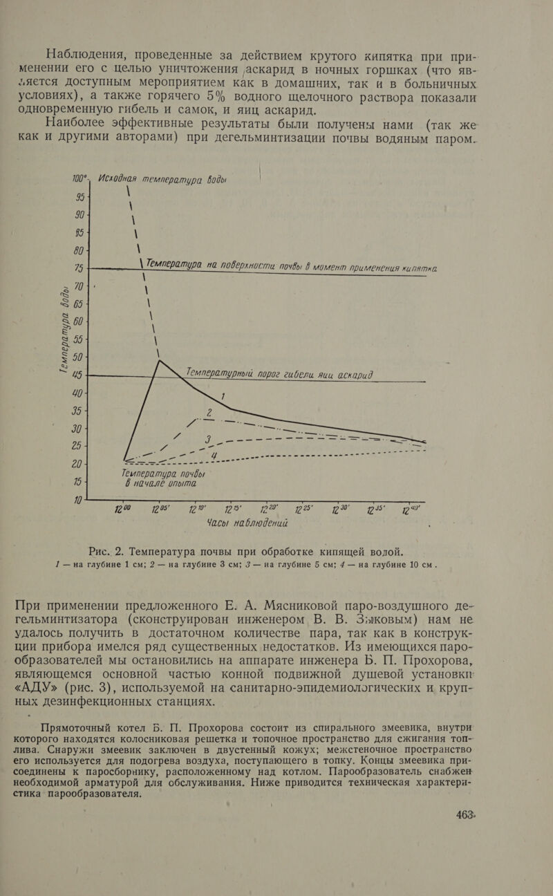 Наблюдения, проведенные за действием крутого кипятка при при- менении его с целью уничтожения ‚аскарид в ночных горшках (что яв- ляется доступным мероприятием как в домашних, так и в больничных условиях), а также горячего 5% водного щелочного раствора показали одновременную гибель и самок, и яиц аскарид. Наиболее эффективные результаты были получены нами (так же как и другими авторами) при дегельминтизации почвы водяным паром. 100° Исходная температура воды | 9 90 \ 85 \ 80 \ \ Температура на поверхности почв в момент применения кипятка \ АЕ: — <>» и ре Температура 8005 за — Ч) 5 > $: >> З — о З ра ®. 2 З © 8 В ъ я 5 я х > > ю ъ я 5, № | | | | _------- = —=—.. 3 \ \ | | $ А | | о, ‚\ Г Твипература почвы $ начале опыта <, 120 Пр В ра окр Чась/ наблюдений : Рис. 2. Температура почвы при обработке кипящей волой. 1 — на глубине 1 см; 2 — на глубине 3 см; 3 — на глубине 5 см; 4 — на глубине 10 см. При применении предложенного Е. А. Мясниковой паро-воздушного де- гельминтизатора (сконструирован инженером В. В. Зыковым) нам не удалось получить в достаточном количестве пара, так как в конструк- ции прибора имелся ряд существенных недостатков. Из имеющихся паро- образователей мы остановились на аппарате инженера Б. П. Прохорова, являющемся основной частью конной подвижной душевой установки’ «АДУ» (рис. 3), используемой на санитарно-эпидемиологических и круп- ных дезинфекционных станциях. Прямоточный котел Б. П. Прохорова состоит из спирального змеевика, внутри которого находятся колосниковая решетка и топочное пространство для сжигания топ-- лива. Снаружи змеевик заключен в двустенный кожух; межстеночное пространство его используется для подогрева воздуха, поступающего в топку. Концы змеевика при- соединены к паросборнику, расположенному над котлом. Парообразователь снабжен необходимой арматурой для обслуживания. Ниже приводится техническая характеря- стика парообразователя.