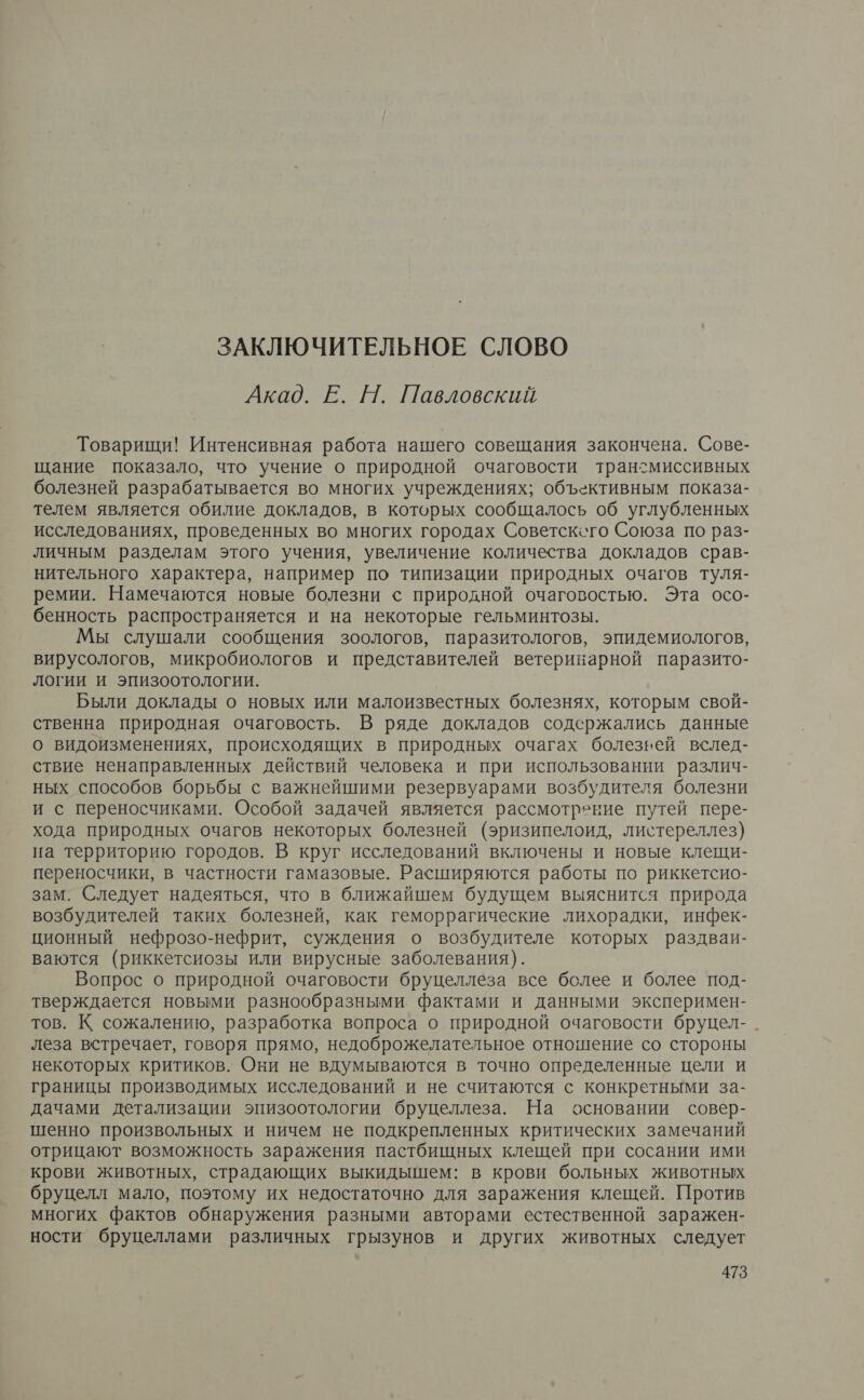 ЗАКЛЮЧИТЕЛЬНОЕ СЛОВО Акад. Е. Н. Павловский Товарищи! Интенсивная работа нашего совещания закончена. Сове- щание показало, что учение о природной очаговости транзмиссивных болезней разрабатывается во многих учреждениях; объективным показа- телем является обилие докладов, в которых сообщалось об углубленных исследованиях, проведенных во многих городах Советскего Союза по раз- личным разделам этого учения, увеличение количества докладов срав- нительного характера, например по типизации природных очагов туля- ремии. Намечаются новые болезни с природной очаговостью. Эта осо- бенность распространяется и на некоторые гельминтозы. Мы слушали сообщения зоологов, паразитологов, эпидемиологов, вирусологов, микробиологов и представителей ветеринарной паразито- логии и эпизоотологии. Были доклады о новых или малоизвестных болезнях, которым свой- ственна природная очаговость. В ряде докладов содержались данные о видоизменениях, происходящих в природных очагах болезней вслед- ствие ненаправленных действий человека и при использовании различ- ных способов борьбы с важнейшими резервуарами возбудителя болезни и с переносчиками. Особой задачей является рассмотрение путей пере- хода природных очагов некоторых болезней (эризипелоид, листереллез) на территорию городов. В круг исследований включены и новые клещи- переносчики, в частности гамазовые. Расширяются работы по риккетсио- зам. Следует надеяться, что в ближайшем будущем выяснится природа возбудителей таких болезней, как геморрагические лихорадки, инфек- ционный нефрозо-нефрит, суждения о возбудителе которых раздваи- ваются (риккетсиозы или вирусные заболевания). Вопрос о природной очаговости бруцеллеза все более и более под- тверждается новыми разнообразными фактами и данными эксперимен- тов. К сожалению, разработка вопроса о природной очаговости бруцел- леза встречает, говоря прямо, недоброжелательное отношение со стороны некоторых критиков. Они не вдумываются в точно определенные цели и границы производимых исследований и не считаются с конкретными за- дачами детализации эпизоотологии бруцеллеза. На основании совер- шенно произвольных и ничем не подкрепленных критических замечаний отрицают возможность заражения пастбищных клещей при сосании ими крови животных, страдающих выкидышем: в крови больных животных бруцелл мало, поэтому их недостаточно для заражения клещей. Против многих фактов обнаружения разными авторами естественной заражен- ности бруцеллами различных грызунов и других животных следует