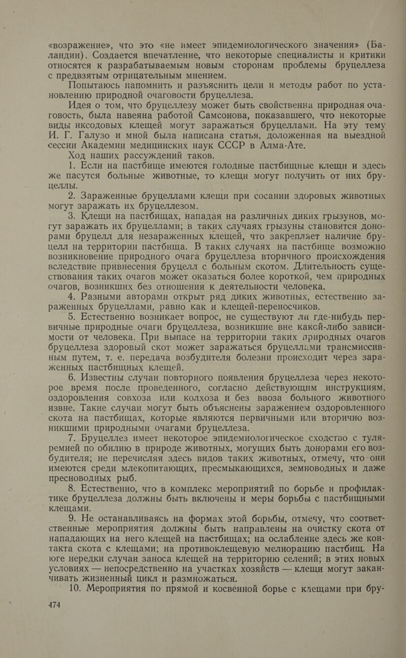 «возражение», что это «не имеет эпидемиологического значения» (Ба- ландин). Создается впечатление, что некоторые специалисты и критики относятся к разрабатываемым новым сторонам проблемы бруцеллеза с предвзятым отрицательным мнением. Попытаюсь напомнить и разъяснить цели и методы работ по уста- новлению природной очаговости бруцеллеза. Идея о том, что бруцеллезу может быть свойственна природная оча- говость, была навеяна работой Самсонова, показавшего, что некоторые виды иксодовых клещей могут заражаться бруцеллами. На эту тему И. Г. Галузо и мной была написана статья, доложенная на выездной сессии Академии медицинских наук СССР в Алма-Ате. Ход наших рассуждений таков. 1. Если на пастбище имеются голодные пастбищные клещи и здесь же пасутся больные животные, то клещи могут получить от них бру- целлы. 2. Зараженные бруцеллами клещи при сосании здоровых животных могут заражать их бруцеллезом. 3. Клещи на пастбищах, нападая на различных диких грызунов, мо- гут заражать их бруцеллами; в таких случаях грызуны становятся доно- рами бруцелл для незараженных клещей, что закрепляет наличие бру- целл на территории пастбища. В таких случаях на пастбище возможно возникновение природного очага бруцеллеза вторичного происхождения вследствие привнесения бруцелл с больным скотом. Длительность суще- ствования таких очагов может оказаться более короткой, чем природных очагов, возникших без отношения к деятельности человека. 4. Разными авторами открыт ряд диких животных, естественно за- раженных бруцеллами, равно как и клещей-переносчиков. 5. Естественно возникает вопрос, не существуют ли где-нибудь пер- вичные природные очаги бруцеллеза, возникшие вне каксй-либо зависи- мости от человека. При выпасе на территории таких природных очагов бруцеллеза здоровый скот может заражаться бруцеллами трансмиссив- ным путем, т. е. передача возбудителя болезни происходит через зара- женных пастбищных клещей. 6. Известны случаи повторного появления бруцеллеза через некото- рое время после проведенного, согласно действующим инструкциям, оздоровления совхоза или колхоза и без ввоза больного животного извне. Такие случаи могут быть объяснены заражением оздоровленного скота на пастбищах, которые являются первичными или вторично воз- никшими природными очагами бруцеллеза. 7. Бруцеллез имеет некоторое эпидемиологическое сходство с туля- ремией по обилию в природе животных, могущих быть донорами его воз- будителя; не перечисляя здесь видов таких животных, отмечу, что они имеются среди млекопитающих, пресмыкающихся, земноводных и даже пресноводных рыб. 8. Естественно, что в комплекс мероприятий по борьбе и профилак- тике бруцеллеза должны быть включены и меры борьбы с пастбищными клещами. 9. Не останавливаясь на формах этой борьбы, отмечу, что соответ- ственные мероприятия должны быть направлены на очистку скота от нападающих на него клещей на пастбищах; на ослабление здесь же кон- такта скота с клещами; на противоклещевую мелиорацию пастбищ. На юге нередки случаи заноса клещей на территорию селений; в этих новых условиях — непосредственно на участках хозяйств —- клещи могут закан- чивать жизненный цикл и размножаться. 10. Мероприятия по’ прямой и косвенной борье с клещами при бру-