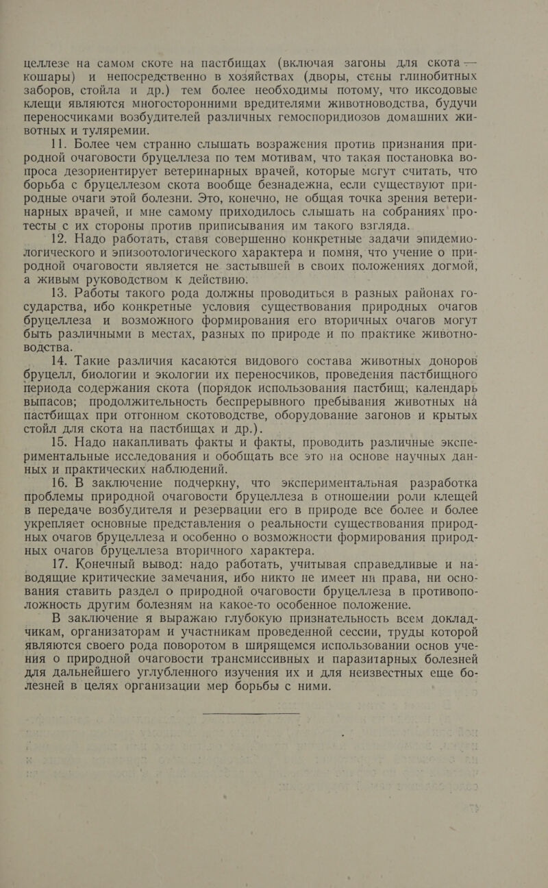 целлезе на самом скоте на пастбищах (включая загоны для скота — кошары) и непосредственно в хозяйствах (дворы, стены глинобитных заборов, стойла и др.) тем более необходимы потому, что иксодовые клещи являются многосторонними вредителями животноводства, будучи переносчиками возбудителей различных гемоспоридиозов домашних жи- вотных и туляремии. 11. Более чем странно слышать возражения против признания при- родной очаговости бруцеллеза по тем мотивам, что такая постановка во- проса дезориентирует ветеринарных врачей, которые мсгут считать, что борьба с бруцеллезом скота вообще безнадежна, если существуют при- родные очаги этой болезни. Это, конечно, не общая точка зрения ветери- нарных врачей, и мне самому приходилось слышать на собраниях про- тесты с их стороны против приписывания им такого взгляда. 12. Надо работать, ставя совершенно конкретные задачи эпидемио- логического и эпизоотологического характера и помня, что учение о при- родной очаговости является не. застывшей в своих положениях догмой, а живым руководством к действию. 13. Работы такого рода должны проводиться в разных районах го- сударства, ибо конкретные условия существования природных очагов бруцеллеза и возможного формирования его вторичных очагов могут быть различными в местах, разных по природе и по практике животно- водства. 14. Такие различия касаются видового состава животных доноров бруцелл, биологии и экологии их переносчиков, проведения пастбищного периода содержания скота (порядок использования пастбищ; календарь выпасов; продолжительность беспрерывного пребывания животных на пастбищах при отгонном скотоводстве, оборудование загонов и крытых стойл для скота на пастбищах и др.). | 15. Надо накапливать факты и факты, проводить различные экспе- риментальные исследования и обобщать все это на основе научных дан- ных и практических наблюдений. 16. В заключение подчеркну, что экспериментальная разработка проблемы природной очаговости бруцеллеза в отношеяии роли клещей в передаче возбудителя и резервации его в природе все более и более укрепляет основные представления о реальности существования природ- ных очагов бруцеллеза и особенно о возможности формирования природ- ных очагов бруцеллеза вторичного характера. 17. Конечный вывод: надо работать, учитывая справедливые и на- водящие критические замечания, ибо никто не имеет ни права, ни осно- вания ставить раздел о природной очаговости бруцеллеза в противопо- ложность другим болезням на какое-то особенное положение. _ В заключение я выражаю глубокую признательность всем доклад- чикам, организаторам и участникам проведенной сессии, труды которой являются своего рода поворотом в ширящемся использовании основ уче- ния о природной очаговости трансмиссивных и паразитарных болезней для дальнейшего углубленного изучения их и для неизвестных еще бо- лезней в целях организации мер борьбы с ними.