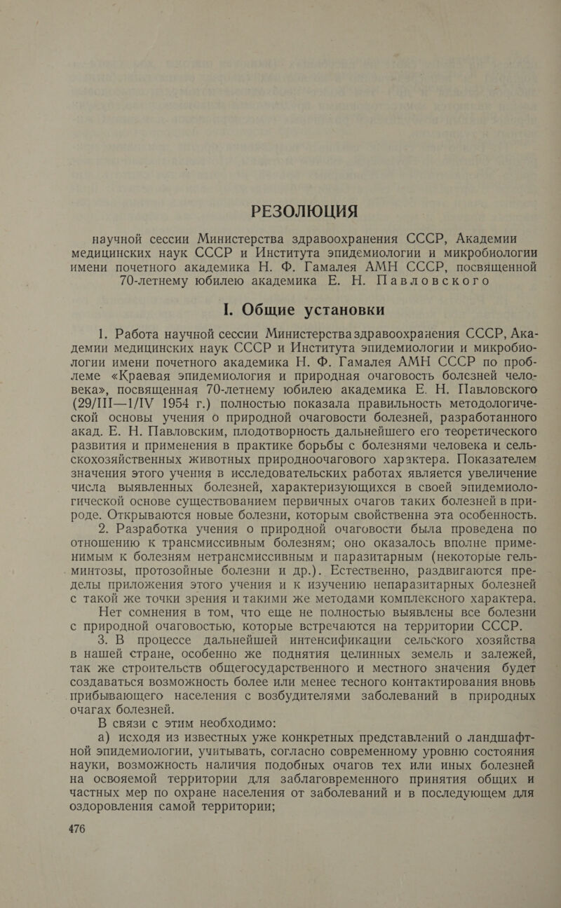 РЕЗОЛЮЦИЯ научной сессии Министерства здравоохранения СССР, Академии медицинских наук СССР и Института эпидемиологии и микробиологии имени почетного академика Н. Ф. Гамалея АМН СССР, посвященной 70-летнему юбилею академика Е. Н. Павловского 1. Общие установки 1. Работа научной сессии Министерства здравоохранения СССР, Ака- демии медицинских наук СССР и Института эпидемиологии и микробио- логии имени почетного академика Н. Ф. Гамалея АМН СССР по проб- леме «Краевая эпидемиология и природная очаговость болезней чело- века», посвященная 70-летнему юбилею академика Е. Н. Павловского (29/1П-1ЛУ 1954 г.) полностью показала правильность методологиче- ской основы учения о природной очаговости болезней, разработанного акад. Е. Н. Павловским, плодотворность дальнейшего его теоретического развития и применения в практике борьбы с болезнями человека и сель- скохозяйственных животных природноочагового характера. Показателем значения этого учения в исследовательских работах является увеличение числа выявленных болезней, характеризующихся в своей эпидемиоло- гической основе существованием первичных счагов таких болезней в при- роде. Открываются новые болезни, которым свойственна эта особенность. 2. Разработка учения о природной очаговости была проведена по отношению к трансмиссивным болезням; оно оказалось вполне приме- нимым к болезням нетрансмиссивным и паразитарным (некоторые гель- ‚ минтозы, протозойные болезни и др.). Естественно, раздвигаются пре- делы приложения этого учения и к изучению непаразитарных болезней с такой же точки зрения и такими же методами комплексного характера. Нет сомнения в том, что еще не полностью выявлены все болезни с природной очаговостью, которые встречаются на территории СССР. 3. В процессе дальнейшей интенсификации сельского хозяйства в нашей стране, особенно же поднятия целинных земель и залежей, так же строительств общегосударственного и местного значения будет создаваться возможность более или менее тесного контактирования вновь прибывающего населения с возбудителями заболеваний в природных очагах болезней. В связи с этим необходимо: а) исходя из известных уже конкретных представлений о ландшафт- ной эпидемиологии, учитывать, согласно современному уровню состояния науки, возможность наличия подобных очагов тех или иных болезней на освояемой территории для заблаговременного принятия общих и частных мер по охране населения от заболеваний и в последующем для оздоровления самой территории;