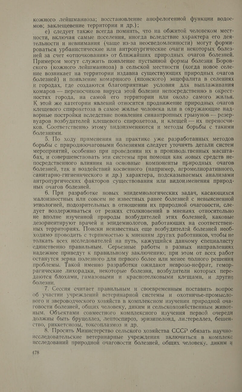 кожного лейшманиоза; восстановление анофелогенной функции водое- мов; заклещевение территории и др.); е) следует также всегда помнить, что на обжитой человеком мест- ности, включая самые поселения, иногда вследствие характера его дея- тельности и невнимания (чаще из-за неосведомленности) могут форми- роваться урбанистические или антропургические очаги некоторых болез- ней за счет «отпочкования» от ближайших природных очагов болезней. Примером могут служить появление пустынной формы болезни Боров- ского (кожного лейшманиоза) в сельской местности (когда новое селе- ние возникает на территории издавна существующих природных очагов болезней) и появление комариного (японского) энцефалита в селениях и городах, где создаются благоприятные условия для выплаживания комаров — переносчиков вируса этой болезни непосредственно в окрест- ностях города, на самой его территории или около самого жилья. К этой же категории явлений относится продвижение природных очагов клещевого спирохетоза в самое жилье человека или в окружающие над- ворные постройки вследствие появления синантропных грызунов — резер- вуаров возбудителей клещевого спирохетоза, и клещей — их переносчи- ков. Соответственно этому видоизменяются и методы борьбы с такими болезнями. 5. По ходу применения на практике уже разработанных методов борьбы с природноочаговыми болезнями следует уточнять детали систем мероприятий, особенно при проведении их в производственных масшта- бах, и совершенствовать эти системы при помощи как новых средств не- посредственного влияния на основные компоненты природных очагов болезней, так и воздействий косвенного (например, агромелиоративного, санитарно-гигиенического и др.) характера, подсказываемых анализами антропургических факторов существования или видоизменения природ- ных очагов болезней. 6. При разработке новых эпидемиологических задач, касающихся малоизвестных или совсем не известных ранее болезней с невыясненной этиологией, подозрительных в отношении их природной очаговости, сле- дует воздерживаться от резких столкновений в мнениях относительно. не вполне изученной природы возбудителей этих болезней, каковые дезориентируют врачей и эпидемиологов, работающих на соответствен- ных территориях. Поиски неизвестных еще возбудителей болезней необ- ходимо проводить с терпимостью к мнениям других работников, чтобы не толкать всех исследователей на путь, кажущийся данному специалисту единственно правильным. Серьезные работы в разных направлениях надежнее приведут к правильному заключению; при этом от всех работ останутся зерна полезного для первого более или менее полного решения проблемы. Такой именно разработки ожидают неврозо-нефрит, гемор- рагические лихорадки, некоторые болезни, возбудители которых пере- даются блохами, гамазовыми и краснотелковыми клещами, и другие болезни. 7. Сессия считает правильным и своевременным поставить вопрос об участии учреждений ветеринарной системы и охотничье-промысло- вого и звероводческого хозяйств в комплексном изучении природной оча- говости болезней, общих человеку, диким и сельскохозяйственным живот- ным. Объектами совместного комплексного изучения первой очереди должны быть бруцеллез, лептоспироз, эризипелоид, листереллез, бешен: ство, риккетсиозы, токсоплазмоз и др. 8. Просить Министерство сельского хозяйства СССР обязать научно: исследовательские ветеринарные учреждения включиться в комплексе исследований природной очаговости болезней, общих человеку. диким И
