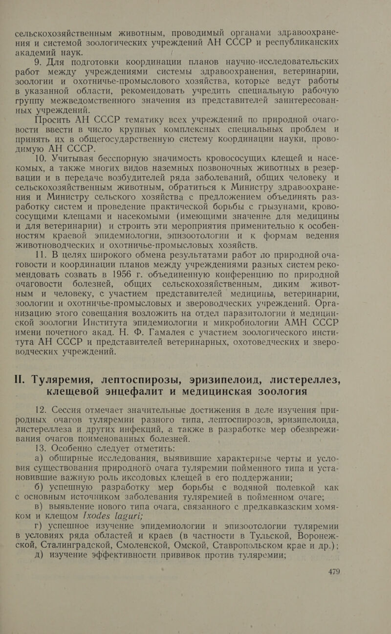 сельскохозяйственным животным, проводимый органами здравоохране- ния и системой зоологических о Ща АН СССР и республиканских академий наук. 9. Для подготовки координации планов научно-исследовательских работ между учреждениями системы здравоохранения, ветеринарии, зоологии и охотничье-промыслового хозяйства, которые ведут работы в указанной области, рекомендовать учредить специальную рабочую группу межведомственного значения из представителей заинтересован- ных учреждений. Просить АН СССР тематику всех учреждений по природной очаго- вости ввести в число крупных комплексных специальных проблем и принять их в общегосударственную систему координации науки, прово- димую АН СССР. 10. Учитывая бесспорную значимость кровососущих клещей и насе- комых, а также многих видов наземных позвоночных животных в резер- вации и в передаче возбудителей ряда заболеваний, общих человеку и сельскохозяйственным животным, обратиться к Министру здравоохране- ния и Министру сельского хозяйства с предложением объединять раз- работку систем и проведение практической борьбы с грызунами, крово- сосущими клещами и насекомыми (имеющими значение для медицины и для ветеринарии) и строить эти мероприятия применительно к особен- ностям краевой эпидемиологии, эпизоотологии и к формам ведения животноводческих и охотничье-промысловых хозяйств. 11. В целях широкого обмена результатами работ по природной оча- говости и координации планов между учреждениями разных систем реко- мендовать созвать в 1956 г. объединенную конференцию по природной очаговости болезней, общих сельскохозяйственным, диким живот- ным и человеку, с участием представителей медицины, ветеринарии, зоологии и охотничье-промысловых и звероводческих учреждений. Орга- низацию этого совещания возложить на отдел паразитологии и медицин- ской зоологии Института эпидемиологии и микробиологии АМН СССР имени почетного акад. Н. Ф. Гамалея с участием зоологического инсти- тута АН СССР и представителей ветеринарных, охотоведческих и зверо- водческих учреждений. |. Туляремия, лептоспирозы, эризипелоид, листереллез, клещевой энцефалит и медицинская зоология 12. Сессия отмечает значительные достижения в деле изучения при- родных очагов туляремии разного типа, лептоспирозов, эризипелоида, листереллеза и других инфекций, а также в разработке мер обезврежи- вания очагов поименованных болезней. 13. Особенно следует отметить: а) обширные исследования, выявившие характерные черты и усло- вия существования природного очага туляремии пойменного типа и уста- новившие важную роль иксодовых клещей в его поддержании; б) успешную разработку мер борьбы ‘с водяной полевкой как с основным источником заболевания туляремией в пойменном очаге; в) выявление нового типа очага, связанного с предкавказским хомя- ком и клещом Г[хоаез [авиг; г) успешное изучение эпидемиологии и эпизоотологии туляремии в условиях ряда областей и краев (в частности в Тульской, Воронеж- ской, Сталинградской, Смоленской, Омской, Ставропольском крае и др.); д) изучение эффективности прививок против туляремии;