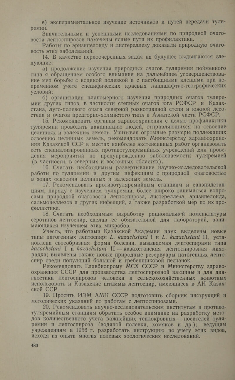 е) экспериментальное изучение источников и путей передачи туля- ремии. Значительными и успешными исследованиями по природной очаго- вости лептоспирозов намечены ясные пути их профилактики. Работы по эризипелоиду и листереллезу доказали природную очаго- вость этих заболеваний. 14. В качестве первоочередных задач на будущее выдвигаются сле- дующие: а) продолжение изучения природных очагов туляремии пойменного типа < обращением особого внимания на дальнейшее усовершенствова- ние мер борьбы с водяной полевкой и с пастбищными клещами при не- пременном учете специфических краевых ландшафтно-географических условий; б) организация планомерного изучения природных очагов туляре- мии других типов, в частности степных очагов юга РСФСР и Казах- стана, луго-полевого очага северной разнотравной степи и южной лесо- степи и очагов предгорно-холмистого типа в Азиатской части РСФСР. 15. Рексмендовать органам здравоохранения с целью профилактики туляремии проводить вакцинацию людей, отправляющихся на освоение целинных и залежных земель. Учитывая огромные размеры подлежащих освоению целинных земель, рекомендовать Министерству здравоохране- ния Казахской ССР в местах наиболее экстенсивных работ организовать сеть специализированных противотуляремийных учреждений для прове- дения мероприятий по предупреждению заболеваемости туляремией (в частности, в северных и восточных областях). 16. Считать необходимым развертывание научно-исследовательской работы по туляремии и другим инфекциям с природной очаговостью в зонах освоения целинных и залежных земель. 17. Рекомендовать противотуляремийным станциям и санэпидстан- циям, наряду с изучением туляремии, более широко заниматься вопро- сами природной очаговости лептоспироза, листереллеза, эризипелоида, сальмонеллезов и других инфекций, а также разработкой мер по их про- филактике. | 18. Считать необходимым выработку рациональнсй номенклатуры серотипов лептоспир, сделав ее обязательной для лабораторий, зани- мающихся изучением этих микробов. Учесть, что работами Казахской Академии наук выделены новые типы патогенных лептоспир: [. Кагасй5ют Ги Г. Кагасйяам П, уста- новлена своеобразная форма болезни, вызываемая лгптоспирами типа кагасйяат Г и Кагасйатщ П — казахстанская лептоспирозная . лихо- радка; выявлены также новые природные резервуары патогенных лепто- спир среди популяций большой и гребенщиковой песчанок. Рекомендовать Главбиопрому МСХ СССР и Министерству здраво- охранения СССР для производства лептоспирозной вакцины и для диа- гностики лептоспирозов человека и сельскохозяйственных животных использовать и Казахские штаммы лептоспир, имеющиеся в АН Казах- ской ССР. 19. Просить ИЭМ АМН СССР подготовить сборник инструкций и методических указаний по работам с лептоспирозами. 20. Рекомендовать научно-исследовательским институтам и противо- туляремийным станциям обратить особое внимание на разработку мето- дов количественного учета важнейших теплокровных — носителей туля- ремии и лептоспироза (водяной полевки, хомяков и др.); ведущим учреждениям в 1956 г. разработать инструкцию по учету этих видов, исходя из опыта многих полевых зоологических исследований.