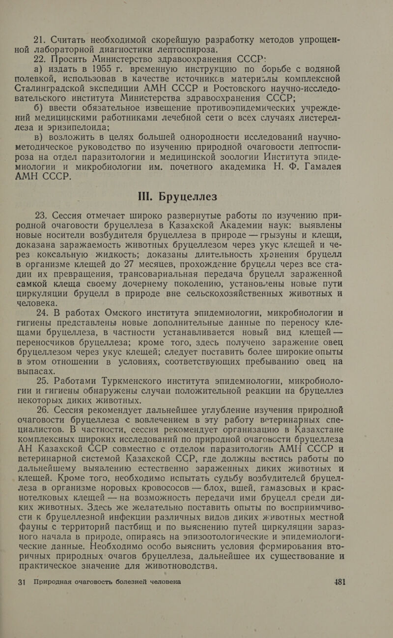 21. Считать необходимой скорейшую разработку методов упрощен- ной лабораторной диагностики лептоспироза. 22. Просить Министерство здравоохранения СССР: а) издать в 1955 г. временную инструкцию по борьбе с водяной полевкой, использовав в качестве источниксв материзлы комплексной Сталинградской экспедиции АМН СССР и Ростовскогс научно-исследо- вательского института Министерства здравосхранения СССР; 6) ввести обязательное извещение противоэпидемических учрежде- ний медицинскими работниками лечебной сети о всех случаях листерел- леза и эризипелоида; в) возложить в целях большей однородности исследований научно- методическое руководство по изучению природной очаговости лептоспи- роза на отдел паразитологии и медицинской зоологии Института эпиде- миологии и микробиологии им. почетного академика Н. Ф. Гамалея АМН СССР. Ш. Бруцеллез 23. Сессия отмечает широко развернутые работы по изучению при- родной очаговости бруцеллеза в Казахской Академии наук: выявлены новые носители возбудителя бруцеллеза в природе — грызуны и клещи, доказана заражаемость животных бруцеллезсм через укус клещей и че- рез коксальную жидкость; доказаны длительность хранения бруцелл в организме клещей до 27 месяцев, прохождение бруцелл через все ста- дии их превращения, трансовариальная передача бруцелл зараженной самкой клеща своему дочернему поколению, установлены новые пути циркуляции бруцелл в природе вне сельскохозяйственных животных и человека. | 24. В работах Омского института эпидемиологии, микробиологии и гигиены представлены новые дополнительные данные по переносу кле- щами бруцеллеза, в частности устанавливается новый вид клещей — переносчиков бруцеллеза; кроме того, здесь получено заражение овец бруцеллезом через укус клещей; следует поставить более широкие опыты в этом отношении в условиях, соответствующих пребыванию овец на выпасах. 25. Работами Туркменского института эпидемиологии, микробиоло- гии и гигиены обнаружены случаи положительной реакции на бруцеллез некоторых диких животных. 26. Сессия рекомендует дальнейшее углубление изучения природной очаговости бруцеллеза &lt; вовлечением в эту работу ветеринарных спе- циалистов. В частности, сессия рекомендует организацию в Казахстане комплексных широких исследований по природной очаговссти бруцеллеза АН Казахской ССР совместно с отделом паразитологии АМИ СССР и ветеринарной системой Казахской ССР, где должны вестись работы по дальнейшему выявлению естественно зараженных диких животных и клещей. Кроме того, необходимо испытать судьбу возбудителей бруцел- леза в организме норовых' кровососов — блох, вшей, гамазсвых и крас- нотелковых клещей — на возможность передачи ими бруцелл среди ди- ких животных. Здесь же желательно поставить опыты по восприимчиво-. сти к бруцеллезной инфекции различных видов диких животных местной фауны с территорий пастбищ и по выяснению путей циркуляции зараз- ного начала в природе, опираясь на эпизоотологические и эпидемиологи- ческие данные. Необходимо особо выяснить условия формирования вто- ричных природных‘ очагов бруцеллеза, дальнейшее их существование и практическое значение для животноводства.