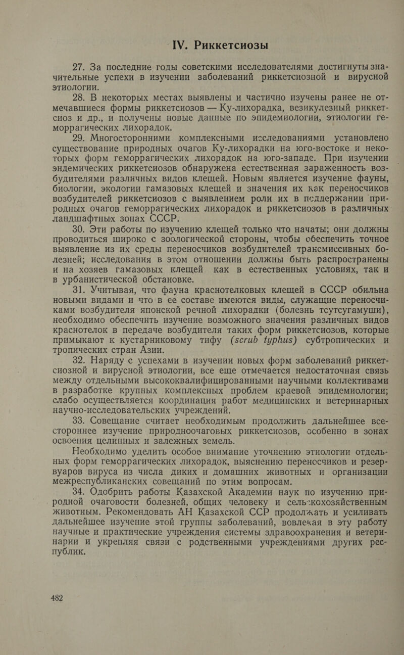 ШУ. Риккетсиозы 27. За последние годы советскими исследователями достигнуты зна- чительные успехи в изучении заболеваний риккетсиозной и вирусной этиологии. 28. В некоторых местах выявлены и частично изучены ранее не от- мечавшиеся формы риккетсиозов — Ку-лихорадка, везикулезный риккет- сиоз и др., и получены новые данные по эпидемиологии, этиологии ге- моррагических лихорадок. 29. Многосторонними комплексными исследованиями установлено существование природных очагов Ку-лихорадки на юго-востоке и неко- торых форм геморрагических лихорадок на юго-западе. При изучении эндемических риккетсиозов обнаружена естественная зараженность воз- будителями различных видов клещей. Новым является изучение фауны, биологии, экологии гамазовых клещей и значения их как переносчиков возбудителей риккетсиозов с выявлением роли их в псдлержании при- родных очагов геморрагических лихорадок и риккетсиозов в рН ландшафтных зонах СССР. 30. Эти работы по изучению клещей только что начаты; они должны проводиться широко © зоологической стороны, чтобы сбеспечить точное выявление из их среды переносчиков возбудителей трансмиссивных бо- лезней; исследования в этом отношении должны быть распространены и на хозяев гамазовых клещей как в естественных условиях, так и в урбанистической обстановке. 31. Учитывая, что фауна краснотелковых клещей в СССР обильна новыми видами и что в ее составе имеются виды, служащие переносчи- ками возбудителя японской речной лихорадки (болезнь тсутсугамуши), необходимо обеспечить изучение возможного значения различных видов краснотелок в передаче возбудителя таких форм риккетсиозов, которые примыкают к кустарниковому тифу (5$сгиб 1урпиз$) субтропических и тропических стран Азии. | 32. Наряду с успехами в изучении новых форм заболеваний риккет- сиозной и вирусной этиологии, все еще отмечается недостаточная связь между отдельными высококвалифицированными научными коллективами в разработке крупных комплексных проблем краевой эпидемиологии; слабо осуществляется координация работ медицинских и ветеринарных научно-исследовательских учреждений. 33. Совещание считает необходимым продолжить дальнейшее все- стороннее изучение природноочаговых риккетсиозов, особенно в. зонах освоения целинных и залежных земель. Необходимо уделить особое внимание уточнению этиологии отдель- ных форм геморрагических лихорадок, выяснению переносчиков и резер- вуаров вируса из числа диких и домашних животных и организации межреспубликанских совещаний по этим вопросам. 34. Одобрить работы Казахской Академии наук по изучению при- родной очаговости болезней, общих человеку и сель`кохозяйственным животным. Рекомендовать АН Казахской ССР продолжать и усиливать дальнейшее изучение этой группы заболеваний, вовлекая в эту работу научные и практические учреждения системы здравоохранения и ветери- нарИй и укрепляя связи с родственными учреждениями других рес- публик. 432