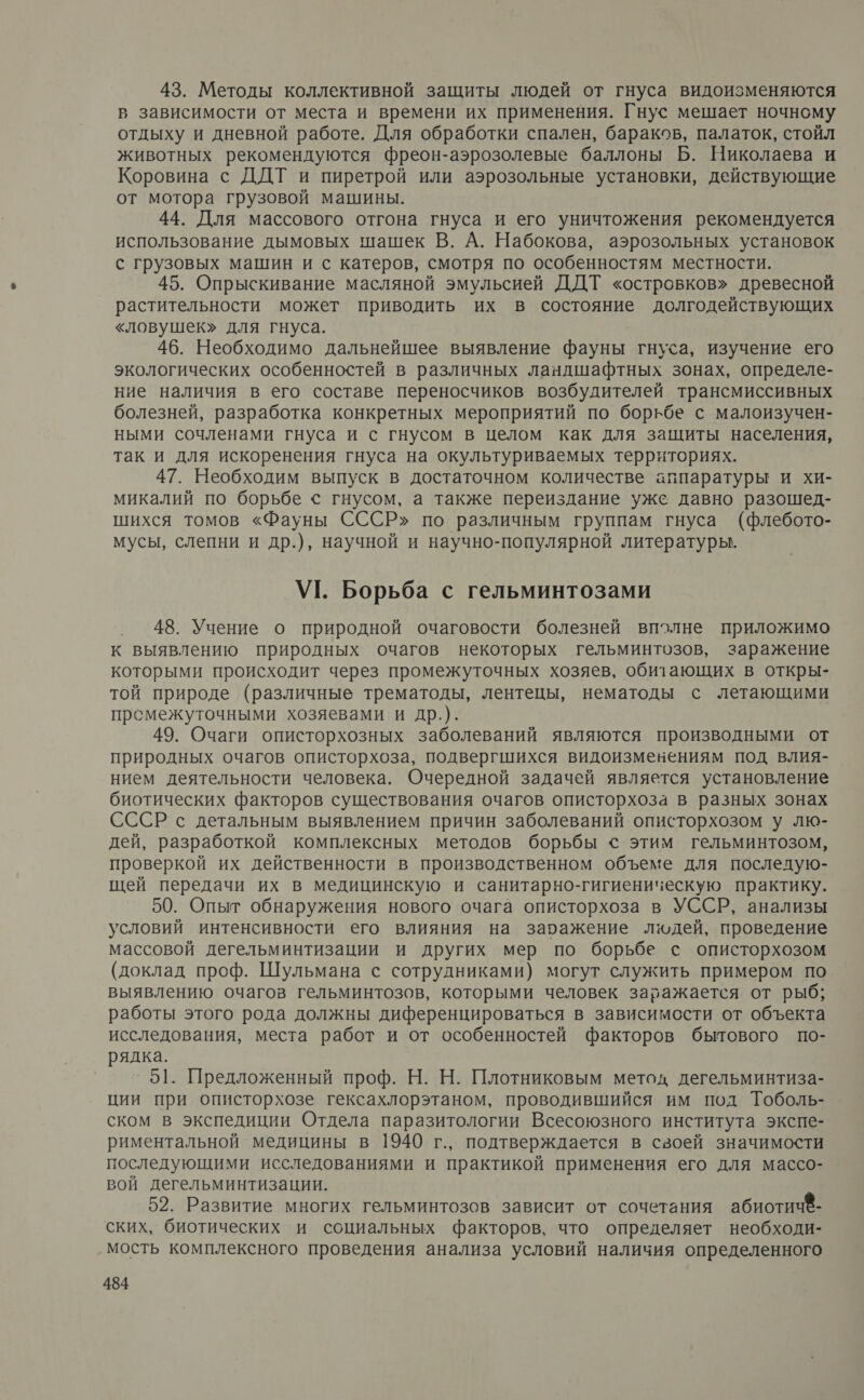 43. Методы коллективной защиты людей от гнуса видоизменяются в зависимости от места и времени их применения. Гнус мешает ночному отдыху и дневной работе. Для обработки спален, бараков, палаток, стойл животных рекомендуются фреон-аэрозолевые баллоны Б. Николаева и Коровина с ДДТ и пиретрой или аэрозольные установки, действующие от мотора грузовой машины. 44. Для массового отгона гнуса и его уничтожения рекомендуется использование дымовых шашек В. А. Набокова, аэрозольных установок с грузовых машин и с катеров, смотря по особенностям местности. 45. Опрыскивание масляной эмульсией ДДТ «островков» древесной растительности может приводить их в состояние долгодействующих «ловушек» для гнуса. 46. Необходимо дальнейшее выявление фауны гнуса, изучение его экологических особенностей в различных ландшафтных зонах, определе- ние наличия в его составе переносчиков возбудителей трансмиссивных болезней, разработка конкретных мероприятий по борьбе с малоизучен- ными сочленами гнуса и с гнусом в целом как для защиты населения, так и для искоренения гнуса на окультуриваемых территориях. 47. Необходим выпуск в достаточном количестве аппаратуры и хи- микалий по борьбе &lt; гнусом, а также переиздание уже давно разошед- шихся томов «Фауны СССР» по различным группам гнуса (флебото- мусы, слепни и др.), научной и научно-популярной литературы. УТ. Борьба с гельминтозами 48. Учение о природной очаговости болезней вполне приложимо к выявлению природных очагов некоторых гельминтозов, заражение которыми происходит через промежуточных хозяев, обитающих в откры- той природе (различные трематоды, лентецы, нематоды с летающими прсмежуточными хозяевами и др.). 49. Очаги описторхозных заболеваний являются производными от природных очагов описторхоза, подвергшихся видоизменениям под влия- нием деятельности человека. Очередной задачей является установление биотических факторов существования очагов описторхоза в разных зонах СССР с детальным выявлением причин заболеваний описторхозом у лю- дей, разработкой комплексных методов борьбы ‹ этим гельминтозом, проверкой их действенности в производственном объеме для последую- щей передачи их в медицинскую и санитарно-гигиеническую практику. 50. Опыт обнаружения нового очага описторхоза в УССР, анализы условий интенсивности его влияния на заражение людей, проведение массовой дегельминтизации и других мер по борьбе с описторхозом (доклад проф. Шульмана с сотрудниками) могут служить примером по выявлению очагов гельминтозов, которыми человек заражается от рыб; работы этого рода должны диференцироваться в зависимости от объекта исследования, места работ и от особенностей факторов бытового по- рядка. °51. Предложенный проф. Н. Н. Плотниковым метод дегельминтиза- ции при описторхозе гексахлорэтаном, проводившийся им под Тоболь- ском в экспедиции Отдела паразитологии Всесоюзного института экспе- риментальной медицины в 1940 г., подтверждается в своей значимости последующими исследованиями и практикой применения его для массо- вой дегельминтизации. 52. Развитие многих гельминтозов зависит от сочетания абиотич®- ских, биотических и социальных факторов, что определяет необходи- мость комплексного проведения анализа условий наличия определенного