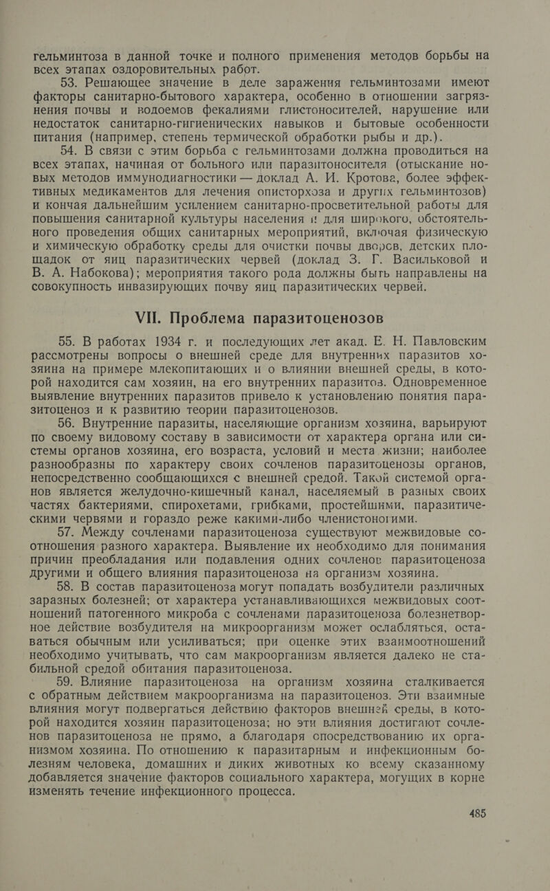 гельминтоза в данной точке и полного применения методов борьбы на всех этапах оздоровительных работ. 53. Решающее значение в деле заражения гельминтозами имеют факторы санитарно-бытового характера, особенно в отношении загряз- нения почвы и водоемов фекалиями глистоносителей, нарушение или недостаток санитарно-гигиенических навыков и бытовые особенности питания (например, степень термической обработки рыбы и др.). 54. В связи с этим борьба с гельминтозами должна проводиться на всех этапах, начиная от больного или паразитоносителя (отыскание но- вых методов иммунодиагностики — доклад А. И. Кротова, более эффек- тивных медикаментов для лечения описторхоза и других гельминтозов) и кончая дальнейшим усилением санитарно-просветительной работы для повышения санитарной культуры населения и для широкого, обстоятель- ного проведения общих санитарных мероприятий, включая физическую и химическую обработку среды для очистки почвы дворсв, детских пло- щадок от яиц паразитических червей (доклад 3. Г. Васильковой и В. А. Набокова); мероприятия такого рода должны быть направлены на совокупность инвазирующих почву яиц паразитических червей. УП. Проблема паразитоценозов 55. В работах 1934 г. и последующих лет акад. Е. Н. Павловским рассмотрены вопросы о внешней среде для внутренних паразитов хо- зяина на примере млекопитающих и о влиянии внешней среды, в кото- рой находится сам хозяин, на его внутренних паразитоз. Одновременное выявление внутренних паразитов привело к установлению понятия пара- зитоценоз и к развитию теории паразитоценозов. 56. Внутренние паразиты, населяющие организм хозяина, варьируют по своему видовому составу в зависимости от характера органа или си- стемы органов хозяина, его возраста, условий и места жизни; наиболее разнообразны по характеру своих сочленов паразитоценозы органов, непосредственно сообщающихся с внешней средой. Такой системой орга- нов является желудочно-кишечный канал, населяемый в разных своих частях бактериями, спирохетами, грибками, простейшими, паразитиче- скими червями и гораздо реже какими-либо членистоногими. 57. Между сочленами паразитоценоза существуют межвидовые со- отношения разного характера. Выявление их необходимо для понимания причин преобладания или подавления одних сочленов паразитоценоза другими и общего влияния паразитоценоза на организм хозяина. 58. В состав паразитоценоза могут попадать возбудители различных заразных болезней; от характера устанавливающихся межвидовых соот- ношений патогенного микроба с сочленами паразитоценоза болезнетвор- ное действие возбудителя на микроорганизм может ослабляться, оста- ваться обычным или усиливаться; при оценке этих взаимоотношений необходимо учитывать, что сам макроорганизм является далеко не ста- бильной средой обитания паразитоценоза. 59. Влияние паразитоценоза на организм хозяина сталкивается с обратным действием макроорганизма на паразитоценоз. Эти взаимные влияния могут подвергаться действию факторов внешней среды, в кото- рой находится хозяин паразитоценоза; но эти влияния достигают сочле- нов паразитоценоза не прямо, а благодаря спосредствованию их орга- низмом хозяина. По отношению к паразитарным и инфекционным бо- лезням человека, домашних и диких животных ко всему сказанному добавляется значение факторов социального характера, могущих в корне изменять течение инфекционного процесса.