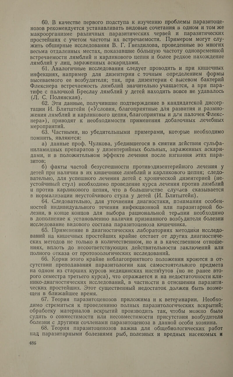 60. В качестве первого подступа к изучению проблемы паразитоце- нозов рекомендуется устанавливать видовые сочетания в одном и том же макроорганизме различных паразитических червей и паразитических простейших с учетом частоты их встречаемости. Примером могут слу- жить обширные исследования В. Г. Гнездилова, проведенные во многих весьма отдаленных местах, показавшие ббльшую частоту одновременной встречаемости лямблий и карликового цепня и более редкое нахождение лямблий у лиц, зараженных аскаридами. 61. Аналогичные исследования следует проводить и при кишечных инфекциях, например для дизентерии с точным определением формы высеваемого ее возбудителя; так, при дизентерии &lt; высевом бактерий Флекснера встречаемость лямблий значительно учащается, а при пара- тифе с палочкой Бреслау лямблий у детей находить вовсе не удавалось (Л. С. Полянская). 62. Эти данные, получившие подтверждение в кандидатской диссер- тации И. Блитштейн («Условия, благоприятные для развития и размно- жения лямблий и карликового цепня, благоприятны и для палочек Флекс- нера»), приводят к необходимости применения добавочных лечебных мероприятий. 63. Частными, но убедительными примерами, которые необходимо помнить, являются: а) данные проф. Чулкова, убедившегося в снятии действия сульфа- ниламидных препаратов у дизентерийных больных, зараженных аскари- дами, и в положительном эффекте лечения после изгнания этих пара- зитов; 6) факты частой безуспешности противодизентерийного лечения у детей при наличии в их кишечнике лямблий и карликового цепня; следо- вательно, для успешного лечения детей с хронической дизентерией (не- устойчивый стул) необходимо проведение курса лечения против лямблий и против карликового цепня, что в большипстве случаев сказывается в нормализации неустойчивого стула у детей (И. Блитштейн). 64. Следовательно, для уточнения диагностики, понимания особен- ностей индивидуального течения инфекционной или паразитарной бо-. лезни, в конце концов для выбора рациональной терапии необходимо в дополнение к установлению наличия признанного возбудителя болезни исследование видового состава паразитоценоза кишечника. 65. Применение в диагностических лабораториях методики исследо- ваний на кишечных простейших крайне отстает от других диагностиче- ских методов не только в количественном, но и в качественном отноше- ниях, вплоть до несоответствующих действительности заключений или полного отказа от протозоологических исследований. 66. Корни этого крайне неблагоприятного положения кроются в от- сутствии преподавания паразитологии как самостоятельного предмета на одном из старших курсов медицинских институтов {но не ранее вто- рого семестра третьего курса), что отражается и на недостаточности кли- нико-диагностических исследований, в частности в отношении паразити- ческих простейших. Этот существенный недостаток должен быть возме- щен в ближайшее время. 67. Теория паразитоценозов приложима и к ветеринарии. Необхо- димо стремиться к проведениню полных паразитологических вскрытий; обработку материалов вскрытий производить так, чтобы можно было судить о совместимости или несовместимости присутствия возбудителя болезни с другими сочленами паразитоценоза в данной особи хозяина. 68. Теория паразитоценозов важна для общебиологических работ над паразитарными болезнями рыб, полезных и вредных насекомых и