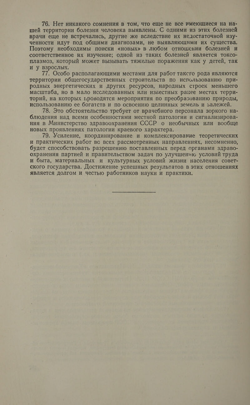 76. Нет никакого сомнения в тсм, что еще не все имеющиеся на на- шей территории болезни человека выявлены. С одними из этих болезней врачи еще не встречались, другие же вследствие их недостаточной изу- ченности идут под общими диагнозами, не выявляющими их существа, Поэтому необходимы поиски «новых» в любом отношении болезней и соответственное их изучение; одной из таких болезней является токсо- плазмоз, который может вызывать тяжелые поражения как у детей, так и у взрослых. 77. Особо располагающими местами для работ таксго рода являются территории общегосударственных строительств по использованию при- родных энергетических и других ресурсов, народных строек меньшего масштаба, но в мало исследованных или известных равБее местах терри- торий, на которых проводятся мероприятия по преобразованию природы, использованию ее богатств и по освоению целинных земель и залежей. 78. Это обстоятельство требует от врачебного персонала зоркого на- блюдения над всеми особенностями местной патологии и сигнализирова- ния в Министерство здравоохранения СССР о необычных или вообще новых проявлениях патологии краевого характера. 79. Усиление, координирование и комплексирование теоретических и практических работ вс всех рассмотренных направлениях, несомненно, будет способствовать разрешению поставленных перед органами здраво- охранения партией и правительством задач по улучшению условий труда и быта, материальных и культурных условий жизни населения совет- ского государства. Достижение успешных результатов в этих отношениях является долгом и честью работников науки и практики.