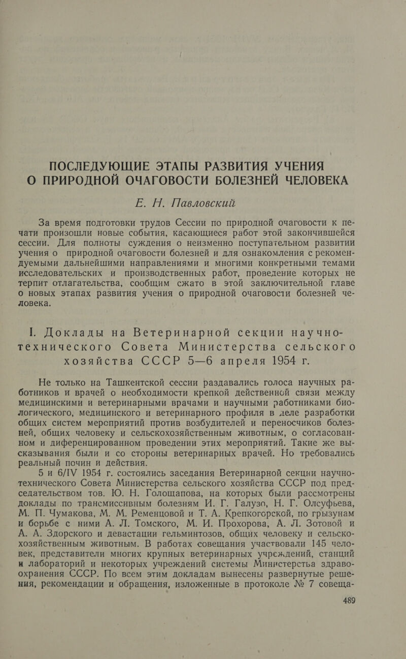 ПОСЛЕДУЮЩИЕ ЭТАПЫ РАЗВИТИЯ УЧЕНИЯ О ПРИРОДНОЙ ОЧАГОВОСТИ БОЛЕЗНЕЙ ЧЕЛОВЕКА Е. Н. Павловский За время подготовки трудов Сессии по природной очаговости к пе- чати произошли новые события, касающиеся работ этой закончившейся сессии. Для полноты суждения о неизменно поступательном развитии учения о природной очаговости болезней и для ознакомления с рекомен- дуемыми дальнейшими направлениями и многими конкретными темами исследовательских и производственных работ, проведение которых не терпит отлагательства, сообщим сжато в этой заключительной главе о новых этапах развития учения о природной очаговости болезней че- ловека. (. Доклады на Ветеринарной секции научно- технического Совета Министерства сельского хозяйства СССР 5—6 апреля 1954 г. Не только на Ташкентской сессии раздавались голоса научных ра- ботников и врачей о необходимости крепкой действенной связи между медицинскими и ветеринарными врачами и научными работниками био- логического, медицинского и ветеринарного профиля в деле разработки общих систем мерсприятий против возбудителей и переносчиков болез- ней, общих человеку и сельскохозяйственным животным, о согласован- ном и диференцированном проведении этих мероприятий. Такие же вы- сказывания были и со стороны ветеринарных врачей. Но требовались реальный почин и действия. би 6бЛУ 1954 г. состоялись заседания Ветеринарной секции научно- технического Совета Министерства сельского хозяйства СССР под пред- седательством тов. Ю. Н. Голощапова, на которых были рассмотрены доклады по трансмиссивным болезням И. Г. Галузо, Н. Г. Олсуфьева, М. П. Чумакова, М. М. Ременцовой и Т. А. Крепкогорской, по грызунам и борьбе с ними А. Л. Томского, М. И. Поохорова, А. Л. Зотовой и А. А. Здорского и девастации гельминтозов, общих человеку и сельско- хозяйственным животным. В работах совещания участвовали 145 чело- век, представители многих крупных ветеринарных учреждений, станций и лабораторий и некоторых учреждений системы Миннстерстьа здраво- охранения СССР. По всем этим докладам вынесены развернутые реше- ния, рекомендации и обращения, изложенные в протоколе № 7 совеща-