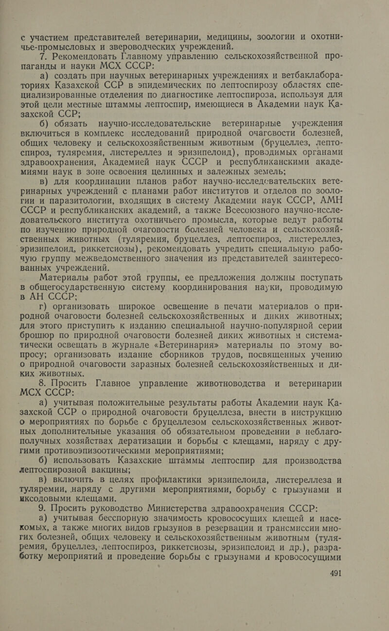 с участием представителей ветеринарии, медицины, зоологии и охотни- чье-промысловых и звероводческих учреждений. 7. Рекомендовать Главному управлению сельскохозяйственной про- паганды и науки МСХ СССР: а) создать при научных ветеринарных учреждениях и ветбаклабора- ториях Казахской ССР в эпидемических по лептоспирозу областях спе- циализированные отделения по диагностике лептоспироза, используя для этой цели местные штаммы лептоспир, имеющиеся в Академии наук Ка- захской ССР; б) обязать научно-исследовательские ветеринарные учреждения включиться в комплекс исследований природной очагсвости болезней, общих человеку и сельскохозяйственным животным (бруцеллез, лепто- спироз, туляремия, листереллез и эризипелоид), проводимых органами здравоохранения, Академией наук СССР и республиканскими акаде- миями наук в зоне освоения целинных и залежных земель; в) для координации планов работ научно-исследсвательских вете- ринарных учреждений с планами работ институтов и отделов по зооло- гии и паразитологии, входящих в систему Академии наук СССР, АМН СССР и республиканских академий, а также Всесоюзного научно-иссле- довательского института охотничьего промысла, которые ведут работы по изучению природной очаговости болезней человека и сельскохозяй- ственных животных (туляремия, бруцеллез, лептоспироз, листереллез, ‘эризипелоид, риккетсиозы), рекомендовать учредить специальную рабо- чую группу межведомственного значения из представителей заинтересо- ванных учреждений. Материалы работ этой группы, ее предложения должны. поступать в общегосударственную систему координирования науки, проводимую в АН СССР; г) организовать широкое освещение в печати материалов о при- родной очаговости болезней сельскохозяйственных и диких животных; для этого приступить к изданию специальной научно-популярной серии брошюр по природной очаговости болезней диких животных м система- тически освещать в журнале «Ветеринария» материалы по этому во- просу; организовать издание сборников трудов, посвященных учению о природной очаговости заразных болезней сельскохозяйственных.и ди- КИХ ЖИВОТНЫХ. 8. Просить Главное управление животноводства и ветеринарии МСХ СССР: | а) учитывая положительные результаты работы Академии наук Ка- захской ССР о природной очаговости бруцеллеза, внести в инструкцию о мероприятиях по борьбе с бруцеллезом сельскохозяйственных живот- ных дополнительные указания об обязательном проведении в неблаго- получных хозяйствах дератизации и борьбы &lt; клещами, наряду с дру- гими противоэпизоотическими мероприятиями; | 6) использовать Казахские штаммы лептоспир для производства лептоспирозной вакцины; в) включить в целях профилактики эризипелоида, листереллеза и туляремии, наряду с другими мероприятиями, борьбу с грызунами и иксодовыми клещами. 9. Просить руководство Министерства здравоохранения СССР: а) учитывая бесспорную значимость кровососущих клещей и насе- комых, а также многих видов грызунов в резервации и трансмиссии мно- гих болезней, общих человеку и сельскохозяйственным животным (туля- ремия, бруцеллез, лептоспироз, риккетсиозы, эризипелоид и др.), разра- ботку мероприятий и проведение борьбы с грызунами и кровососущими
