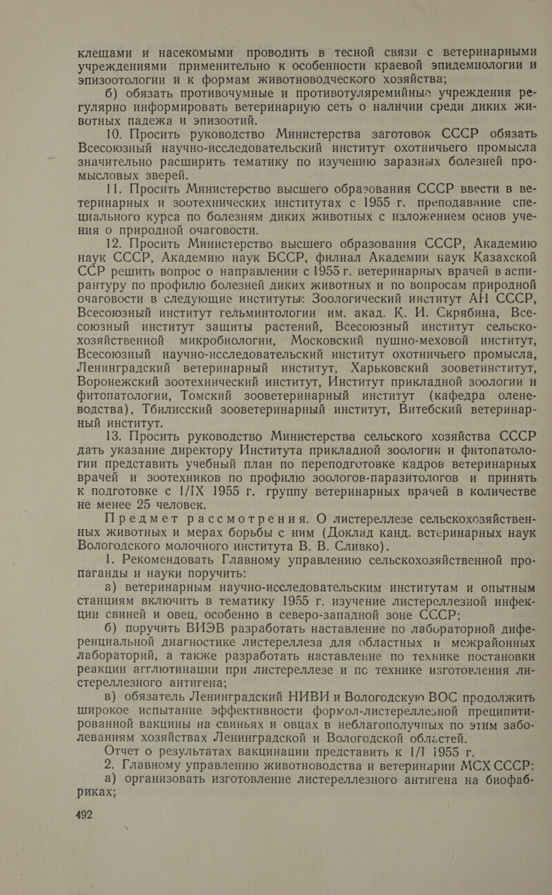 клещами и насекомыми проводить в тесной связи с ветеринарными учреждениями применительно к особенности краевой эпидемиологии и эпизоотологии и к формам животноводческого хозяйства; 6) обязать противочумные и противотуляремийныг учреждения ре- гулярно информировать ветеринарную сеть о наличии среди диких жи- вотных падежа и эпизоотий. 10. Просить руководство Министерства заготовок СССР обязать Всесоюзный научно-исследовательский институт охотничьего промысла значительно расширить тематику по изучению заразных болезней про- мысловых зверей. 11. Просить Министерство высшего образования СССР ввести в ве- теринарных и зоотехнических институтах с 1955 г. преподавание спе- циального курса по болезням диких животных с изложением основ уче- ния о природной очаговости. 12. Просить Министерство высшего образования СССР, Академию наук СССР, Академию наук БССР, филиал Академии наук Казахской ССР решить вопрос о направлении с 1955 г. ветеринарных врачей в аспи- рантуру по профилю болезней диких животных и по вопросам природной очаговости в следующие институты: Зоологический институт АН СССР, Всесоюзный институт гельминтологии им. акад. К. И. Скрябина, Все- союзный институт защиты растений, Всесоюзный институт сельско- хозяйственной микробиологии, `Московский пушно-меховой институт, Всесоюзный научно-исследовательский институт охотничьего промысла, Ленинградский ветеринарный институт, Харьковский зооветинститут, Воронежский зоотехнический институт, Институт прикладной зоологии и фитопатологии, Томский зооветеринарный институт (кафедра олене- водства), Тбилисский зооветеринарный институт, Витебский ветеринар- ный институт. 13. Просить руководство Министерства сельского хозяйства СССР дать указание директору Института прикладной зоологии и фитопатоло- гии представить учебный план по переподготовке кадров ветеринарных врачей и зоотехников по профилю зоологов-паразитологов и принять к подготовке с 1/1Х 1955 г. группу ветеринарных врачей в количестве не менее 25 человек. Предмет рассмотрения. О листереллезе сельскохсзяйствен- ных животных и мерах борьбы с ним (Доклад канд. встеринарных наук Вологодского молочного института В. В. Сливко). 1. Рекомендовать Главному И сельскохозяйственной про- паганды и науки поручить: а) ветеринарным научно-исследовательским институтам и опытным станциям включить в тематику 1955 г. изучение листереллезной инфек- ции свиней и овец, особенно в северо-западной зоне СССР; 6) поручить ВИЭВ разработать наставление по лабораторной дифе- ренциальной диагностике листереллеза для областных и межрайонных лабораторий, а также разработать наставление по технике постановки реакции агглютинации при листереллезе и пс технике изготовления ли- стереллезного антигена; в) обязатель Ленинградский НИВИ и Вологодскую ВОС продолжить широкое испытание эффективности формол-листереллезной преципити- рованной вакцины на &lt;виньях и овцах в неблагополучных по этим забо- леваниям хозяйствах Ленинградской и Вологодской облёстей. Отчет о результатах вакцинации представить к 1/1 1955 г. 2. Главному управлению животноводства и ветеринарии МСХ СССР: а) организовать изготовление листереллезного антигена на биофаб- риках;