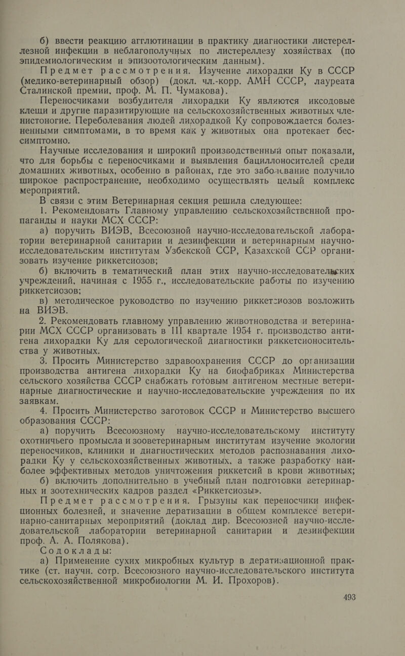 6) ввести реакцию агглютинации в практику диагностики листерел- лезной инфекции в неблагополучных по листереллезу хозяйствах (по эпидемиологическим и эпизоотологическим данным). Предмет рассмотрения. Изучение лихорадки Ку в СССР (медико-ветеринарный обзор) (докл. чл.-корр. АМН СССР, лауреата Сталинской премии, проф. М. П. Чумакова). Переносчиками возбудителя лихорадки Ку являются иксодовые клещи и другие паразитирующие на сельскохозяйственных животных чле- нистоногие. Переболевания людей лихорадкой Ку сопровождается болез- ненными симптомами, в то время как у животных она протекает бес- симптомно. Научные исследования и широкий производственный опыт показали, что для борьбы с переносчиками и выявления бациллоносителей среди домашних животных, особенно в районах, где это заболевание получило широкое распространение, необходимо осуществлять целый комплекс мероприятий. В связи с этим Ветеринарная секция решила следующее: 1. Рекомендовать Главному управлению сельскохсзяйственной про- паганды и науки МСХ СССР: а) поручить ВИЭВ, Всесоюзной научно-исследовательской лабора- тории ветеринарной санитарии и дезинфекции и ветеринарным научно- исследовательским институтам Узбекской ССР, Казахской ССР органи- зовать изучение риккетсиозов; 6) включить в тематический план этих научно-исследовательеких учреждений, начиная с 1955 г., исследовательские работы по изучению риккетсиозов; в) методическое руководство по изучению риккет-иозов возложить на ВИЭВ. 2. Рекомендовать главному управлению животноводства и ветерина- рии МСХ СССР организовать в 1Ш квартале 1954 г. производство анти- гена лихорадки Ку для серологической диагностики риккетсионоситель- ства у животных. 3. Просить Министерство здравоохранения СССР до организации производства антигена лихорадки Ку на биофабриках Министерства сельского хозяйства СССР снабжать готовым антигеном местные ветери- нарные диагностические и научно-исследовательские учреждения по их заявкам. 4. Просить Министерство заготовок СССР и Министерство высшего образования СССР: | | а) поручить Всесоюзному научно-исслеловательскому институту охотничьего промысла и зооветеринарным институтам изучение экологии переносчиков, клиники и диагностических методов распознавания лихо- ралки Ку у сельскохозяйственных животных, а также разработку наи- более эффективных методов уничтожения риккетсий в крови животных; 6) включить дополнительно в учебный план подготовки ветеринар- ных и зоотехнических кадров раздел «Риккетсиозы». Предмет рассмотрения. Грызуны как переносчики инфек- ционных болезней, и значение дератизации в общем комплексе ветери- нарно-санитарных мероприятий (доклад дир. Всесоюзной научно-иссле- довательской лаборатории ветеринарной санитарии и дезинфекции проф. А. А. Полякова). Содоклады: а) Применение сухих микробных культур в дератизационной прак- тике (ст. научн. сотр. Всесоюзного научно-исследовательского института сельскохозяйственной микробиологии М. И. Прохоров).