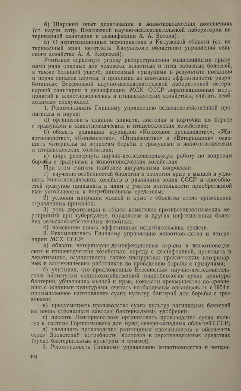 6) Широкий опыт дератизации в животноводческих помещениях (ст. научн. сотр. Всесоюзной научно-исследовательской лаборатории ве- теринарной санитарии и дезинфекции А. А. Зотова). в) О дератизационных мероприятиях в Калужской сбласти (ст. ве- теринарный врач ветотдела Калужского областного управления сель- ского хозяйства А. А. Здорский). Учитывая серьезную угрозу распространения мышевидными грызу- нами ряда опасных для человека, животных и птиц заразных болезней, а также большой ущерб, наносимый грызунами в результате поедания и порчи запасов кормов, и принимая во внимание эффективность разра- ботанных Всесоюзной научно-исследовательской лабораторией ветери- нарной санитарии и дезинфекции МСК СССР дератизационных меро- приятий в животноводческих и птицеводческих хозяйствах, считать необ- ходимым следующее. 1. Рекомендовать Главному управлению сельскохозяйственной про- паганды и науки: а) организовать издание плаката, листовки и карточки по борьбе с грызунами в животноводческих и птицеводческих хозяйствах; б) обязать редакцию журналов «Колхозное производство», «Жи- вотноводство», «Коневодство», «Птицеводство» и «Ветеринария» осве- щать материалы по вопросам борьбы с грызунами в животноводческих и птицеводческих хозяйствах; в) шире развернуть научно-исследовательскую работу по вопросам борьбы с грызунами в животноводческих хозяйствах. При этом считать наиболее актуальными вопросами: 1} изучение особенностей биологии и экологии крыс и мышей в усло- виях животноводческих хозяйств в различных зонах СССР и способно- стей грызунов привыкать к ядам с учетом длительности приобретаемой ими устойчивости к истребительным средствам; 2) условия миграции мышей и крыс с объектов после применения отравленных приманок; 3) роль дератизации в общем комплексе противоэпизоотических ме-_ роприятий при туберкулезе, бруцеллезе и других инфекционных болез- нях сельскохозяйственных животных; 4) изыскание новых эффективных истребительских средств. 2. Рекомендовать Главному управлению животноводства и ветери- нарии МСХ СССР: а) обязать ветеринарно-дезинфекционные отряды в животноводче- ских и птицеводческих хозяйствах, наряду с дезинфекцией, проводить и дератизацию, осуществлять также инструктаж практических ветеринар- ных и зоотехнических работников по проведевию борьбы с грызунами; 6) учитывая, что предложенные Всесоюзным научно-исследователь- ским институтом сельскохозяйственной микробиологии сухие культуры бактерий, убивающих мышей и крыс, показали преимущество по сравне- нию с жидкими культурами, считать необходимым организовать с 1954 г. промышленное изготовление сухих культур бактерий для борьбы с гры- зунами; в) предусмотреть производство сухих культур ратицидных бактерий на вновь строящихся заводах бактериальных удобрений; г) просить Ленгорисполком организовать производство сухих куль- тур в системе Горпромсовета для нужд северо-западных областей СССР; д) увеличить производство ратицидных ядохимикатов и обеспечить через Зооветснаб потребность колхозов в дератизационных средствах (сухие бактериальные культуры и крысид). 3. Рекомендовать Главному управлению животноводства и ветери-
