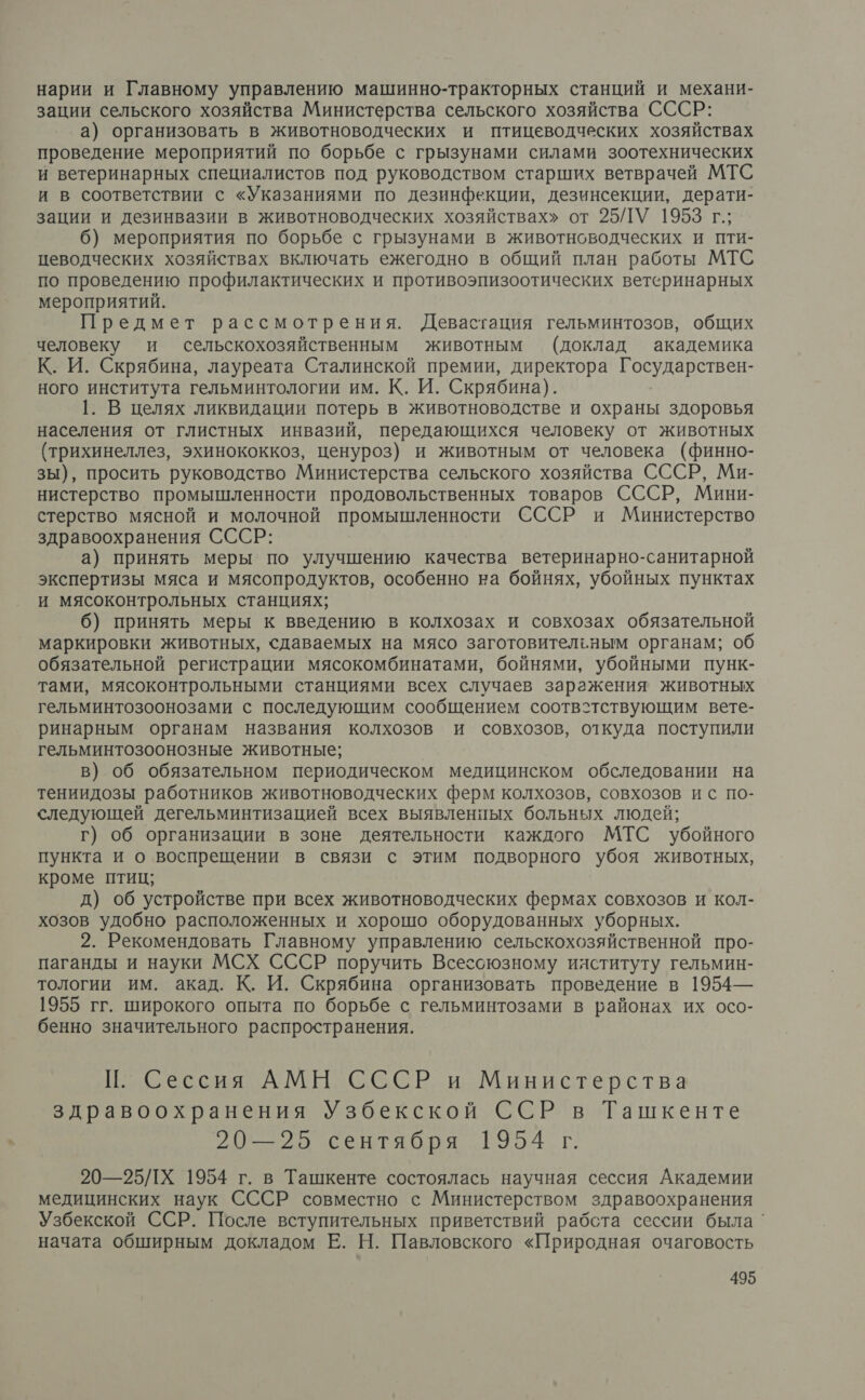 нарии и Главному управлению машинно-тракторных станций и механи- зации сельского хозяйства Министерства сельского хозяйства СССР: а) организовать в животноводческих и птицеводческих хозяйствах проведение мероприятий по борьбе с грызунами силами зоотехнических и ветеринарных специалистов под руководством старших ветврачей МТС и в соответствии с «Указаниями по дезинфекции, дезинсекции, дерати- зации и дезинвазии в животноводческих хозяйствах» от 25/ЛУ 1953 г.; 6) мероприятия по борьбе с грызунами в животноводческих и пти- цеводческих хозяйствах включать ежегодно в общий план работы МТС по проведению профилактических и противоэпизоотических ветеринарных мероприятий. Предмет рассмотрения. Девастация гельминтозов, общих человеку и сельскохозяйственным животным (доклад академика К. И. Скрябина, лауреата Сталинской премии, директора Государствен- ного института гельминтологии им. К. И. Скрябина). 1. В целях ликвидации потерь в животноводстве и охраны здоровья населения от глистных инвазий, передающихся человеку от животных (трихинеллез, эхинококкоз, ценуроз) и животным от человека (финно- зы), просить руководство Министерства сельского хозяйства СССР, Ми- нистерство промышленности продовольственных товаров СССР, Мини- стерство мясной и молочной промышленности СССР и Министерство здравоохранения СССР: а) принять меры по улучшению качества ветеринарно-санитарной экспертизы мяса и мясопродуктов, особенно на бойнях, убойных пунктах и мясоконтрольных станциях; 6) принять меры к введению в колхозах и совхозах обязательной маркировки животных, сдаваемых на мясо заготовительным органам; об обязательной регистрации мясокомбинатами, бойнями, убойными пунк- тами, мясоконтрольными станциями всех случаев заражения животных гельминтозоонозами с последующим сообщением соотвстствующим вете- ринарным органам названия колхозов и совхозов, откуда поступили гельминтозоонозные животные; в) об обязательном периодическом медицинском обследовании на тениидозы работников животноводческих ферм колхозов, совхозов ис по- следующей дегельминтизацией всех выявленпых больных людей; г) об организации в зоне деятельности каждого МТС убойного пункта и о воспрещении в связи с этим подворного убоя животных, кроме птиц; д) об устройстве при всех животноводческих фермах совхозов и кол- хозов удобно расположенных и хорошо оборудованных уборных. 2. Рекомендовать Главному управлению сельскохозяйственной про- паганды и науки МСХ СССР поручить Всесоюзному ияституту гельмин- тологии им. акад. К. И. Скрябина организовать проведение в 1954— 1955 гг. широкого опыта по борьбе с гельминтозами в районах их осо- бенно значительного распространения. П. Сессия АМН СССР и Министерства здравоохранения Узбекской ССР в Ташкенте 20—25 сентября 1954 г. 20—25/Х 1954 г. в Ташкенте состоялась научная сессия Академии медицинских наук СССР совместно с Министерством здравоохранения Узбекской ССР. После вступительных приветствий рабста сессии была ` начата обширным докладом Е. Н. Павловского «Природная очаговость
