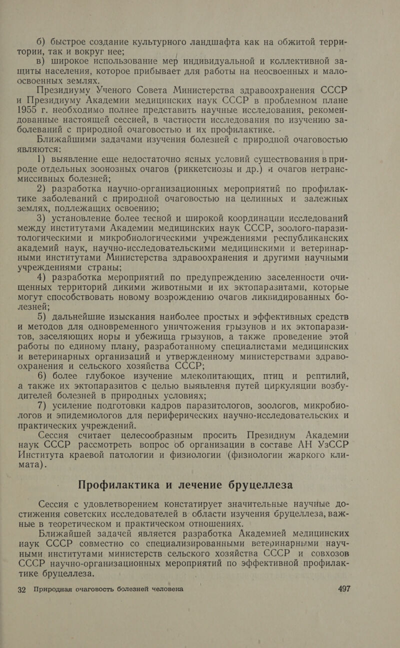 6) быстрое создание культурного ландшафта как на обжитой терри- тории, так и вокруг нее; в) широкое использование мер индивидуальной и коллективной за- щиты населения, которое прибывает для работы на неосвоенных и мало- освоенных землях. Президиуму Ученого Совета Министерства здравоохранения СССР и Президиуму Академии медицинских наук СССР в проблемном плане 1955 г. необходимо полнее представить научные исследования, рекомен- дованные настоящей сессией, в частности исследования по изучению за- болеваний с природной очаговостью и их профилактике. . Ближайшими задачами изучения болезней с природной очаговостью являются: 1) выявление еще недостаточно ясных условий существования в при- роде отдельных зоонозных очагов (риккетсиозы и др.) и очагов нетранс- миссивных болезней; 2) разработка научно-организационных мероприятий по профилак- тике заболеваний с природной очаговостью на целинных и залежных землях, подлежащих освоению; 3) установление более тесной и широкой координации исследований между институтами Академии медицинских наук СССР, зоолого-парази- тологическими и микробиологическими учреждениями республиканских академий наук, научно-исследовательскими медицинскими и ветеринар- ными институтами Министерства здравоохранения и другими научными учреждениями страны; | 4) разработка мероприятий по предупреждению заселенности очи- щенных территорий дикими животными и их эктопаразитами, которые могут способствовать новому возрождению очагов ликвидированных бо- лезней; 5) дальнейшие изыскания наиболее простых и эффективных средств и методов для одновременного уничтожения грызунов и их эктопарази- тов, заселяющих норы и убежища грызунов, а также проведение этой работы по единому плану, разработанному специалистами медицинских и ветеринарных организаций и утвержденному министерствами здраво- охранения и сельского хозяйства СССР; 6) более глубокое изучение млекопитающих, птиц и рептилий, а также их эктопаразитов &lt; целью выявления путей циркуляции возбу- дителей болезней в природных условиях; 7) усиление подготовки кадров паразитологов, зоологов, микробио- логов и эпидемиологов для периферических научно-исследовательских и практических учреждений. Сессия считает целесообразным просить Президиум Академии наук СССР рассмотреть вопрос об организации в составе АН УзССР и краевой патологии и физиологии (физиологии жаркого кли- мата). Профилактика и лечение бруцеллеза Сессия с удовлетворением констатирует значительные научные до- стижения советских исследователей в’ области изучения бруцеллеза, важ- ные в теоретическом и практическом отношениях. Ближайшей задачей является разработка Академией медицинских наук СССР совместно со специализированными ветеринарными науч- ными институтами министерств сельского хозяйства СССР и совхозов СССР научно-организационных мероприятий по эффективной профилак- тике бруцеллеза.