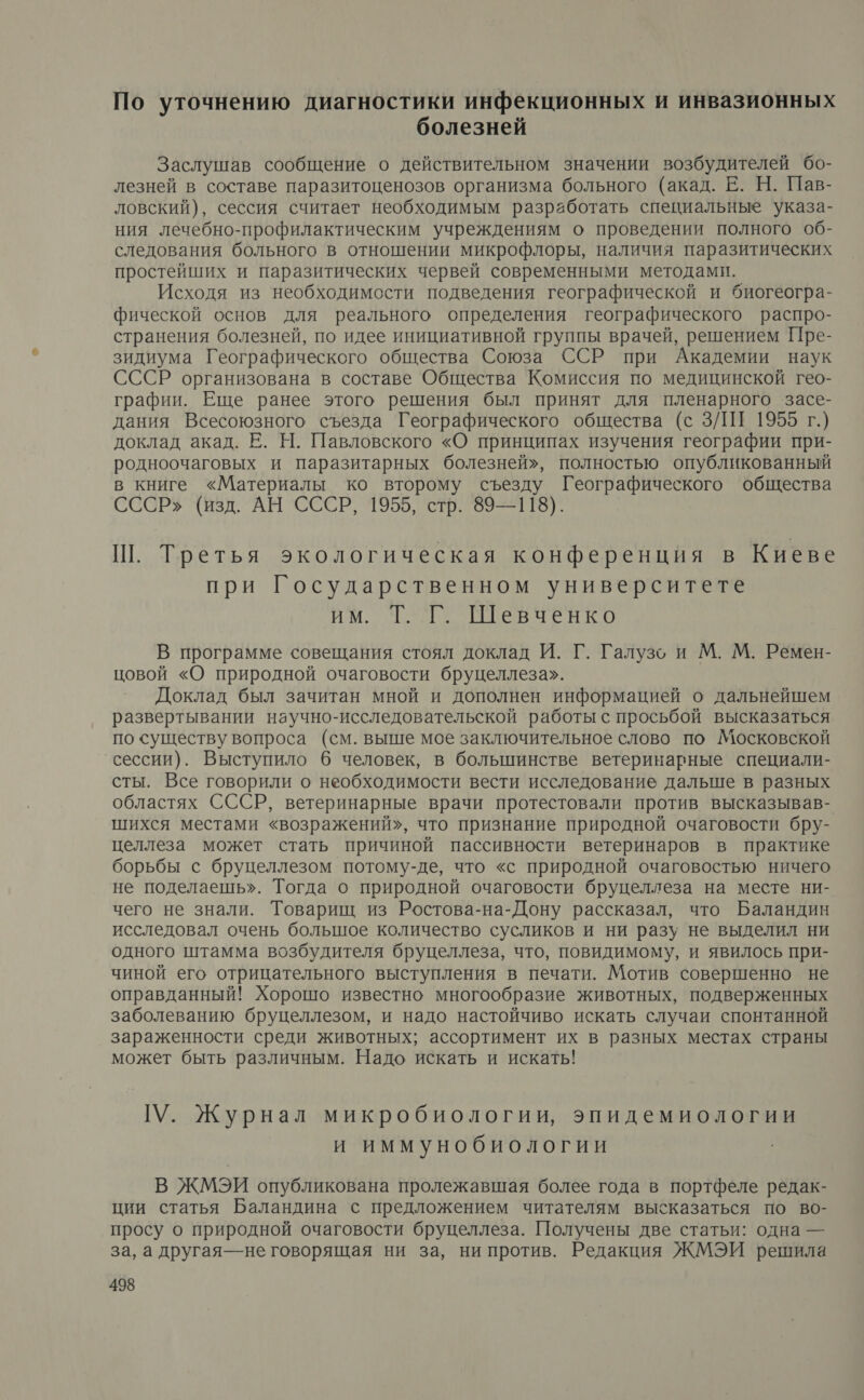 По уточнению диагностики инфекционных и инвазионных болезней Заслушав сообщение о действительном значении возбудителей бо- лезней в составе паразитоценозов организма больного (акад. Е. Н. Пав- ловский), сессия считает необходимым разработать специальные указа- ния лечебно-профилактическим учреждениям о проведении полного об- следования больного в отношении микрофлоры, наличия паразитических простейших и паразитических червей современными методами. Исходя из необходимости подведения географической и биогеогра- фической основ для реального определения географического распро- странения болезней, по идее инициативной группы врачей, решением Пре- зидиума Географического общества Союза ССР при Академии наук СССР организована в составе Общества Комиссия по медицинской гео- графии. Еще ранее этого решения был принят для пленарного засе- дания Всесоюзного съезда Географического общества (с ЗЛИ 1955 г.) доклад акад. Е. Н. Павловского «О принципах изучения географии при- родноочаговых и паразитарных болезней», полностью опубликованный в книге «Материалы ко второму съезду Географического общества СССР» (изд. АН СССР, 1955, стр. 89—118). Ш. Третья экологическая конференция в Киеве при Государственном университете ЙМ. Те ЗенКО В программе совещания стоял доклад И. Г. Галузо и М. М. Ремен- цовой «О природной очаговости бруцеллеза». Доклад был зачитан мной и дополнен информацией о дальнейшем развертывании научно-исследовательской работы с просьбой высказаться по существу вопроса (см. выше мое заключительное слово по Московской сессии). Выступило 6 человек, в большинстве ветеринарные специали- сты. Все говорили о необходимости вести исследование дальше в разных областях СССР, ветеринарные врачи протестовали против высказывав- шихся местами «возражений», что признание природной очаговости бру- целлеза может стать причиной пассивности ветеринаров в практике борьбы с бруцеллезом потому-де, что «с природной очаговостью ничего не поделаешь». Тогда о природной очаговости бруцеллеза на месте ни- чего не знали. Товарищ из Ростова-на-Дону рассказал, что Баландин исследовал очень большое количество сусликов и ни разу не выделил ни одного штамма возбудителя бруцеллеза, что, повидимому, и явилось при- чиной его отрицательного выступления в печати. Мотив совершенно не оправданный! Хорошо известно многообразие животных, подверженных заболеванию бруцеллезом, и надо настойчиво искать случаи спонтанной зараженности среди животных; ассортимент их в разных местах страны может быть различным. Надо искать и искать! У. Журнал микробиологии, эпидемиологии и иммунобиологии В ЖМЭИ опубликована пролежавшая более года в портфеле редак- ции статья Баландина с предложением читателям высказаться по во- просу о природной очаговости бруцеллеза. Получены две статьи: одна — за, а другая—не говорящая ни за, ни против. Редакция ЖМЭИ решила