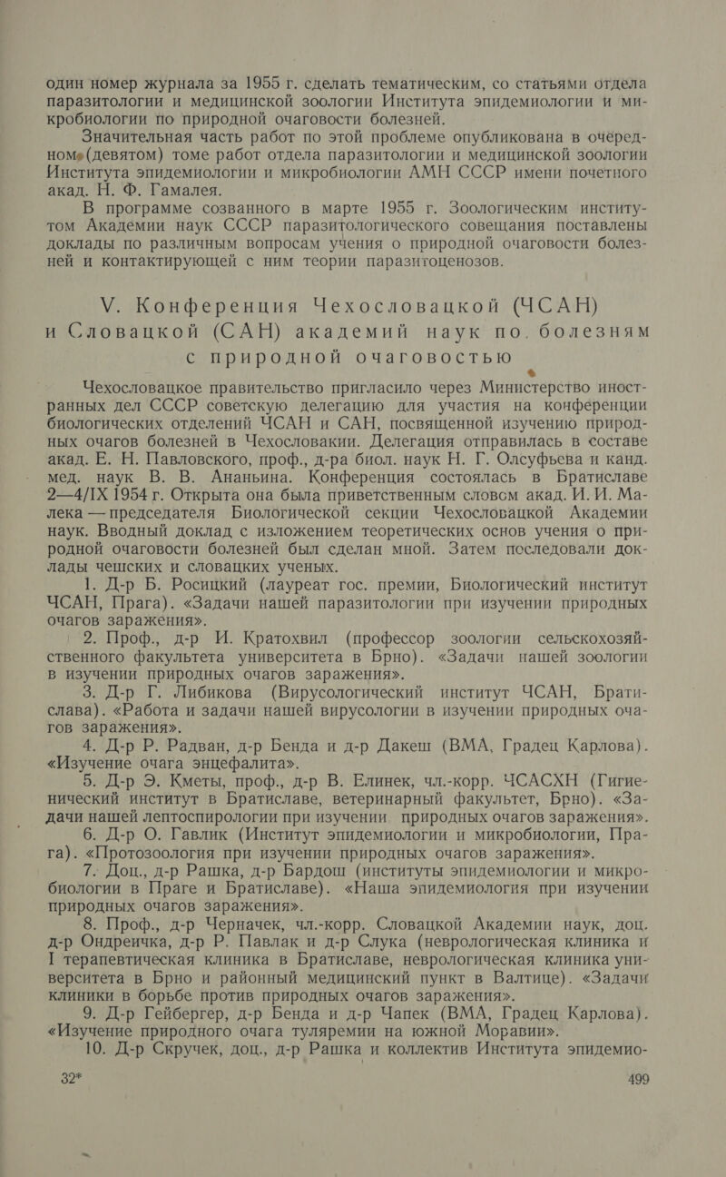 один номер журнала за 1955 г. сделать тематическим, со статьями отдела паразитологии и медицинской зоологии Института эпидемиологии и ми- кробиологии по природной очаговости болезней. Значительная часть работ по этой проблеме опубликована в очёред- номе (девятом) томе работ отдела паразитологии и медицинской зоологии Института эпидемиологии и микробиологии АМН СССР имени почетного акад. Н. Ф. Гамалея. В программе созванного в марте 1955 г. Зоологическим институ- том Академии наук СССР паразитологического совещания поставлены доклады по различным вопросам учения о природной очаговости болез- ней и контактирующей с ним теории паразитоценозов. У. Конференция Чехословацкой (ЧСАН) и Словацкой (САН) академий наук по. болезням с природной очаговостью ® Чехословацкое правительство пригласило через Министерство ИНОСТ- ранных дел СССР советскую делегацию для участия на конференции биологических отделений ЧСАН и САН, посвященной изучению природ- ных очагов болезней в Чехословакии. Делегация отправилась в составе акад. Е. Н. Павловского, проф., д-ра биол. наук Н. Г. Олсуфьева и канд. мед. наук В. В. Ананьина. Конференция состоялась в Братиславе 2—4/1Х 1954 г. Открыта она была приветственным словсм акад. И. И. Ма- лека — председателя Биологической секции Чехословацкой Академии наук. Вводный доклад с изложением теоретических основ учения о при- родной очаговости болезней был сделан мной. Затем последовали док- лады чешских и словацких ученых. 1. Д-р Б. Росицкий (лауреат гос. премии, Биологический институт ЧСАН, Прага). «Задачи нашей паразитологии при изучении природных очагов заражения». 2. Проф., д-р И. Кратохвил (профессор зоологии сельскохозяй- ственного факультета университета в Брно). «Задачи нашей зоологии в изучении природных очагов заражения». 3. Д-р Г. Либикова (Вирусологический институт ЧСАН, Брати- слава). «Работа и задачи нашей вирусологии в изучении природных оча- гов заражения». 4. Д-р Р. Радван, д-р Бенда и д-р Дакеш (ВМА, Градец Карлова). «Изучение очага энцефалита». 5. Д-р Э. Кметы, проф., д-р В. Елинек, чл.-корр. ЧСАСХН (Гигие- нический институт в Братиславе, ветеринарный факультет, Брно). «За- дачи нашей лептоспирологии при изучении природных очагов заражения». 6. Д-р О. Гавлик (Институт эпидемиологии и микробиологии, Пра- га). «Протозоология при изучении природных очагов заражения». 7. Доц., д-р Рашка, д-р Бардош (институты эпидемиологии и микро- биологии в Праге и Братиславе). «Наша эпидемиология при изучении природных очагов заражения». 8. Проф., д-р Черначек, чл.-корр. Словацкой Академии наук, доц. д-р Ондреичка, д-р Р. Павлак и д-р Слука (неврологическая клиника и [ терапевтическая клиника в Братиславе, неврологическая клиника уни- верситета в Брно и районный медицинский пункт в Валтице). «Задачи клиники в борьбе против природных очагов заражения». 9. Д-р Гейбергер, д-р Бенда и д-р Чапек (ВМА, Градец Карлова). «Изучение природного очага туляремии на южной Моравии». 10. Д-р Скручек, доц., д-р Рашка и коллектив Института эпидемио-