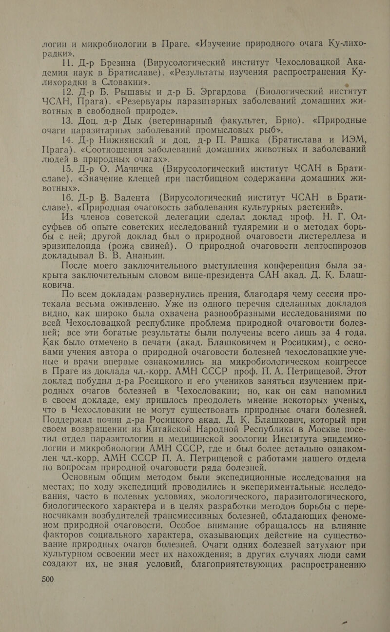 логии и микробиологии в Праге. «Изучение природного очага Ку-лихо- радки». | 11. Д-р Брезина (Вирусологический институт Чехословацкой Ака- демии наук в Братиславе). «Результаты изучения распространения Ку- лихорадки в Словакии». х 12. Д-р Б. Рышавы и д-р Б. Эргардова (Биологический институт ЧСАН, Прага). «Резервуары паразитарных заболеваний домашних жи- вотных в свободной природе». 13. Доц. д-р Дык (ветеринарный факультет, Брно). «Природные очаги паразитарных заболеваний промысловых рыб». 14. Д-р Нижнянский и доц. д-р П. Рашка (Братислава и ИЭМ, Прага). «Соотношения заболеваний домашних животных и заболеваний людей в природных очагах». 15. Д-р О. Мачичка (Вирусологический институт ЧСАН в Брати- славе). «Значение клещей при пастбищном содержании домашних жи- вВоТНыЫХ». 16. Д-р В. Валента (Вирусологический институт ЧСАН в Брати- славе). «Природная очаговость заболевания культурных растений». Из членов советской делегации сделал доклад проф. Н. Г. Ол- суфьев об опыте советских исследований туляремии и о методах борь- бы с ней; другой доклад был о природной очаговости листереллеза и эризипелоида (рожа свиней). О ‘природной очаговости лептоспирозов докладывал В. В. Ананьин. После моего заключительного выступления конференция была за- крыта заключительным словом вице-президента САН акад. Д. К. Блаш- ковича. По всем докладам ‘развернулись прения, благодаря чему сессия про- текала весьма оживленно. Уже из одного перечня сделанных докладов видно, как широко была охвачена разнообразными исследованиями по всей Чехословацкой республике проблема природной очаговости болез- ней; все эти богатые результаты были получены всего лишь за 4 года. Как было отмечено в печати (акад. Блашковичем и Росицким), с осно- вами учения автора о природной очаговости болезней чехословацкие уче- ные и врачи впервые ознакомились на микробиологическом конгрессе в Праге из доклада чл.-корр. АМН СССР проф. П. А. Петрищевой. Этот доклад побудил д-ра Росицкого и его учеников заняться изучением при- родных очагов болезней в Чехословакии; но, как он сам напомнил в своем докладе, ему пришлось преодолеть мнение некоторых ученых, что в Чехословакии не могут существовать природные очаги болезней. Поддержал почин д-ра Росицкого акад. Д. К. Блашкович, который при своем возвращении из Китайской Народной Республики в Москве посе- тил отдел паразитологии и медицинской зоологии Института эпидемио- логии и микробиологии АМН СССР, где и был более детально ознаком- лен чл.-корр. АМН СССР П. А. Петрищевой с работами нашего отдела по вопросам природной очаговости ряда болезней. Основным общим методом были экспедиционные ‘исследования на местах; по ходу экспедиций проводились и экспериментальные исследо- вания, часто в полевых условиях, экологического, паразитологического, биологического характера и в целях разработки методов борьбы с пере- носчиками возбудителей трансмиссивных болезней, обладающих феноме- ном природной очаговости. Особое внимание обращалось на влияние факторов социального характера, оказывающих действие на существо- вание природных очагов болезней. Очаги одних болезней затухают при культурном освоении мест их нахождения; в других случаях люди сами создают их, не зная условий, благоприятствующих распространению