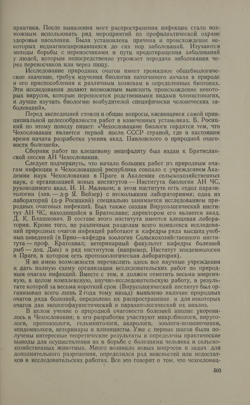 практики. После выявления мест распространения инфекции стало воз- можным использовать ряд мероприятий по профилактической охране здоровья населения. Была установлена причина и происхождение не- которых недиагносцировавшихся до сих пор заболеваний. Изучаются методы борьбы с переносчиками и пути предотвращения заболеваний у людей, которым непосредственно угрожает передача заболевания че- рез переносчиков или через пищу. Исследование природных очагов имеет громадное общебиологиче- ское значение, требуя изучения биологии патогенного начала в природе и его приспособления к различным хозяевам в определенных биотопах. Эти исследования делают возможным выяснить происхождение некото- рых вирусов, которые переносятся родственными видами членистоногих, и лучше изучить биологию возбудителей специфически человеческих за- болеваний». Перед экспедицией стояли и общие вопросы, касающиеся самой прин- ципиальной целесообразности работ в намеченных устансвках. Б. Росиц- кий по этому поводу пишет: «Чехословацкие биологи гордятся тем, что Чехословакия является первой после СССР страной, где в настоящее время начата разработка учения акад. Павловского о природной очаго- вости болезней». Сборник работ по клещевому энцефалиту был издан к Братислав- ской сессии АН Чехословакии. Следует подчеркнуть, что начало больших работ по природным оча- гам инфекции в Чехословацкой республике совпало с учреждением Ака- демии наук Чехословакии в Праге и Академии сельскохозяйственных наук, с организацией новых институтов — Института биологии АН ЧС, руководимого акад. И. И. Малеком; в этом институте есть отдел парази- тологии (зав. — д-р Я. Вейзер) с несколькими лабораториями; одна из лабораторий (д-р Росицкий) специально занимается исследованием при- родных очаговых инфекций. Был также создан Вирусологический инсти- тут АН. ЧС, находящийся в Братиславе; директором его является акад. Д. К. Блашкович. В составе этого института имеется клещевая лабора- тория. Кроме того, по различным разделам всего комплекса исследова- ний природных очагов инфекций работают и кафедры ряда высших учеб- ных заведений (в Брно—кафедра зоологии Сельскохозяйственного инсти- тута — проф. Кратохвил; ветеринарный факультет кафедры болезней рыб — доц. Дык) и ряд институтов (например, Институт эпидемиологии в Праге, в котором есть протозоологическая лаборатория). Я не имею возможности перечислить здесь все научные учреждения и дать полную схему организации исследовательских работ по природ- ным очагам инфекций. Вместе с тем, я должен отметить весьма энергич- ную, в целом комплексную, научно-исследовательскую работу, в резуль- тате которой за весьма короткий срок (Вирусологический институт был ор- ганизован всего лишь 2 года тому назад) выявлено наличие природных очагов ряда болезней, определено их распространение и для некоторых очагов дан экологофаунистический и паразитологический их анализ. В целом учение о природной очаговости болезней вполне укорени- лось в Чехословакии; в его разработке участвуют микробиологи, вирусо- логи, протозоологи, гельминтологи, акарологи, зоологи-позвоночники, эпидемиологи, ветеринары и клиницисты. Уже с первых шагов были по- лучены интересные теоретические результаты и определены практические выводы для осуществления их в борьбе с болезнями человека и сельско- хозяйственных животных. Много возникло новых вопросов и задач для дополнительного разрешения, определился ряд неясностей или недостат- ков в исследовательских работах. Все это говорит о том, что чехословац-