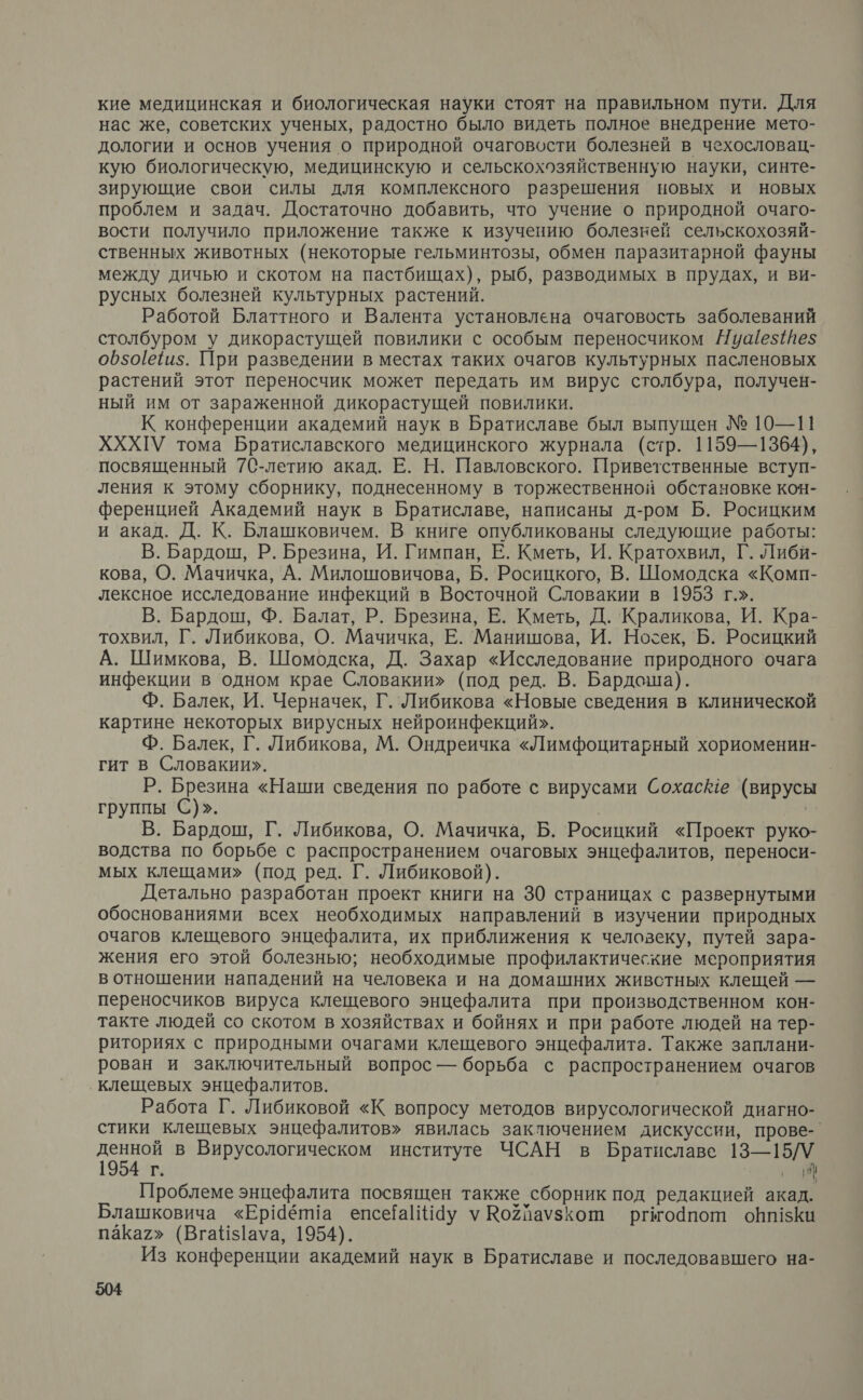 кие медицинская и биологическая науки стоят на правильном пути. Для нас же, советских ученых, радостно было видеть полное внедрение мето- дологии и основ учения о природной очаговости болезней в чехословац- кую биологическую, медицинскую и сельскохозяйственную науки, синте- зирующие свои силы для комплексного разрешения новых и новых проблем и задач. Достаточно добавить, что учение о природной очаго- вости получило приложение также к изучению болезней сельскохозяй- ственных животных (некоторые гельминтозы, обмен паразитарной фауны между дичью и скотом на пастбищах), рыб, разводимых в прудах, и ви- русных болезней культурных растений. Работой Блаттного и Валента установлена очаговость заболеваний столбуром у дикорастущей повилики с особым переносчиком Нуаезез$ о650[е1и5. При разведении в местах таких очагов культурных пасленовых растений этот переносчик может передать им вирус столбура, получен- ный им от зараженной дикорастущей повилики. К конференции академий наук в Братиславе был выпущен № 10—11 ХХХГУ тома Братиславского медицинского журнала (стр. 1159—1364), посвященный 7С-летию акад. Е. Н. Павловского. Приветственные вступ- ления к этому сборнику, поднесенному в торжественной обстановке коч- ференцией Академий наук в Братиславе, написаны д-ром Б. Росицким и акад. Д. К. Блашковичем. В книге опубликованы следующие работы: В. Бардош, Р. Брезина, И. Гимпан, Е. Кметь, И. Кратохвил, Г. Либи- кова, О. Мачичка, А. Милошовичова, Б. Росицкого, В. Шомодска «Комп- лексное исследование инфекций в Восточной Словакии в 1953 г.». В. Бардош, Ф. Балат, Р. Брезина, Е. Кметь, Д. Краликова, И. Кра- тохвил, Г. Либикова, О. Мачичка, Е. Манишова, И. Носек, Б. Росицкий А. Шимкова, В. Шомодска, Д. Захар «Исследование природного очага инфекции в одном крае Словакии» (под ред. В. Бардоша). Ф. Балек, И. Черначек, Г. Либикова «Новые сведения в клинической картине некоторых вирусных нейроинфекций». Ф. Балек, Г. Либикова, М. Ондреичка «Лимфоцитарный хориоменин- гит в Словакии». Р. Брезина «Наши сведения по работе с вирусами Сохас@е (вирусы группы С)». н В. Бардош, Г. Либикова, О. Мачичка, Б. Росицкий «Проект руко- водства по борьбе с распространением очаговых энцефалитов, переноси- мых клещами» (под ред. Г. Либиковой). Детально разработан проект книги на 30 страницах с развернутыми обоснованиями всех необходимых направлений в изучении природных очагов клещевого энцефалита, их приближения к человеку, путей зара- жения его этой болезнью; необходимые профилактические мероприятия в отношении нападений на человека и на домашних живстных клещей — переносчиков вируса клещевого энцефалита при производственном кон- такте людей со скотом в хозяйствах и бойнях и при работе людей на тер- риториях с природными очагами клещевого энцефалита. Также заплани- рован и заключительный вопрос — борьба с распространением очагов ‚клещевых энцефалитов. Работа Г. Либиковой «К вопросу методов вирусологической диагно- стики клещевых энцефалитов» явилась заключением дискуссии, прове-. денной в Вирусологическом институте ЧСАН в Братиславе 13—15/У 1954 г. м Проблеме энцефалита посвящен также сборник под редакцией акад. Блашковича «Ер!6п!а епсеаПНау у Ро2йаузкош ргмодпот обп1зКи пака2» (ВгаНз$1ауа, 1954). Из конференции академий наук в Братиславе и последовавшего на-