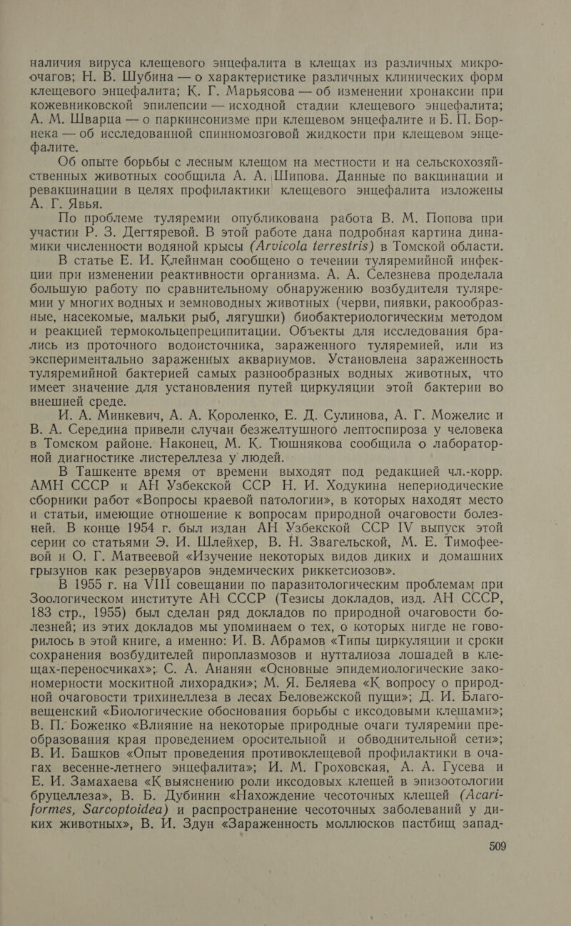 наличия вируса клещевого энцефалита в клещах из различных микро- очагов; Н. В. Шубина — о характеристике различных клинических форм клещевого энцефалита; К. Г. Марьясова — об изменении хронаксии при кожевниковской эпилепсии — исходной стадии клещевого энцефалита; А. М. Шварца — о паркинсонизме при клещевом энцефалите и Б. П. Бор- нека — об исследованной спинномозговой жидкости при клещевом энце- фалите. Об опыте борьбы с лесным клещом на местности и на сельскохозяй- ственных животных сообщила А. А. Шипова. Данные по вакцинации и ревакцинации в целях профилактики клещевого энцефалита изложены А. Г. Явья. По проблеме туляремии опубликована работа В. М. Попова при участии Р. 3. Дегтяревой. В этой работе дана подробная картина дина- мики численности водяной крысы (Агосо[а (еггез#15) в Томской области. В статье Е. И. Клейнман сообщено о течении туляремийной инфек- ции при изменении реактивности организма. А. А. Селезнева проделала большую работу по сравнительному обнаружению возбудителя туляре- мии у многих водных и земноводных животных (черви, пиявки, ракообраз- ные, насекомые, мальки рыб, лягушки) биобактериологическим методом и реакцией термокольцепреципитации. Объекты для исследования бра- лись из проточного водоисточника, зараженного туляремией, или из экспериментально зараженных аквариумов. Установлена зараженность туляремийной бактерией самых разнообразных водных животных, что имеет значение для установления путей циркуляции этой бактерии во внешней среде. И. А. Минкевич, А. А. Короленко, Е. Д. Сулинова, А. Г. Можелис и В. А. Середина привели случаи безжелтушного лептоспироза у человека в Томском районе. Наконец, М. К. Тюшнякова сообщила о лаборатор- ной диагностике листереллеза у людей. В Ташкенте время от времени выходят под редакцией чл.-корр. АМН СССР и АН Узбекской ССР Н. И. Ходукина непериодические сборники работ «Вопросы краевой патологии», в которых находят место и статьи, имеющие отношение к вопросам природной очаговости болез- ней. В конце 1954 г. был издан АН Узбекской ССР ПУ выпуск этой серии со статьями Э. И. Шлейхер, В. Н. Звагельской, М. Е. Тимофее- вой и О. Г. Матвеевой «Изучение некоторых видов диких и домашних грызунов как резервуаров эндемических риккетсиозов». В 1955 г. на УШ совещании по паразитологическим проблемам при Зоологическом институте АН СССР (Тезисы докладов, изд. АН СССР, 183 стр., 1955) был сделан ряд докладов по природной очаговости бо- лезней; из этих докладов мы упоминаем о тех, о которых нигде не гово- рилось в этой книге, а именно: И. В. Абрамов «Типы циркуляции и сроки сохранения возбудителей пироплазмозов и нутталиоза лошадей в кле- щах-переносчиках»; С. А. Ананян «Основные эпидемиологические зако- номерности москитной лихорадки»; М. Я. Беляева «К вопросу о природ- ной очаговости трихинеллеза в лесах Беловежской пущи»; Д. И. Благо- вещенский «Биологические обоснования борьбы с иксодовыми клещами»; В. П. Боженко «Влияние на некоторые природные очаги туляремии пре- образования края проведением оросительной и обводнительной сети»; В. И. Башков «Опыт проведения противоклещевой профилактики в оча- гах весенне-летнего энцефалита»; И. М. Гроховская, А. А. Гусева и Е. И. Замахаева «К выяснению роли иксодовых клещей в эпизоотологии бруцеллеза», В. Б. Дубинин «Нахождение чесоточных клещей (Аса!1- Гогтез, Загсорю@еа) и распространение чесоточных заболеваний у ди- ких животных», В. И. Здун «Зараженность моллюсков пастбищ запад-