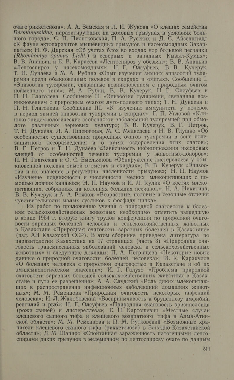 очаге риккетсиоза»; А. А. Земская и Л. И. Жукова «О клещах семейства Дегтапуз“аае, паразитирующих на домовых грызунах в условиях боль- шого города»; С. П. Пионтковская, П. А. Русских и Д. С. Айзенштадт «К фауне эктопаразитов мышевидных грызунов и насекомоядных Закар- патья»; Н. Ф. Дарская «Об учетах блох во входах нор большой песчанки (Юпотботуз ойтиз 11°.) в северных и западных Кызыл-Кумах»; В. В. Ананьин и Е. В. Карасева «Лептоспироз у обезьян»; В. В. Ананьин «Лептоспироз у насекомоядных»; Н. Г. Олсуфьев, В. В. Кучерук, Т. Н. Дунаева и М. А. Рубина «Опыт изучения зимних эпизоотий туля- ремии среди обыкновенных полевок в скирдах и ометах». Сообщение 1. «Эпизоотии туляремии, связанные возникновением с природным очагом пойменного типа»; М. А. Рубин, В. В. Кучерук, Н. Г. Олсуфьев и П. Н. Глаголева. Сообщение П. «Эпизоотия туляремии, связанная воз- никновением с природным очагом луго-полевого типа»; Т. Н. Дунаева и П. Н. Глаголева. Сообщение П. «К изучению иммунитета у полевок в период зимней эпизоотии туляремии в скирдах»; Г. П. Угловой «Кли- нико-эпидемиологические особенности заболеваний туляремией при обмо- лоте различных зерновых культур»; В. В. Кучерук, В. Г. Петров, Т. Н. Дунавва, Л. А. Пшеничная, М. С. Медведева и Н. В. Глушко «Об особенностях существования природных очагов туляремии в зоне поле- защитного лесоразведения и о путях оздоровления этих очагов»; В. Г. Петров и Т. Н. Дунаева «Зависимость инфицирования иксодовых клещей от особенностей течения туляремии у животных-доноров»; П. Н. Глаголева и О. С. Емельянова «Обнаружение листереллеза у обы- кновенной полевки зимой в ометах и скирдах»; В. В. Кучерук «Эпизоо- тии и их значение в регуляции численности грызунов»; Н. П. Наумов «Изучение подвижности и численности мелких млекопитающих с по- мощью ловчих канавок»; Н. П. Наумов и И. Л. Кулик «О костях млеко- питающих, собранных на колониях больших песчанок»; Н. А. Никитина, В. В. Кучерук и А. А. Рожков «Возрастные, половые и сезонные отличия чувствительности малых сусликов к фосфиду цинка». Из работ по приложению учения о природной очаговости к болез- ням сельскохозяйственных животных необходимо отметить вышедшую в конце 1954 г. вторую книгу трудов конференции по природной очаго- вости заразных болезней человека и сельскохозяйственных животных в Казахстане «Природная очаговость заразных болезней в Казахстане» (изд. АН Казахской ССР). В этом сборнике приведена литература по паразитологии Казахстана на 17 страницах (часть 3) «Природная оча- говость трансмиссивных заболеваний человека и сельскохозяйственных животных» и следующие доклады: П. А. Петрищева «Некоторые новые данные о природной очаговости. болезней человека»; И. К. Каракулов «О болезнях человека с природной очаговостью в Казахстане и об их эмидемиологическом значении»; И. Г. Галузо «Проблема природной очаговости заразных болезней сельскохозяйственных животных в Казах- стане и пути ее разрешения»; А. А. Слудский «Роль диких млекопитаю- щих в распространении инфекционных заболеваний домашних живот- ных»; М. М. Ременцова «Природная очаговость некоторых инфекций человека»; И. Л. Жалобовский «Восприимчивость к бруцеллезу амфибий, рептилий и рыб»; Н. Г. Олсуфьев «Природная очаговость эризипелоида (рожи свиней) и листереллеза»; Е. Н. Бартошевич «Местные случаи клещевого сыпного тифа и клещевого возвратного тифа в Алма-Атин- ской области»; М. М. Ременцова и П. М. Бутковский «Возможные хра- нители клещевого сыпного тифа (риккетсиоза) в Западно-Казахстанской области»; Д. М. Шапиро «Спонтанная зараженность патогенными лепто- спирами диких грызунов в эндемичном по лептоспирозу очаге по данным