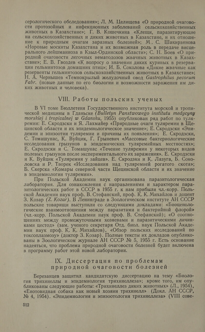 серологического обследования»; Л. М. Целищева «О природной очагово- сти протозойных и инфекционных заболеваний сельскохозяйственных животных в Казахстане»; Г. В. Кошечкина «Клещи, паразитирующие на сельскохозяйственных и диких животных в Казахстане, и их отноше- ние к природным очагам заразных болезней»; М. С. Шакирзянова «Норовые москиты Казахстана и их возможная роль в передаче висце- рального лейшманиоза в Кзыл-Ординской области»; С. Н. Боев «О при- родной очаговости легочных нематодозов жвачных животных в Казах- стане»; Е. В. Гвоздев «К вопросу о значении диких куриных в резерва- ции гельминтозов домашних птиц»; И. Б. Соколова «Дикие жвачные как резервенты гельминтозов сельскохозяйственных животных в Казахстане»; Н. А. Чернышев «Темнокрылый желудочный овод Саз$орйЙи$ ресогит РКабг. (новые данные по его биологии и возможности заражения им ди- ких животных и человека). УШ. Работы польских ученых В УГ томе Бюллетеня Государственного института морской и тропи- ческой медицины в Гданьске (ВиЦеуп Рапз{оозесо тзИ ши тедусупу тогзе] 1 торсате] ® Саапзки, 1955) опубликован ряд работ по туля- ремии: Е. Скродзски и Я. Лахмайер «Природные очаги туляремии в Ще- цинской области и их эпидемиологическое значение»; Е. Скродзски «Эпи- демии и эпизоотии туляремии и причины их появления»; Е. Скродзски, С. Томашунас, К. Вуйцик, Г. Грыневич «Массовые бактериологические исследования грызунов в эпидемических туляремийных местностях»; Е. Скродзски и С. Томашунас «Течение туляремии у некоторых видов полевых грызунов после экспериментального их заражения». Е. Скродзски и К. Вуйцик «Туляремия у зайцев». Е. Скродзки и К. Лазуга, Б. Соко- ловска и Р. Творек «Исследования над туляремией рогатого скота»; Б. Скерска «Комары северной части Щецинской области и их значение в эпидемиологии туляремии». При Польской Академии наук организована паразитологическая лаборатория. Для ознакомления с направлениями и характером пара- зитологических работ в СССР в 1955 г. к нам прибыли чл.-корр. Поль- ской Академии наук проф. В. Стефанский, проф. К. К. Михайлов и доцент 3. Козар (2. Когаг). В Ленинграде в Зоологическом институте АН СССР польские товарищи выступили со следующими докладами: «Биоценоло- гические взаимоотношения между паразитами и бактерийной флорой» (чл.-корр. Польской Академии наук проф. В. Стефанский); «О соотно- шениях между промежуточными хозяевами и паразитическими личин- ками цестод» (зам. ученого секретаря Отд. биол. наук Польской Акаде- мии наук проф. К. К. Михайлов), «Обзор польских исследований по токсоплазмозу» (доктор 3. Козар). Полные тексты их докладов опублико- ваны в Зоологическом журнале АН СССР № 5, 1955 г. Есть основание надеяться, что проблема природной очаговости болезней будет включена в программу работ этой новой лаборатории. [Х. Диссертация по проблемам природной очаговости болезней Березанцев защитил, кандидатскую диссертацию на тему «Биоло- гия трихинеллы и эпидемиология трихинеллеза»; кроме того, им опу- бликованы следующие работы: «Трихинеллез диких животных» (Л., 1954), «Енотовидная собака как новый хозяин трихинелл» (Докл. АН СССР, № 4, 1954). «Эпидемиология и эпизоотология трихинеллеза» (УП сове-